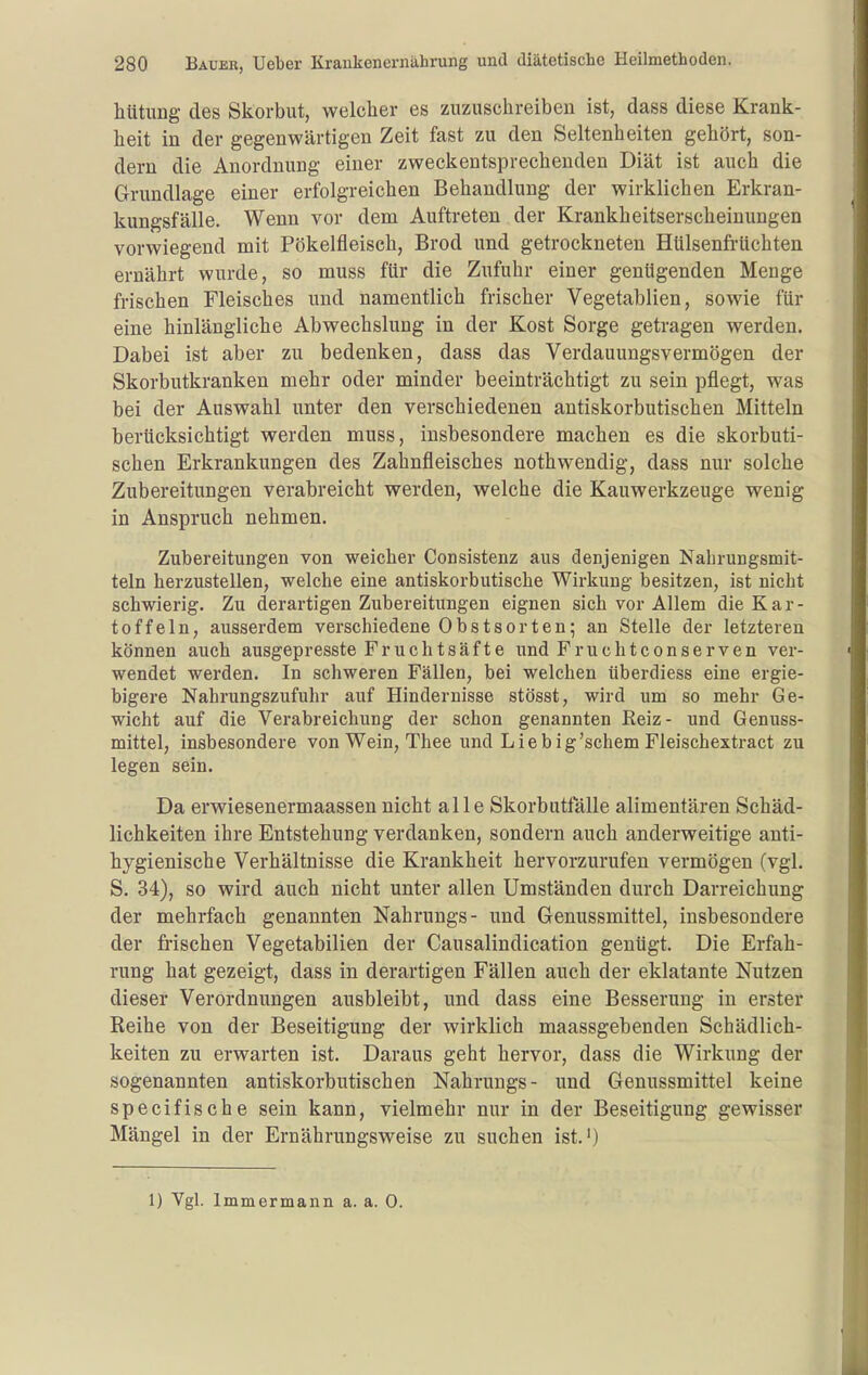 hütung des Skorbut, welcher es zuzuschreiben ist, dass diese Krank- heit in der gegenwärtigen Zeit fast zu den Seltenheiten gehört, son- dern die Anordnung einer zweckentsprechenden Diät ist auch die Grundlage einer erfolgreichen Behandlung der wirklichen Erkran- kungsfälle. Wenn vor dem Auftreten der Krankheitserscheinungen vorwiegend mit Pökelfleisch, Brod und getrockneten Hülsenfrüchten ernährt wurde, so muss für die Zufuhr einer genügenden Menge frischen Fleisches und namentlich frischer Vegetablien, sowie für eine hinlängliche Abwechslung in der Kost Sorge getragen werden. Dabei ist aber zu bedenken, dass das Verdauungsvermögen der Skorbutkranken mehr oder minder beeinträchtigt zu sein pflegt, was bei der Auswahl unter den verschiedenen antiskorbutischen Mitteln berücksichtigt werden muss, insbesondere machen es die skorbuti- schen Erkrankungen des Zahnfleisches nothwendig, dass nur solche Zubereitungen verabreicht werden, welche die Kauwerkzeuge wenig in Anspruch nehmen. Zubereitungen von weicher Consistenz aus denjenigen Nahrungsmit- teln herzustellen, welche eine antiskorbutische Wirkung besitzen, ist nicht schwierig. Zu derartigen Zubereitungen eignen sich vor Allem die Kar- toffeln, ausserdem verschiedene Obstsorten; an Stelle der letzteren können auch ausgepresste Fruchtsäfte und Fruchtconserven ver- wendet werden. In schweren Fällen, bei welchen überdiess eine ergie- bigere Nahrungszufuhr auf Hindernisse stösst, wird um so mehr Ge- wicht auf die Verabreichung der schon genannten Reiz- und Genuss- mittel, insbesondere von Wein, Thee und L i e b i g 'schem Fleischextract zu legen sein. Da erwiesenermaassen nicht alle Skorbutfälle alimentären Schäd- lichkeiten ihre Entstehung verdanken, sondern auch anderweitige anti- hygienische Verhältnisse die Krankheit hervorzurufen vermögen (vgl. S. 34), so wird auch nicht unter allen Umständen durch Darreichung der mehrfach genannten Nahrungs- und Genussmittel, insbesondere der frischen Vegetabilien der Causalindication genügt. Die Erfah- rung hat gezeigt, dass in derartigen Fällen auch der eklatante Nutzen dieser Verordnungen ausbleibt, und dass eine Besserung in erster Reihe von der Beseitigung der wirklich maassgebenden Schädlich- keiten zu erwarten ist. Daraus geht hervor, dass die Wirkung der sogenannten antiskorbutischen Nahrungs- und Genussmittel keine specifische sein kann, vielmehr nur in der Beseitigung gewisser Mängel in der Ernährungsweise zu suchen ist.') 1) Vgl. Immermann a. a. 0.