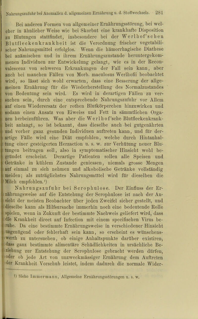 I Bei anderen Formen von allgemeiner Ernährungsstörung, bei wel- ; eher in ähnlicher Weise wie bei Skorbut eine krankhafte Disposition zu Blutungen stattfindet, insbesondere bei der Werlhof'schen ; Blutfleckenkrankheit ist die Verordnung frischer vegetabili- scher Nahrungsmittel erfolglos. Wenn die hämorrhagische Diathese bei anämischen und in ihrem Ernährungszustande heruntergekom- 1 menen Individuen zur Entwickelung gelangt, wie es in der Eecon- ' valescenz von schweren Erkrankungen der Fall sein kann, aber auch bei manchen Fällen von Morb. maculosus Werlhofii beobachtet ' wird, so lässt sich wohl erwarten, dass eine Besserung der allge- ) meinen Ernährung für die Wiederherstellung des Normalzustandes von Bedeutung sein wird. Es wird in derartigen Fällen zu ver- : suchen sein, durch eine entsprechende Nahrungszufuhr vor Allem , auf einen Wiederersatz der rothen Blutkörperchen hinzuwirken und I sodann einen Ansatz von Eiweiss und Fett in sämmtlichen Orga- nen herbeizuführen. Was aber die Werlhof'sche Blutfleckenkrank- ' heit anlangt, so ist bekannt, dass dieselbe auch bei gutgenährten [ und vorher ganz gesunden Individuen auftreten kann, und für der- i: artige Fälle wird eine Diät empfohlen, welche durch Hintanhal- i; timg einer gesteigerten Herzaction u. s. w. zur Verhütung neuer Blu- t tungen beitragen soll, also in symptomatischer Hinsicht wohl be- L gründet erscheint. Derartige Patienten sollen alle Speisen und Getränke in kühlem Zustande geniessen, niemals grosse Mengen lauf einmal zu sich nehmen und alkoholische Getränke vollständig [meiden; als zuträglichstes Nahrungsmtttel wird für dieselben die Milch empfohlen.') Nahrungszufuhr bei Scrophulose. Der Einfluss der Er- I nährungsweise auf die Entstehung der Scrophulose ist nach der An- sicht der meisten Beobachter über jeden Zweifel sicher gestellt, und I dieselbe kann als Hilfsursache immerhin noch eine bedeutende Rolle spielen, wenn in Zukunft der bestimmte Nachweis geliefert wird, dass dfe Krankheit direct auf Infection mit einem specifischen Virus be- irnhe. Da eine bestimmte Ernährungsweise in verschiedener Hinsicht ungenügend oder fehlerhaft sein kann, so erscheint es wünschens- «wexth zu untersuchen, ob einige Anhaltspunkte darüber existiren, • dass ganz bestimmte alimentäre Schädlichkeiten in ursächliche Be- iziehung zur Entstehung der Scrophulose gebracht werden dürfen, loder ob jede Art von unzweckmässiger Ernährung dem Auftreten iider Krankheit Vorschub leistet, indem dadurch die normale Wider- 1) Siehe Immermann, Allgemeine Ernährungsstörungen u. s. w.