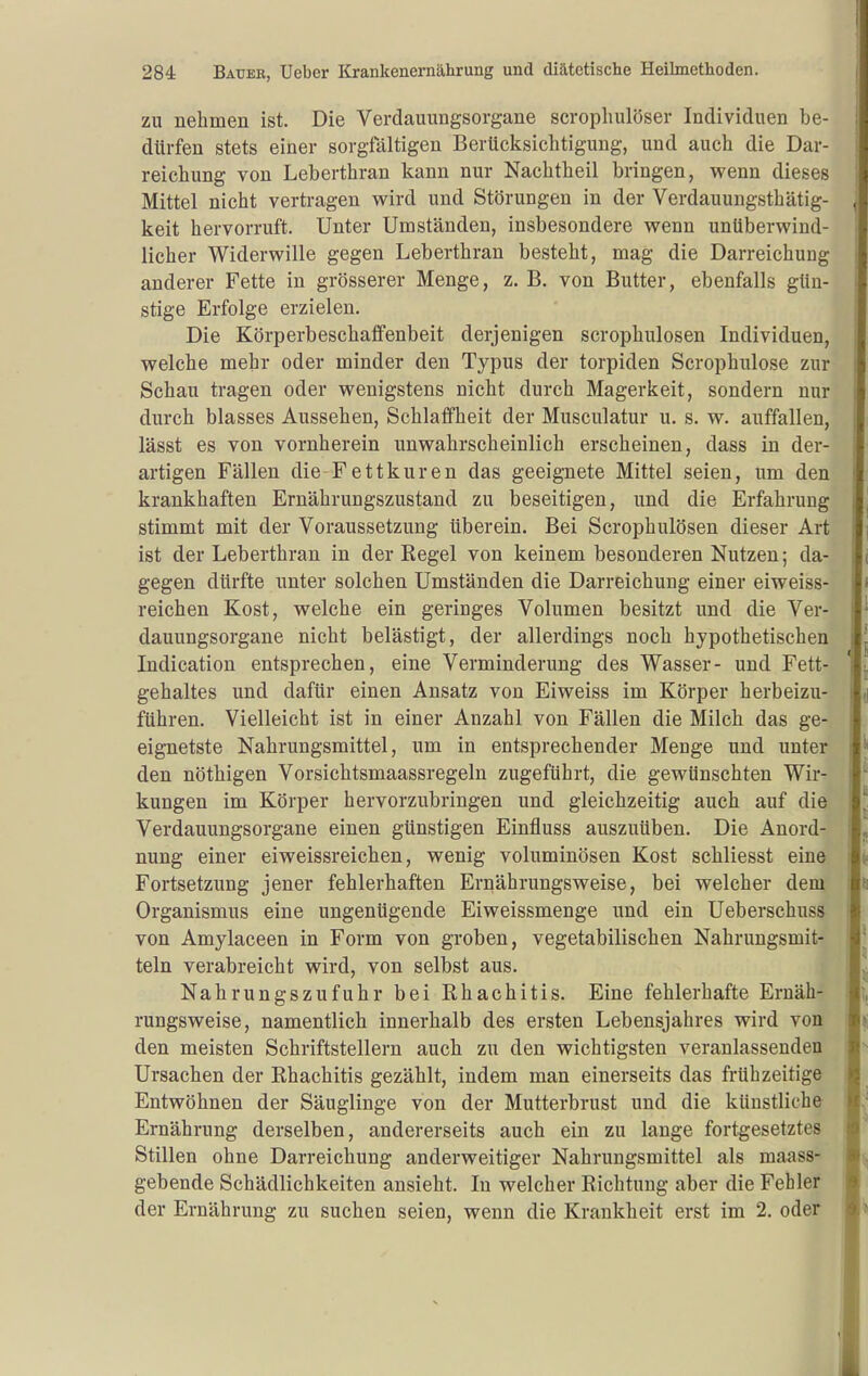 ZU nehmen ist. Die Verdauungsorgane scropliulöser Individuen be- dürfen stets einer sorgfältigen Berücksichtigung, und auch die Dar- reichung von Leberthran kann nur Nachtheil bringen, wenn dieses Mittel nicht verti-agen vs'ird und Störungen in der Verdauungsthätig- keit hervorruft. Unter Umständen, insbesondere wenn unüberwind- licher Widerwille gegen Leberthran besteht, mag die Darreichung anderer Fette in grösserer Menge, z. B. von Butter, ebenfalls gün- stige Erfolge erzielen. Die Körperbeschaflfenbeit derjenigen scrophulosen Individuen, welche mehr oder minder den Typus der torpiden Scrophulose zur Schau tragen oder wenigstens nicht durch Magerkeit, sondern nur durch blasses Aussehen, Schlaffheit der Musculatur u. s. w. auffallen, lässt es von vornherein unwahrscheinlich erscheinen, dass in der- artigen Fällen die-Fettkuren das geeignete Mittel seien, um den krankhaften Ernährungszustand zu beseitigen, und die Erfahrung stimmt mit der Voraussetzung überein. Bei Scrophulösen dieser Art ist der Leberthran in der Regel von keinem besonderen Nutzen; da- gegen dürfte unter solchen Umständen die Darreichung einer eiweiss- reichen Kost, welche ein geringes Volumen besitzt und die Ver- dauungsorgane nicht belästigt, der allerdings noch hypothetischen Indication entsprechen, eine Verminderung des Wasser- und Fett- gehaltes und dafür einen Ansatz von Eiweiss im Körper herbeizu- führen. Vielleicht ist in einer Anzahl von Fällen die Milch das ge- eignetste Nahrungsmittel, um in entsprechender Menge und unter den nöthigen Vorsichtsmaassregeln zugeführt, die gewünschten Wir- kungen im Körper hervorzubringen und gleichzeitig auch auf die Verdauungsorgane einen günstigen Einfluss auszuüben. Die Anord- nung einer eiweissreichen, wenig voluminösen Kost schliesst eine Fortsetzung jener fehlerhaften Ernährungsweise, bei welcher dem Organismus eine ungenügende Eiweissmenge und ein Ueberschuss von Amylaceen in Form von groben, vegetabilischen Nahrungsmit- teln verabreicht wird, von selbst aus. Nahrungszufuhr bei Rhachitis. Eine fehlerhafte Ernäh- rungsweise, namentlich innerhalb des ersten Lebensjahres wird von den meisten Schriftstellern auch zu den wichtigsten veranlassenden Ursachen der Rhachitis gezählt, indem man einerseits das frühzeitige Entwöhnen der Säuglinge von der Mutterbrust und die künstliche Ernährung derselben, andererseits auch ein zu lange fortgesetztes Stillen ohne Darreichung anderweitiger Nahrungsmittel als maass- gebende Schädlichkeiten ansieht. In welcher Richtung aber die Fehler der Ernährung zu suchen seien, wenn die Krankheit erst im 2. oder
