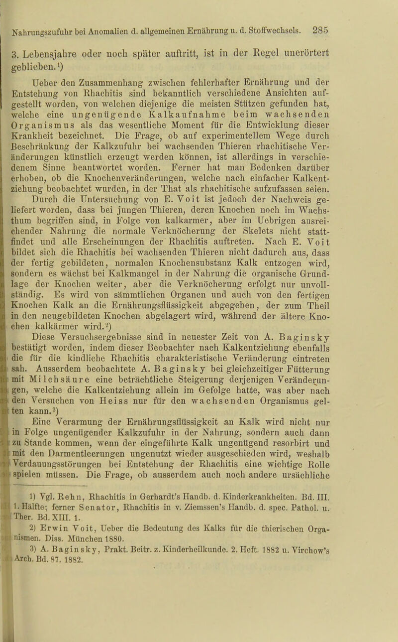 3. Lebensjahre oder noch später auftritt, ist iu der Regel unerörtert geblieben. 0 Ueber den Zusammenhang zwischen fehlerhafter Ernährung und der Entstehung von Rhachitis sind bekanntlich verschiedene Ansichten auf- gestellt worden, von welchen diejenige die meisten Stützen gefunden hat, welche eine ungenügende Kalkaufnahme beim wachsenden Organismus als das wesentliche Moment für die Entwicklung dieser Krankheit bezeichnet. Die Frage, ob auf experimentellem Wege durch Beschränkung der Kalkzufuhr bei wachsenden Thieren rhachitische Ver- änderungen künstlich erzeugt werden können, ist allerdings in verschie- denem Sinne beantwortet worden. Ferner hat man Bedenken darüber erhoben, ob die Knochenveränderungen, welche nach einfacher Kalkent- ziehung beobachtet wurden, in der That als rhachitische aufzufassen seien. Durch die Untersuchung von E. Voit ist jedoch der Nachweis ge- liefert worden, dass bei jungen Thieren, deren Knochen noch im Wachs- thum begriffen sind, in Folge von kalkarmer, aber im Uebrigen ausrei- chender Nahrung die normale Verknöcherung der Skelets nicht statt- findet und alle Erscheinungen der Rhachitis auftreten. Nach E, Voit bildet sich die Rhachitis bei wachsenden Thieren nicht dadurch aus, dass der fertig gebildeten, normalen Knochensubstanz Kalk entzogen wird, sondern es wächst bei Kalkmangel in der Nahrung die organische Grund- lage der Knochen weiter, aber die Verknöcherung erfolgt nur unvoll- ständig. Es wird von sämmtlichen Organen und auch von den fertigen Knochen Kalk an die Ernährungsflüssigkeit abgegeben, der zum Theil in den neugebildeten Knochen abgelagert wird, während der ältere Kno- chen kalkärmer wird. 2) Diese Versuchsergebnisse sind in neuester Zeit von A. Baginsky bestätigt worden, indem dieser Beobachter nach Kalkentziehung ebenfalls die für die kindliche Rhachitis charakteristische Veränderung eintreten sah. Ausserdem beobachtete A. Baginsky bei gleichzeitiger Fütterung mit Milchsäure eine beträchtliche Steigerung derjenigen Veränderun- gen, welche die Kalkentziehung allein im Gefolge hatte, was aber nach den Versuchen von Heiss nur für den wachsenden Organismus gel- ten kann. 3) Eine Verarmung der Ernährungsflüssigkeit an Kalk wird nicht nur in Folge ungenügender Kalkzufuhr in der Nahrung, sondern auch dann zu Stande kommen, wenn der eingeführte Kalk ungenügend resorbirt und mit den Darmentleerungen ungenutzt wieder ausgeschieden wird, weshalb Verdauungsstörungen bei Entstehung der Rhachitis eine wichtige Rolle spielen müssen. Die Frage, ob ausserdem auch noch andere ursächliche 1) Vgl. Kehn, Rhachitis in Gerhardt's Handb. d. Kinderkrankheiten. Bd. III. I.Hälfte; ferner Senator, Rhachitis in v. Ziemssen's Handb. d. spec. Pathol. u. Ther. Bd. XIII. 1. 2) Erwin Voit, Ueber die Bedeutung des Kalks für die thierischen Orga- nismen. Diss. München 1880. 3) A. Baginsky, Prakt. Beitr. z. Kinderheilkunde. 2. Heft. 1882 u. Virchow's Arch. Bd. 87. 1882.
