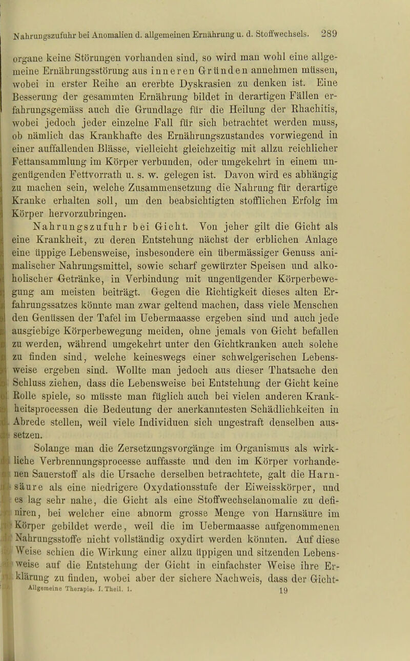 Organe keine Störungen vorhanden sind, so wird man wohl eine allge- meine Ernährungsstörung aus inneren Gründen annehmen müssen, wobei in erster Reihe an ererbte Dyskrasien zu denken ist. Eine Besserung der gesammten Ernährung bildet in derartigen Fällen er- fahrungsgemäss auch die Grundlage für die Heilung der Rhachitis, wobei jedoch jeder einzelne Fall für sich betrachtet werden muss, ob nämlich das Krankhafte des Ernährungszustandes vorwiegend in einer auffallenden Blässe, vielleicht gleichzeitig mit allzu reichlicher Fettansammlung im Körper verbunden, oder umgekehrt in einem un- genügenden Fettvorrath u. s. w. gelegen ist. Davon wird es abhängig zu machen sein, welche Zusammensetzung die Nahrung für derartige Kranke erhalten soll, um den beabsichtigten stofflichen Erfolg im Körper hervorzubringen. Nahrungszufuhr bei Gicht. Von jeher gilt die Gicht als eine Krankheit, zu deren Entstehung nächst der erblichen Anlage eine üppige Lebensweise, insbesondere ein übermässiger Genuss ani- malischer Nahrungsmittel, sowie scharf gewürzter Speisen und alko- holischer Getränke, in Verbindung mit ungenügender Körperbewe- gung am meisten beiträgt. Gegen die Richtigkeit dieses alten Er- fahrungssatzes könnte man zwar geltend machen, dass viele Menschen den Genüssen der Tafel im Uebermaasse ergeben sind und auch jede ausgiebige Körperbewegung meiden, ohne jemals von Gicht befallen zu werden, während umgekehrt unter den Gichtkranken auch solche zu finden sind, welche keineswegs einer schwelgerischen Lebens- weise ergeben sind. Wollte man jedoch aus dieser Thatsache den Schluss ziehen, dass die Lebensweise bei Entstehung der Gicht keine Rolle spiele, so müsste man füglich auch bei vielen anderen Krank- heitsprocessen die Bedeutung der anerkanntesten Schädlichkeiten in Abrede stellen, weil viele Individuen sich ungestraft denselben aus- setzen. Solange man die Zersetzungsvorgänge im Organismus als wirk- liche Verbrennungsprocesse auffasste und den im Körper vorhande- nen Sauerstoff als die Ursache derselben betrachtete, galt die Harn- säure als eine niedrigere Oxydationsstufe der Eiweisskörper, und es lag sehr nahe, die Gicht als eine Stoflfwechselanomalie zu defi- niren, bei welcher eine abnorm grosse Menge von Harnsäure im Körper gebildet werde, weil die im Uebermaasse aufgenommenen Nahrungsstoffe nicht vollständig oxydirt werden könnten. Auf diese Weise schien die Wirkung einer allzu üppigen und sitzenden Lebens- weise auf die Entstehung der Gicht in einfachster Weise ihre Er- klärung zu finden, wobei aber der sichere Nachweis, dass der Gicht- AUgemeine Therapie. I. TUeil. 1. IQ