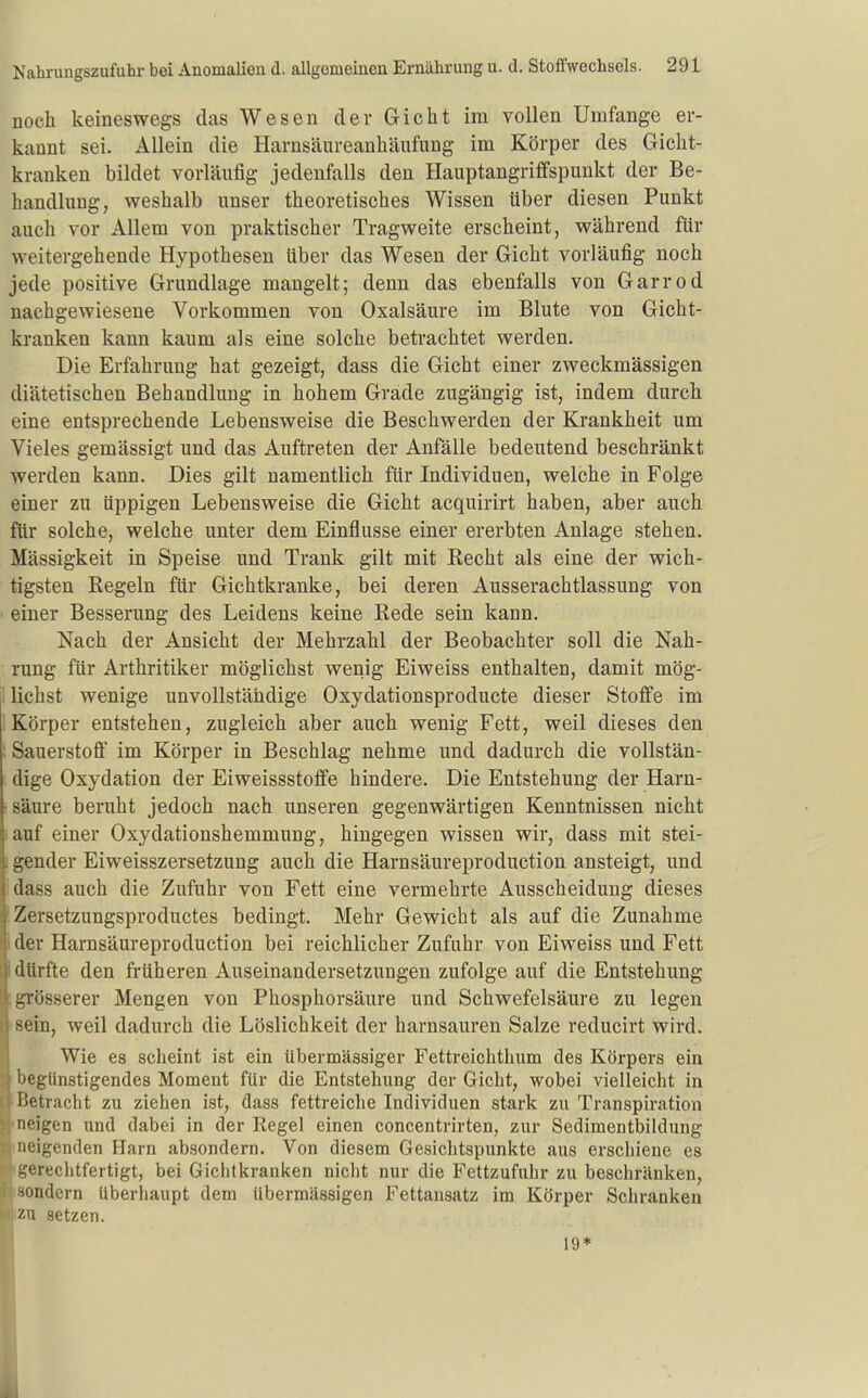 noch keineswegs das Wesen der Gicht im vollen Umfange er- kannt sei. Allein die Harnsäureanhäufung im Körper des Gicht- kranken bildet vorläufig jedenfalls den Hauptangriflfspunkt der Be- handlung, weshalb unser theoretisches Wissen über diesen Punkt auch vor Allem von praktischer Tragweite erscheint, während für weitergehende Hypothesen über das Wesen der Gicht vorläufig noch jede positive Grundlage mangelt; denn das ebenfalls von Garrod nachgewiesene Vorkommen von Oxalsäure im Blute von Gicht- kranken kann kaum als eine solche betrachtet werden. Die Erfahrung hat gezeigt, dass die Gicht einer zweckmässigen diätetischen Behandlung in hohem Grade zugängig ist, indem durch eine entsprechende Lebensweise die Beschwerden der Krankheit um Vieles gemässigt und das Auftreten der Anfälle bedeutend beschränkt werden kann. Dies gilt namentlich für Individuen, welche in Folge einer zu üppigen Lebensweise die Gicht acquirirt haben, aber auch für solche, welche unter dem Einflüsse einer ererbten Anlage stehen. Mässigkeit in Speise und Trank gilt mit Recht als eine der wich- tigsten Regeln für Gichtkranke, bei deren Ausserachtlassung von einer Besserung des Leidens keine Rede sein kann. Nach der Ansicht der Mehrzahl der Beobachter soll die Nah- rung für Arthritiker möglichst wenig Eiweiss enthalten, damit mög- I liehst wenige unvollständige Oxydationsproducte dieser Stoffe im 1 Körper entstehen, zugleich aber auch wenig Fett, weil dieses den Sauerstoff im Körper in Beschlag nehme und dadurch die vollstän- dige Oxydation der Eiweissstoflfe hindere. Die Entstehung der Harn- säure beruht jedoch nach unseren gegenwärtigen Kenntnissen nicht auf einer Oxydationshemmung, hingegen wissen wir, dass mit stei- gender Eiweisszersetzung auch die Harn säur eproduction ansteigt, und dass auch die Zufuhr von Fett eine vermehrte Ausscheidung dieses i Zersetzungsproductes bedingt. Mehr Gewicht als auf die Zunahme I der Harnsäureproduction bei reichlicher Zufuhr von Eiweiss und Fett dürfte den früheren Auseinandersetzungen zufolge auf die Entstehung ;grösserer Mengen von Phosphorsäure und Schwefelsäure zu legen ■ sein, weil dadurch die Löslichkeit der harnsauren Salze reducirt wird. Wie es scheint ist ein übermässiger Fettreichthum des Körpers ein ^ begünstigendes Moment für die Entstehung der Gicht, wobei vielleicht in Betracht zu ziehen ist, dass fettreiche Individuen stark zu Transpiration neigen wnA dabei in der Regel einen concentrirten, zur Sedimentbildung neigenden Harn absondern. Von diesem Gesichtspunkte aus erschiene es i^ereclitfertigt, bei Gichtkranken nicht nur die Fettzufuhr zu beschränken, ndern überhaupt dem übermässigen Fettansatz im Körper Schranken ''-u setzen. 19*