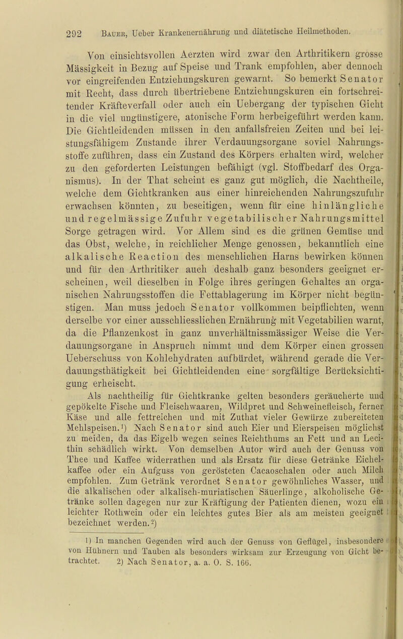 Von einsichtsvollen Aerzten wird zwar den Arthritikern grosse Massigkeit in Bezug auf Speise und Trank empfohlen, aber dennoch vor eingreifenden Entziehungskuren gewarnt. So bemerkt Senator mit Recht, dass durch übertriebene Entziehungskuren ein fortschrei- tender Kräfteverfall oder auch ein Uebergang der typischen Gicht in die viel ungünstigere, atonische Form herbeigeführt werden kann. Die Gichtleidenden müssen in den anfallsfreien Zeiten und bei lei- stungsfähigem Zustande ihrer Verdauungsorgane soviel Nahrungs- stoflfe zuführen, dass ein Zustand des Körpers erhalten wird, welcher zu den geforderten Leistungen befähigt (vgl. Stoflfbedarf des Orga- nismus). In der That scheint es ganz gut möglich, die Nachtheile, welche dem Gichtkranken aus einer hinreichenden Nahrungszufuhr erwachsen könnten, zu beseitigen, wenn für eine hinlängliche und regelmässige Zufuhr vegetabilischer Nahrungsmittel Sorge getragen wird. Vor Allem sind es die grünen Gemüse und das Obst, welche, in reichlicher Menge genossen, bekanntlich eine alkalische Reaction des menschlichen Harns bewirken können und für den Arthritiker auch deshalb ganz besonders geeignet er- scheinen, weil dieselben in Folge ihres geringen Gehaltes an orga- nischen NahruDgsstoflfen die Fettablagerung im Körper nicht begün- stigen. Man muss jedoch Senator vollkommen beipflichten, wenn derselbe vor einer ausschliesslichen Ernährung mit Vegetabilien warnt, da die Pflanzenkost in ganz unverhältnissmässiger Weise die Ver- dauungsorgane in Anspruch nimmt und dem Körper einen grossen Ueberschuss von Kohlehydraten aufbürdet, während gerade die Ver- dauungsthätigkeit bei Gichtleidenden eine sorgfältige Berücksichti- gung erheischt. Als nachtheilig ftir Gichtkranke gelten besonders geräucherte und gepökelte Fische und Fleischwaareu, Wildpret und Schweinefleisch, ferner Käse und alle fettreichen und mit Zuthat vieler Gewürze zubereiteten Mehlspeisen.') Nach Senator sind auch Eier und Eierspeisen möglichst zu meiden, da das Eigelb wegen seines Reichthums an Fett und an Leci- thin schädlich wirkt. Von demselben Autor wird auch der Genuas von Thee und Katfee widerrathen und als Ersatz für diese Getränke Eichel- kaffee oder ein Aufguss von gerösteten Cacaoschalen oder auch Milch empfohlen. Zum Getränk verordnet Senator gewöhnliches Wasser, und die alkalischen oder alkalisch-muriatischen Säuerlinge, alkoholische Ge- tränke sollen dagegen nur zur Kräftigung der Patienten dienen, wozu ein leichter Rothwein oder ein leichtes gutes Bier als am meisten geeignet bezeichnet werden.-) 1) In manchen Gegenden wird auch der Genuss von Geflügel, insbesondere von Hühnern und Tauben als besonders wirksam zur Erzeugung von Gicht be- trachtet. 2) Nach Senator, a. a. 0. S. 16(3.