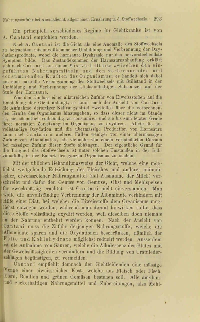 Ein pvincipiell verschiedenes Regime für Gichtkranke ist von A. Cantani empfohlen worden. Nach A. Cantani ist die Gicht als eine Anomalie des Stoffwechsels zu betracliten mit unvollkommener Umbildung und Verbrennung der Oxy- dationsproducte, wobei die harnsaure Dyskrasie nur das hervorstechendste Symptom bilde. Das Zustandekommen der Harnsäureanhäufung erklärt sich nach Cantani aus einem Missverhältniss zwischen den ein- geführten Nahrungsmitteln und den verbrennenden und con s um i r en d en Kräften des Organismus; es handelt sich dabei um eine partielle Verlangsamung des Stoffwechsels mit Stillstand in der Umbildung und Verbrennung der stickstoffhaltigen Substanzen auf der Stufe der Harnsäure, Was den Einfluss einer allzureichen Zufuhr von Eiweissstoffen auf die Entstehung der Gicht anlangt, so kann nach der Ansicht von Cantani die Aufnahme derartiger Nahrungsmittel zweifellos über die verbrennen- den Kräfte des Organismus hinausgehen, so dass dieser nicht im Stande ist, sie sämmtlich vollständig zu consumiren und sie bis zum letzten Grade ihrer normalen Zersetzung im Organismus zu oxydiren. Allein die un- vollständige Oxydation und die übermässige Production von Harnsäure kann nach Cantani in anderen Fällen weniger von einer übermässigen Zufuhr von Albuminaten, als vielmehr von einem verminderten Consum bei massiger Zufuhr dieser Stoffe abhängen. Der eigentliche Grund für die Trägheit des Stoffwechsels ist wnter solchen Umständen in der Indi- • vidualität; in der Bauart des ganzen Organismus zu suchen. Mit der üblichen Bebandlungsweise der Gicht, welche eine mög- ! liehst weitgehende Entziehung des Fleisches und anderer animali- ■ scher, eiweissreicher Nahrungsmittel (mit Ausnahme der Milch) vor- schreibt und dafür den Genuss von Gemüse, Obst und Mehlspeisen für zweckmässig erachtet, ist Cantani nicht einverstanden. Man wolle die unvollständige Verbrennung der Albuminute verhindern mit Hilfe einer Diät, bei welcher die Eiweisstoffe dem Organismus mög- lichst entzogen werden, während man darauf hinwirken sollte, dass i diese Stoffe vollständig oxydirt werden, weil dieselben doch niemals lin der Nahrung entbehrt werden können. Nach der Ansicht von Cantani muss die Zufuhr derjenigen Nahrungsstoflfe, welche die lAlburainate sparen und die Oxydationen beschränken, nämlich der Fette und Kohlehydrate möglichst reducirt werden. Ausserdem •ist die Aufnahme von Säuren, welche die Alkalescenz des Blutes und 'der Gewebsflüssigkeiten vermindern und die Bildung von Uratnieder- schlägen begünstigen, zu vermeiden. Cantani empfiehlt demnach den Gichtleidenden eine massige Menge einer eiweissreichen Kost, welche aus Fleisch oder Fisch, Eiern, Bouillon und grünen Gemüsen bestehen soll. Alle amylum- lund zuckerhaltigen Nahrungsmittel und Zubereitungen, also Mehl-