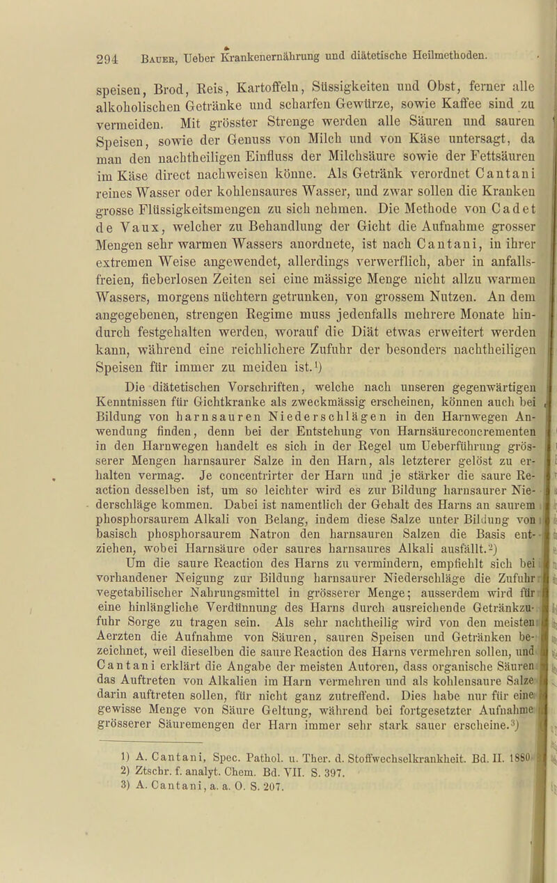 speisen, Brod, Reis, Kartoffeln, Süssigkeiten und Obst, ferner alle alkoholischen Getränke und scharfen Gewürze, sowie Kaffee sind zu vermeiden. Mit grösster Strenge werden alle Säuren und sauren Speisen, sowie der Genuss von Milch und von Käse untersagt, da man den nachtheiligen Einfluss der Milchsäure sowie der Fettsäuren im Käse direct nachweisen könne. Als Getränk verordnet Cantani reines Wasser oder kohlensaures Wasser, und zwar sollen die Kranken grosse Flüssigkeitsmengen zu sich nehmen. Die Methode von Cadet de Vaux, welcher zu Behandlung der Gicht die Aufnahme grosser Mengen sehr warmen Wassers anordnete, ist nach Cantani, in ihrer extremen Weise angewendet, allerdings verwerflich, aber in anfalls- freien, fieberlosen Zeiten sei eine massige Menge nicht allzu warmen Wassers, morgens nüchtern getrunken, von grossem Nutzen. An dem angegebenen, strengen Regime muss jedenfalls mehrere Monate hin- durch festgehalten werden, worauf die Diät etwas erweitert werden kann, während eine reichlichere Zufuhr der besonders nachtheiligen Speisen für immer zu meiden ist.O Die diätetischen Vorschriften, welche nach unseren gegenwärtigen Kenntnissen für Gichtkranke als zweckmässig erscheinen, können auch bei Bildung von harnsauren Niederschlägen in den Harnwegen An- wendung finden, denn bei der Entstehung von Harnsäureconcrementen in den Harnwegen handelt es sich in der Regel um Ueberführung grös- serer Mengen harnsaurer Salze in den Harn, als letzterer gelöst zu er- halten vermag. Je concentrirter der Harn und je stärker die saure Re- action desselben ist, um so leichter wird es zur Bildung harusaurer Nie- derschläge kommen. Dabei ist namentlicli der Gehalt des Harns an saurem phosphorsaurem Alkali von Belang, indem diese Salze unter Bildung von basisch phosphorsaurem Natron den harnsauren Salzen die Basis ent- ziehen, wobei Harnsäure oder saures harnsaures Alkali ausfällt.-) Um die saure Reaction des Harns zu vermindern, empfiehlt sich bei vorhandener Neigung zur Bildung barnsaurer Niederschläge die Zufuhr vegetabilischer Nahrungsmittel in grösserer Menge; ausserdem wird filr eine hinlängliche Verdünnung des Harns durch ausreichende Getränkzu fuhr Sorge zu tragen sein. Als sehr nachtheilig wird von den meisten Aerzten die Aufnahme von Säuren, sauren Speisen und Getränken be zeichnet, weil dieselben die saure Reaction des Harns vermehren sollen, und Cantani erklärt die Angabe der meisten Autoren, dass organische Säuren das Auftreten von Alkalien im Harn vermehren und als kohlensaure Salze darin auftreten sollen, für nicht ganz zutreffend. Dies habe nur für eine) gewisse Menge von Säure Geltung, wälirend bei fortgesetzter Aufnahme grösserer Säuremengen der Harn immer sehr stark sauer erscheine, 1) A. Cantani, Spcc. Pathol. u. Ther. d. Stoffwechselkrankheit. Bd. II. 1880 2) Ztschr. f. analyt. Chem. Bd. VII. S. 397. 3) A. Cantani, a. a. 0. S. 207.