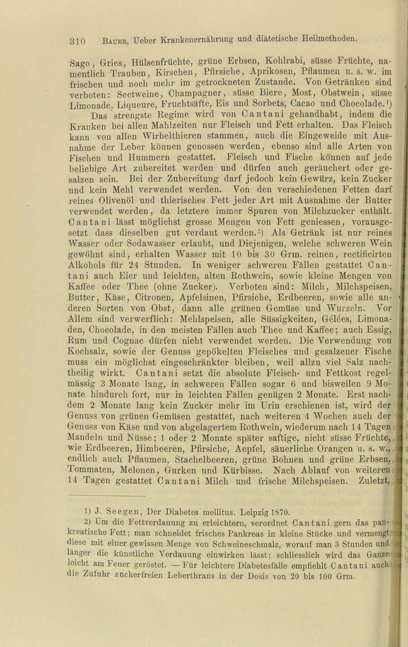 Sago, Gries, Hülsenfrüchte, grüne Erbsen, Kohlrabi, süsse Früchte, na- mentlich Trauben, Kirschen, Pfirsiche, Aprikosen, Pflaumen u. s. w. im frischen und noch mehr im getrockneten Zustande. Von Getränken sind verboten: Sectweine, Champagner, süsse Biere, Most, Obstwein, süsse Limonade, Liqueure, Fruchtsäfte, Eis und Sorbets, Cacao und Chocolade.') Das strengste Regime wird von Cantani gehandhabt, indem die Kranken bei allen Mahlzeiten nur Fleisch und Fett erhalten. Das Fleisch kann von allen Wirbelthieren stammen, auch die Eingeweide mit Aus- nahme der Leber können genossen werden, ebenso sind alle Arten von Fischen und Hummern gestattet. Fleisch und Fische können auf jede beliebige Art zubereitet werden und dürfen auch geräuchert oder ge- salzen sein. Bei der Zubereitung darf jedoch kein Gewürz, kein Zucker und kein Mehl verwendet werden. Von den verschiedenen Fetten darf reines Olivenöl und thierisches Fett jeder Art mit Ausnahme der Butter verwendet werden, da letztere immer Spuren von Milchzucker enthält. Cantani lässt möglichst grosse Mengen von Fett geniessen, vorausge- setzt dass dieselben gut verdaut werden.-) Als Getränk ist nur reines Wasser oder Sodawasser erlaubt, und Diejenigen, welche schweren Wein gewöhnt sind, erhalten Wasser mit 10 bis 30 Grm. reinen, rectificirten Alkohols für 24 Stunden. In weniger schweren Fällen gestattet Can- tani auch Eier und leichten, alten Roth wein, sowie kleine Mengen von Kaffee oder Thee (ohne Zucker). Verboten sind: Milch, Milchspeisen, Butter, Käse, Citronen, Apfelsinen, Pfirsiche, Erdbeeren, sowie alle an- deren Sorten von Obst, dann alle grünen Gemüse und Wurzeln. Vor Allem sind verwerflich: Mehlspeisen, alle Süssigkeiten, Gelees, Limona- den, Chocolade, in den meisten Fällen auch Thee und Kaffee; auch Essig, Rum und Cognac dürfen nicht verwendet werden. Die Verwendung von Kochsalz, sowie der Genuss gepökelten Fleisches und gesalzener Fische muss ein möglichst eingeschränkter bleiben, weil allzu viel Salz nach- theilig wirkt. Cantani setzt die absolute Fleisch- und Fettkost regel- mässig 3 Monate lang, in schweren Fällen sogar 6 und bisweilen 9 Mo- nate hindurch fort, nur in leichten Fällen genügen 2 Monate. Erst nach- dem 2 Monate lang kein Zucker mehr im Urin erschienen ist, wird der Genuss von grünen Gemüsen gestattet, nach weiteren 4 Wochen auch der • Genuss von Käse und von abgelagertem Rothwein, wiederum nach 14 Tagen i Mandeln und Nüsse; l oder 2 Monate später saftige, nicht süsse Früchte,, wie Erdbeeren, Himlaeeren, Pfirsiche, Aepfel, säuerliche Orangen u. s. w., ,j endlich auch Pflaumen, Stachelbeeren, grüne Bohnen und grüne Erbsen,. Tommaten, Melonen, Gurken und Kürbisse. Nach Ablauf von weiterem 14 Tagen gestattet Cantani Milch und frische Milchspeisen. Zuletzt,. 1) J. Seegen, Der Diabetes mellitus. Leipzig 1870. 2) Um die Fettverdauung zu erleichtern, verordnet Cantani gern das pan-^ kreatische Fett; man schneidet frisches Pankreas in kleine Stücke und vermengt.t diese mit einer gewissen Menge von Schweineschmalz, worauf man 3 Stunden und.^ länger die künstliche Verdauung einwirken lässt; schliesslich wird das Ganzeyi leicht am Feuer geröstet. — Für leichtere Diabetesfälle empfiehlt Cantani auchi die Zufuhr zuckerfreien Leberthrans in der Dosis von 20 bis 100 Grm. i