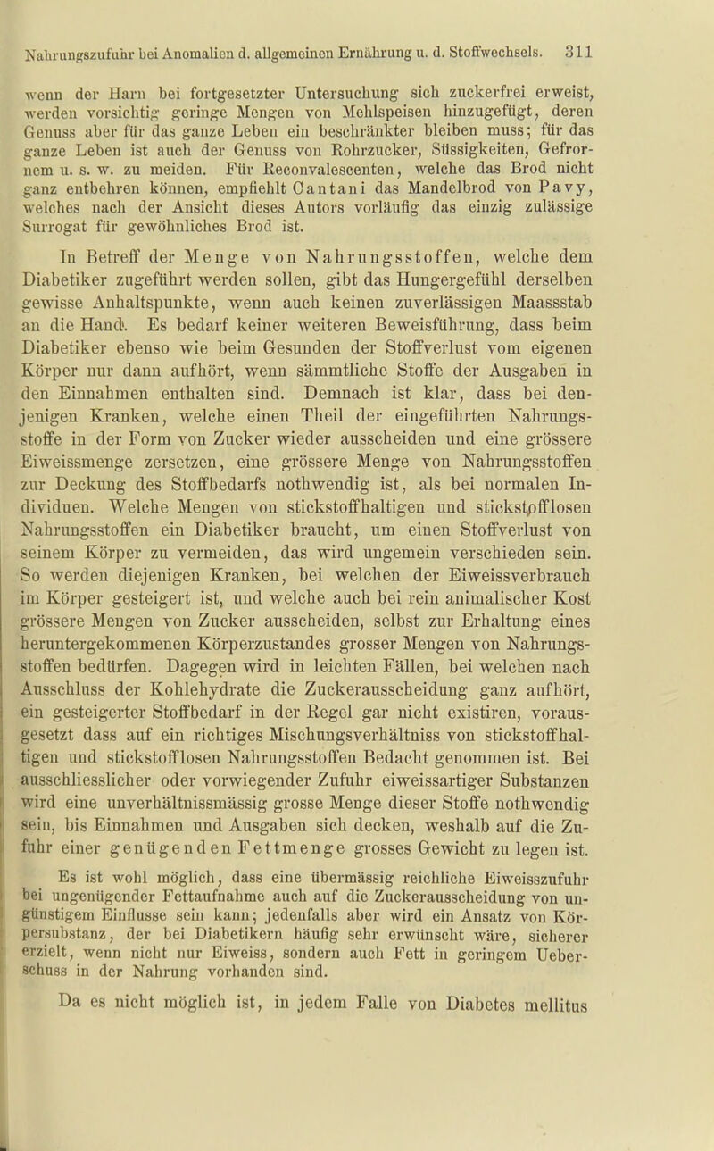wenn der Harn bei fortgesetzter Untersuchung sich zuckerfrei erweist, werden vorsichtig geringe Mengen von Mehlspeisen hinzugefügt, deren Genuss aber für das ganze Leben ein beschränkter bleiben muss; für das ganze Leben ist auch der Genuss von Rohrzucker, Süssigkeiten, Gefror- nem u. s. w. zu meiden. Für Reconvalescenten, welche das Brod nicht ganz entbehren können, empfiehlt 0 an tan i das Mandelbrod von Pavy, welches nach der Ansicht dieses Autors vorläufig das einzig zulässige Surrogat für gewöhnliches Brod ist. In Betreff der Menge von Nahrungsstoffen, welche dem Diabetiker zugeführt werden sollen, gibt das Hungergefühl derselben gewisse Anhaltspunkte, wenn auch keinen zuverlässigen Maassstab an die Hand». Es bedarf keiner weiteren Beweisführung, dass beim Diabetiker ebenso wie beim Gesunden der Stoffverlust vom eigenen Körper nur dann aufhört, wenn sämmtliche Stoffe der Ausgaben in den Einnahmen enthalten sind. Demnach ist klar, dass bei den- jenigen Kranken, welche einen Theil der eingeführten Nahrungs- stoffe in der Form von Zucker wieder ausscheiden und eine grössere Eiweissmenge zersetzen, eine grössere Menge von Nahrungsstoffen zur Deckung des Stoffbedarfs nothwendig ist, als bei normalen In- dividuen. Welche Mengen von stickstoffhaltigen und stickstpfflosen Nahrungsstoffen ein Diabetiker braucht, um einen Stoffverlust von seinem Körper zu vermeiden, das wird ungemein verschieden sein. So werden diejenigen Kranken, bei welchen der Eiweissverbrauch im Körper gesteigert ist, und welche auch bei rein animalischer Kost grössere Mengen von Zucker ausscheiden, selbst zur Erhaltung eines heruntergekommenen Körperzustandes grosser Mengen von Nahrungs- stoffen bedürfen. Dagegen wird in leichten Fällen, bei welchen nach Ausschluss der Kohlehydrate die Zuckerausscheidung ganz aufhört, ein gesteigerter Stoffbedarf in der Regel gar nicht existiren, voraus- gesetzt dass auf ein richtiges Mischungsverhältniss von stickstoffhal- tigen und stickstofflosen Nahrungsstoffen Bedacht genommen ist. Bei ausschliesslicher oder vorwiegender Zufuhr eiweissartiger Substanzen wird eine unverhältnissmässig grosse Menge dieser Stoffe nothwendig sein, bis Einnahmen und Ausgaben sich decken, weshalb auf die Zu- fuhr einer genügenden Fettmenge grosses Gewicht zu legen ist. Es ist wohl möglich, dass eine übermässig reichliche Eiweisszufuhr bei ungenügender Fettaufnahme auch auf die Zuckerausscheidung von un- günstigem Einflüsse sein kann; jedenfalls aber wird ein Ansatz von Kör- persubstanz, der bei Diabetikern häufig sehr erwünscht wäre, sicherer erzielt, wenn nicht nur Eiweiss, sondern auch Fett in geringem Ueber- Bchuss in der Nahrung vorhanden sind. Da es nicht möglich ist, in jedem Falle von Diabetes mellitus