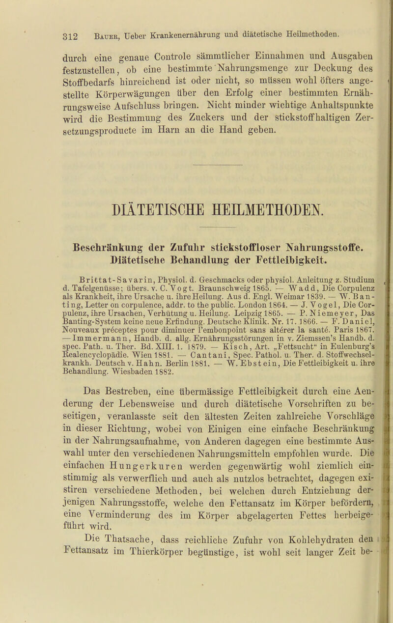 durcli eine genaue Controle sämmtlicher Einnahmen und Ausgaben festzustellen, ob eine bestimmte'Nahrungsmenge zur Deckung des Stoffbedarfs hinreichend ist oder nicht, so müssen wohl öfters ange- stellte Körperwägungen über den Erfolg einer bestimmten Ernäh- rungsweise Aufschluss bringen. Nicht minder wichtige Anhaltspunkte wird die Bestimmung des Zuckers und der stickstoffhaltigen Zer- setzungsproducte im Harn an die Hand geben. DIÄTETISCHE HEILMETHODEN. Beschränkung der Zufuhr stickstoffloser Nahrungsstoffe. Diätetische Behandlung der Fettleihigkeit. Brittat-Savarin, Physiol. d. Geschmacks oder physiol. Anleitung z. Studium d. Tafelgenüsse; übers, v. C.Vogt. Braunschweig 1865. — W a d d, Die Corp ulenz als Krankheit, ihre Ursache u. ihre Heilung. Aus d. Engl. Weimar 1839. — W. Ban- ting, Letter on corpulence, addr. to thepublic. London 1864. — J. Vogel, Die Cor- pulenz,ihre Ursachen, Verhütung u. Heilung. Leipzig 1865. — P. Niemeyer, Das Banting-System keine neue Erfindung. Deutsche Klinik. Nr. 17. 1866. — F. Daniel, Nouveaux preceptes pour diminuer l'embonpoint sans altörer la sante. Paris 1867. ■—Immermann, Handb. d. aUg. Ernährungsstörungen in v. Ziemssen's Handb. d. spec. Path. u. Ther. Bd. XHI. 1. 1879. — Kisch, Art. „Fettsucht in Eulenburg's Realencyclopädie. Wien 1881. — Cantani, Spec. Pathol. u. Ther. d. Stoffwechsel- krankh. Deutsch v. Hahn. Berlinl881. — W. Eb st ein, Die Fettleibigkeit u. ihre Behandlung. Wiesbaden 1882. Das Bestreben, eine übermässige Fettleibigkeit durch eine Aen- derung der Lebensweise und durch diätetische Vorschriften zu be- seitigen, veranlasste seit den ältesten Zeiten zahlreiche Vorschläge in dieser Richtung, wobei von Einigen eine einfache Beschränkung in der Nahrungsaufnahme, von Anderen dagegen eine bestimmte Aus- wahl unter den verschiedenen Nahrungsmitteln empfohlen wurde. Die einfachen Hungerkuren werden gegenwärtig wohl ziemlich ein- stimmig als verwerflich und auch als nutzlos betrachtet, dagegen exi- stiren verschiedene Methoden, bei welchen durch Entziehung der- jenigen Nahrungsstoffe, welche den Fettansatz im Körper befördern, eine Verminderung des im Körper abgelagerten Fettes herbeige- führt wird. Die Thatsache, dass reichliche Zufuhr von Kohlehydraten den Fettansatz im Thierkörper begünstige, ist wohl seit langer Zeit be-