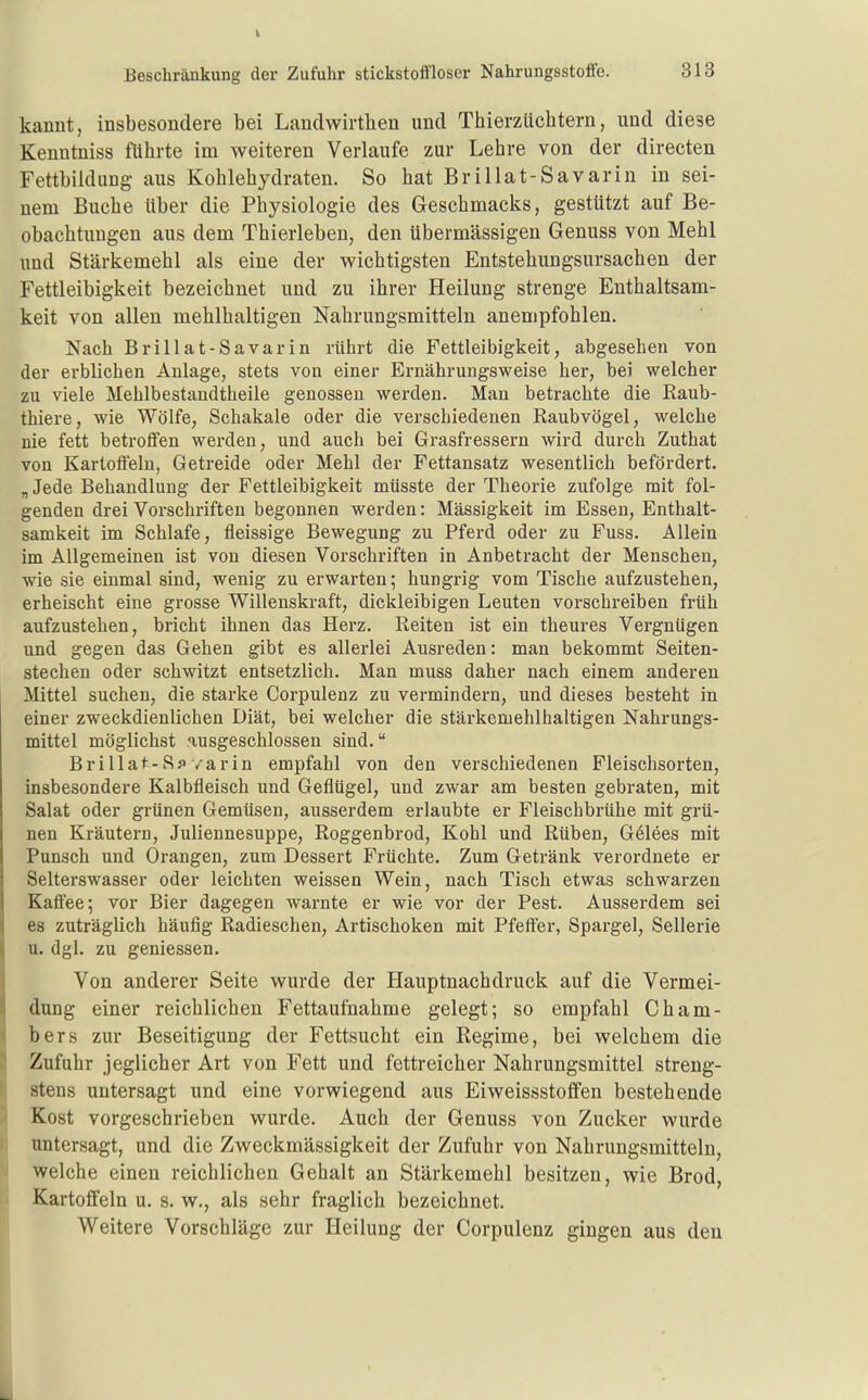 kauut, insbesondere bei Landwirthen und Thierzüchtern, und diese Kenntniss führte im weiteren Verlaufe zur Lehre von der directen Fettbildung aus Kohlehydraten. So hat Brillat-Savarin in sei- nem Buche über die Physiologie des Geschmacks, gestützt auf Be- obachtungen aus dem Thierleben, den übermässigen Genuss von Mehl und Stärkemehl als eine der wichtigsten Entstehungsursachen der Fettleibigkeit bezeichnet und zu ihrer Heilung strenge Enthaltsam- keit von allen mehlhaltigen Nahrungsmitteln anempfohlen. Nach Brillat-Savarin rührt die Fettleibigkeit, abgesehen von der erblichen Anlage, stets von einer Ernährungsweise her, bei welcher zu viele Mehlbestandtheile genossen wei'den. Man betrachte die Raub- thiere, wie Wölfe, Schakale oder die verschiedenen Raubvögel, welche nie fett betroffen werden, und auch bei Grasfressern wird durch Zuthat von Kartoffeln, Getreide oder Mehl der Fettansatz wesentlich befördert. „Jede Behandlung der Fettleibigkeit müsste der Theorie zufolge mit fol- genden drei Vorschriften begonnen werden: Massigkeit im Essen, Enthalt- samkeit im Schlafe, fleissige Bewegung zu Pferd oder zu Fuss. Allein im Allgemeinen ist von diesen Vorschriften in Anbetracht der Menschen, wie sie einmal sind, wenig zu erwarten; hungrig vom Tische aufzustehen, erheischt eine grosse Willenskraft, dickleibigen Leuten vorschreiben früh aufzustehen, bricht ihnen das Herz. Reiten ist ein theures Vergnügen und gegen das Gehen gibt es allerlei Ausreden: man bekommt Seiten- stechen oder schwitzt entsetzlich. Man muss daher nach einem anderen Mittel suchen, die starke Corpulenz zu vermindern, und dieses besteht in einer zweckdienlichen Diät, bei welcher die stärkcmehlhaltigen Nahrungs- mittel möglichst ausgeschlossen sind. Brillat-Sf /arin empfahl von den verschiedenen Fleischsorten, insbesondere Kalbfleisch und Geflügel, und zwar am besten gebraten, mit Salat oder grünen Gemüsen, ausserdem erlaubte er Fleischbrühe mit grü- nen Kräutern, Juliennesuppe, Roggenbrod, Kohl und Rüben, G61ees mit Punsch und Orangen, zum Dessert Früchte. Zum Getränk verordnete er Selterswasser oder leichten weissen Wein, nach Tisch etwas schwarzen Kaffee; vor Bier dagegen warnte er wie vor der Pest. Ausserdem sei es zuträglich häufig Radieschen, Artischoken mit Pfeffer, Spargel, Sellerie u. dgl. zu geniessen. Von anderer Seite wurde der Hauptnachdruck auf die Vermei- dung einer reichlichen Fettaufnahme gelegt; so empfahl Cham- bers zur Beseitigung der Fettsucht ein Regime, bei welchem die Zufuhr jeglicher Art von Fett und fettreicher Nahrungsmittel streng- stens untersagt und eine vorwiegend aus Eiweissstoffen bestehende Kost vorgeschrieben wurde. Auch der Genuss von Zucker wurde untersagt, und die Zweckmässigkeit der Zufuhr von Nahrungsmitteln, welche einen reichlichen Gehalt an Stärkemehl besitzen, wie Brod, Kartoffeln u. s. w., als sehr fraglich bezeichnet. Weitere Vorschläge zur Heilung der Corpulenz gingen aus den