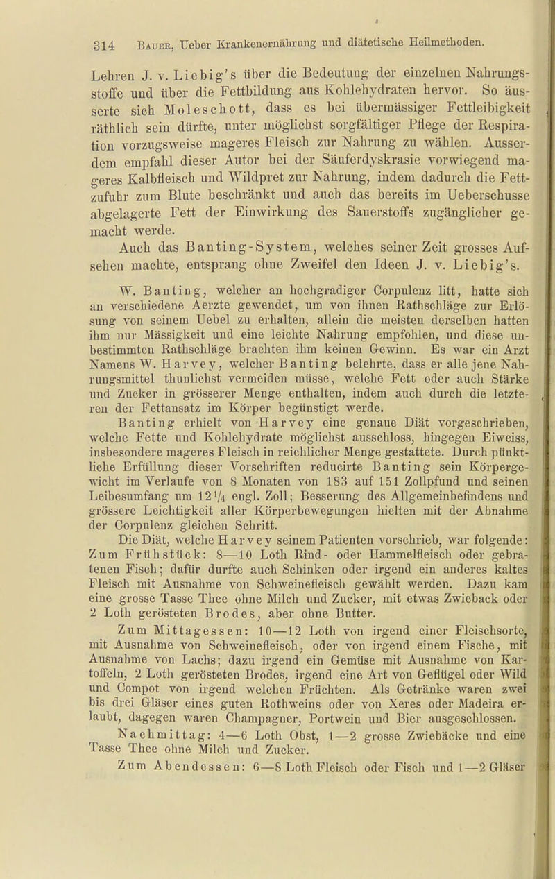 Lehren J. v. Liebig's über die Bedeutung der einzelnen Nahrungs- stoffe und Uber die Fettbildung aus Kohlehydraten hervor. So äus- serte sich Moleschott, dass es bei übermässiger Fettleibigkeit räthlich sein dürfte, unter möglichst sorgfältiger Pflege der Respira- tion vorzugsweise mageres Fleisch zur Nahrung zu wählen. Ausser- dem empfahl dieser Autor bei der Säuferdyskrasie vorwiegend ma- geres Kalbfleisch und Wildpret zur Nahrung, indem dadurch die Fett- zufuhr zum Blute beschränkt und auch das bereits im Ueberschusse abgelagerte Fett der Einwirkung des Sauerstoffs zugänglicher ge- macht werde. Auch das Banting-System, welches seinerzeit grosses Auf- sehen machte, entsprang ohne Zweifel den Ideen J. v. Lieb ig's. W. Bauting, welcher an hochgradiger Corpulenz litt, hatte sich an verschiedene Aerzte gewendet, um von ihnen Rathschläge zur Erlö- sung von seinem Uebel zu erhalten, allein die meisten derselben hatten ihm nur Massigkeit und eine leichte Nahrung empfohlen, und diese un- bestimmten Rathschläge brachten ihm keinen Gewinn. Es war ein Arzt Namens W. Harvey, welcher Banting belehrte, dass er alle jene Nah- rungsmittel thunlichst vermeiden müsse, welche Fett oder auch Stärke und Zucker in grösserer Menge enthalten, indem auch durch die letzte- ren der Fettansatz im Körper begünstigt werde. Banting erhielt von Harvey eine genaue Diät vorgeschrieben, welche Fette und Kohlehydrate möglichst ausschloss, hingegen Eiweiss, insbesondere mageres Fleisch in reichlicher Menge gestattete. Durch pünkt- liche Erfüllung dieser Vorschriften reducirte Banting sein Körperge- wicht im Verlaufe von 8 Monaten von 183 auf 151 Zollpfund und seinen Leibesumfang um 121/4 engl. Zoll; Besserung des Allgemeinbefindens und grössere Leichtigkeit aller Körperbewegungen hielten mit der Abnahme der Corpulenz gleichen Schritt. Die Diät, welche Harvey seinem Patienten vorschrieb, war folgende: Zum Frühstück: 8—10 Loth Rind- oder Hammelfleisch oder gebra- tenen Fisch; dafür durfte auch Schinken oder irgend ein anderes kaltes Fleisch mit Ausnahme von Schweinefleisch gewählt werden. Dazu kam eine grosse Tasse Thee ohne Milch und Zucker, mit etwas Zwieback oder 2 Loth gerösteten Brodes, aber ohne Butter. Zum Mittagessen: 10—12 Loth von irgend einer Fleischsorte, mit Ausnahme von Schweinefleisch, oder von irgend einem Fische, mit Ausnahme von Lachs; dazu irgend ein Gemüse mit Ausnahme von Kar- toffeln, 2 Loth gerösteten Brodes, irgend eine Art von Geflügel oder Wild und Compot von irgend welchen Früchten. Als Getränke waren zwei bis drei Gläser eines guten Rothweins oder von Xeres oder Madeira er- laubt, dagegen waren Champagner, Portwein und Bier ausgeschlossen. Nachmittag: 4—6 Loth Obst, 1—2 grosse Zwiebäcke und eine Tasse Thee ohne Milch und Zucker. Zum Abendessen: 6—8 Loth Fleisch oder Fisch und 1—2 Gläser
