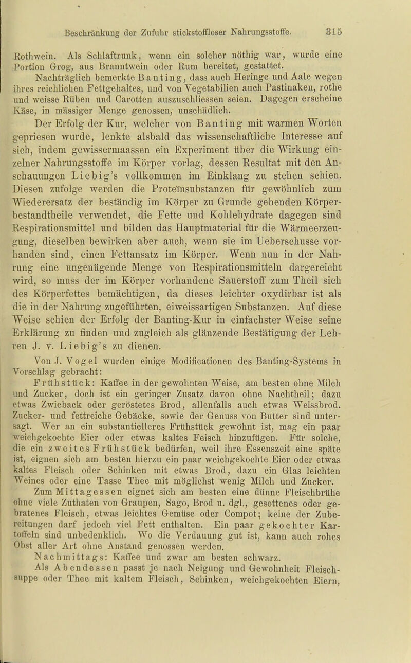 Rotliwein. Als Schlaftrunk, wenn ein solcher nöthig war, wurde eine Portion Grog, aus Branntwein oder Rum bereitet, gestattet. Nachträglich bemerkte Banting, dass auch Heringe und Aale wegen ihres reichlichen Fettgehaltes, und von Vegetabilien auch Pastinaken, rothe und weisse Rüben und Carotten auszuschliessen seien. Dagegen erscheine Käse, in mässiger Menge genossen, unschädlich. Der Erfolg der Kur, welcher von Banting mit warmen Worten gepriesen wurde, lenkte alsbald das wissenschaftliche Interesse auf sich, indem gewissermaassen ein Experiment Uber die Wirkung ein- zelner Nahrungsstoffe im Körper vorlag, dessen Resultat mit den An- schauungen Lieb ig's vollkommen im Einklang zu stehen schien. Diesen zufolge werden die Proteinsubstanzen für gewöhnlich zum Wiederersatz der beständig im Körper zu Grunde gehenden Körper- bestandtheile verwendet, die Fette und Kohlehydrate dagegen sind Respirationsmittel und bilden das Hauptmaterial für die Wärmeerzeu- gimg, dieselben bewirken aber auch, wenn sie im Ueberschusse vor- handen sind, einen Fettansatz im Körper. Wenn nun in der Nah- rung eine ungenügende Menge von Respirationsmitteln dargereicht wird, so muss der im Körper vorhandene Sauerstoff zum Theil sich des Körperfettes bemächtigen, da dieses leichter oxydirbar ist als die in der Nahrung zugeführten, eiweissartigen Substanzen. Auf diese Weise schien der Erfolg der Banting-Kur in einfachster Weise seine Erklärung zu finden und zugleich als glänzende Bestätigung der Leh- ren J. V. Liebig's zu dienen. Von J. Vogel wurden einige Modificationen des Banting-Systems in Vorschlag gebracht: Frühstück: Kaffee in der gewohnten Weise, am besten ohne Milch und Zucker, doch ist ein geringer Zusatz davon ohne Nachtheil; dazu etwas Zwieback oder geröstetes Brod, allenfalls auch etwas Weissbrod. Zucker- und fettreiche Gebäcke, sowie der Genuss von Butter sind unter- sagt. Wer an ein substantielleres Frühstück gewöhnt ist, mag ein paar weichgekochte Eier oder etwas kaltes Feisch hinzufügen. Für solche, die ein zweites Frühstück bedürfen, weil ihre Essenszeit eine späte ist, eignen sich am besten hierzu ein paar weichgekochte Eier oder etwas kaltes Fleisch oder Schinken mit etwas Brod, dazu ein Glas leichten Weines oder eine Tasse Thee mit möglichst wenig Milch und Zucker. Zum Mittagessen eignet sich am besten eine dünne Fleischbrühe ohne viele Zuthaten von Graupen, Sago, Brod u. dgl., gesottenes oder ge- bratenes Fleisch, etwas leichtes Gemüse oder Compot; keine der Zube- reitungen darf jedoch viel Fett enthalten. Ein paar gekochter Kar- toffeln sind unbedenklich. Wo die Verdauung gut ist, kann auch rohes Obst aller Art ohne Anstand genossen werden. Nachmittags: Kaffee und zwar am besten schwarz. Als Abendessen passt je nach Neigung und Gewohnheit Fleisch- suppe oder Thee mit kaltem Fleisch, Schinken, weichgekochten Eiern,