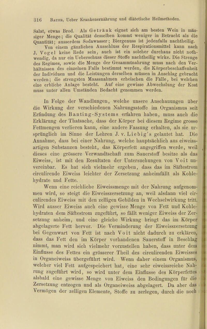 Salat, etwas Brod. Als Getränk eignet sich am besten Wein in mas- siger Menge; die Qualität desselben kommt weniger in Betracht als die Quantität; ausserdem Sodawasser; Biergenuss ist jedenfalls nachtheilig. Von einem gänzlichen Ausschluss der Respirationsmittel kann nach J. Vogel keine Rede sein, auch ist ein solcher durchaus nicht noth- wendig, da nur ein Ueberschuss dieser Stoffe nachtheilig wirke. Die Strenge des Regimes, sowie die Menge der Gesammtnahrung muss nach den Ver- hältnissen des einzelnen Falls bestimmt werden, die Körperbeschaffenheit der Individuen und die Leistungen derselben müssen in Anschlag gebracht werden; die strengsten Maassnahmen erheischen die Fälle, bei welchen eine erbliche Anlage besteht. Auf eine gewisse Abwechslung der Kost muss unter allen Umständen Bedacht genommen werden. In Folge der Wandluagen, welche unsere Anschauungen über die Wirkung der verschiedenen Nahrungsstoffe im Organismus seit Erfindung des Banting-Systems erfahren haben, muss auch die Erklärung der Thatsache, dass der Körper bei diesem Regime grosse Fettmengen verlieren kann, eine andere Fassung erhalten, als sie ur- sprünglich im Sinne der Lehren J. v. Liebig's gelautet bat. Die Annahme, dass bei einer Nahrung, welche hauptsächlich aus eiweiss- artigen Substanzen besteht, das Körperfett angegriffen werde, weil dieses eine grössere Verwandtschaft zum Sauerstoff besitze als das Eiweiss, ist mit den Kesultaten der Untersuchungen von Voit un- vereinbar. Es hat sich vielmehr ergeben, dass das im Säftestrom circulirende Eiweiss leichter der Zersetzung anheimfällt als Kohle- hydrate und Fette. Wenn eine reichliche Eiweissmenge mit der Nahrung aufgenom- men wird, so steigt die Eiweisszersetzung an, weil alsdann viel cir- culirendes Eiweiss mit den zelligen Gebilden in Wechselwirkung tritt. Wird ausser Eiweiss auch eine gewisse Menge von Fett und Kohle- hydraten dem Säftestrom zugeführt, so fällt weniger Eiweiss der Zer- setzung anheim, und eine gleiche Wirkung bringt das im Körper abgelagerte Fett hervor. Die Verminderung der Eiweisszersetzung bei Gegenwart von Fett ist nach Voit nicht dadurch zu erklären, dass das Fett den im Körper vorhandenen Sauerstoff in Beschlag nimmt, man wird sich vielmehr vorzustellen haben, dass unter dem Einflüsse des Fettes ein grösserer Theil des circulirenden Eiweisses in Organeiweiss übergeführt wird. Wenn daher einem Organismus, welcher viel Fett aufgespeichert hat, eine sehr eiweissreiche Nah- rung zugeführt wird, so wird unter dem Einflüsse des Körperfettes alsbald eine gewisse Menge von Eiweiss den Bedingungen für die Zersetzung entzogen und als Organeiweiss abgelagert. Da aber das Vermögen der zelligen Elemente, Stoffe zu zerlegen, durch die noch