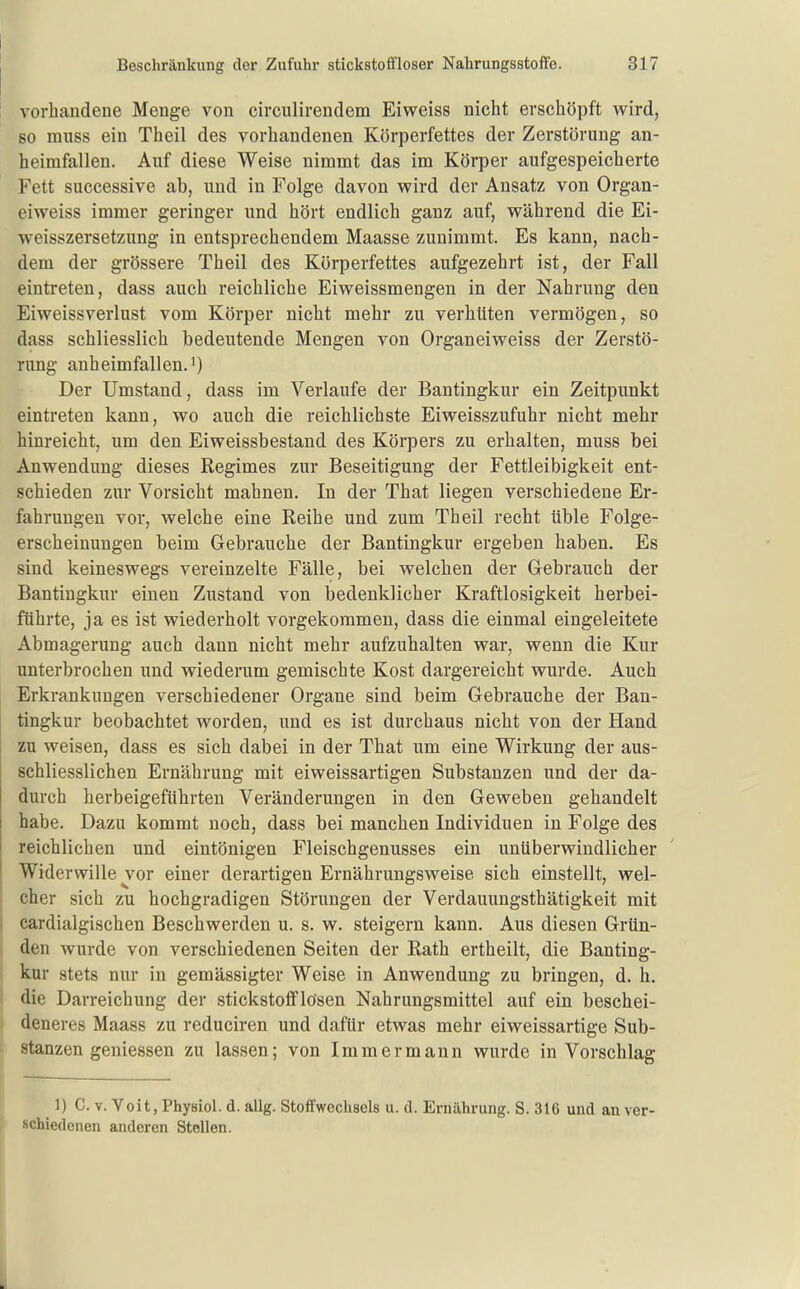 vorhandene Menge von circulirendem Eiweiss nicht erschöpft wird, so muss ein Theil des vorhandenen Körperfettes der Zerstörung an- heimfallen. Auf diese Weise nimmt das im Körper aufgespeicherte Fett successive ab, und in Folge davon wird der Ansatz von Organ- eiweiss immer geringer und hört endlich ganz auf, während die Ei- weisszersetzung in entsprechendem Maasse zunimmt. Es kann, nach- dem der grössere Theil des Körperfettes aufgezehrt ist, der Fall eintreten, dass auch reichliche Eiweissmengen in der Nahrung den Eiweissverlust vom Körper nicht mehr zu verhüten vermögen, so dass schliesslich bedeutende Mengen von Organeiweiss der Zerstö- rung anheimfallen.') Der Umstand, dass im Verlaufe der Bantingkur ein Zeitpunkt eintreten kann, wo auch die reichlichste Eiweisszufuhr nicht mehr hinreicht, um den Eiweissbestand des Körpers zu erhalten, muss bei Anwendung dieses Regimes zur Beseitigung der Fettleibigkeit ent- schieden zur Vorsicht mahnen. In der That liegen verschiedene Er- fahrungen vor, welche eine Reihe und zum Theil recht üble Folge- erscheinungen beim Gebrauche der Bantingkur ergeben haben. Es sind keineswegs vereinzelte Fälle, bei welchen der Gebrauch der Bantingkur einen Zustand von bedenklicher Kraftlosigkeit herbei- führte, ja es ist wiederholt vorgekommen, dass die einmal eingeleitete Abmagerung auch dann nicht mehr aufzuhalten war, wenn die Kur unterbrochen und wiederum gemischte Kost dargereicht wurde. Auch Erkrankungen verschiedener Organe sind beim Gebrauche der Ban- tingkur beobachtet worden, und es ist durchaus nicht von der Hand zu weisen, dass es sich dabei in der That um eine Wirkung der aus- schliesslichen Ernährung mit eiweissartigen Substanzen und der da- durch herbeigeführten Veränderungen in den Geweben gehandelt habe. Dazu kommt noch, dass bei manchen Individuen in Folge des reichlichen und eintönigen Fleischgenusses ein unüberwindlicher Widerwille vor einer derartigen Ernährungsweise sich einstellt, wel- cher sich zu hochgradigen Störungen der Verdauungsthätigkeit mit cardialgischen Beschwerden u. s. w. steigern kann. Aus diesen Grün- den wurde von verschiedenen Seiten der Rath ertheilt, die Banting- kur stets nur in gemässigter Weise in Anwendung zu bringen, d. h. die Darreichung der stickstofflösen Nahrungsmittel auf ein beschei- deneres Maass zu reduciren und dafür etwas mehr eiweissartige Sub- stanzen gemessen zu lassen; von Immermann wurde in Vorschlag 1) C. V. Veit, Physiol. d. allg. Stoffwechsels u. d. Ernährung. S. 316 und an ver- schiedenen anderen Stellen.