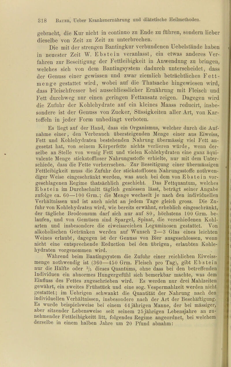 gebracht, die Kur nicht in continuo zu Ende zu führen, sondern lieber dieselbe von Zeit zu Zeit zu unterbrechen. Die mit der strengen Bantingkur verbundenen Uebelstände haben in neuester Zeit W. Ebstein veranlasst, ein etwas anderes Ver- fahren zur Beseitigung der Fettleibigkeit in Anwendung zu bringen, welches sich von dem Bantingsystem dadurch unterscheidet, dass der Genuss einer gewissen und zwar ziemlich beti'ächtlichen Fett- menge gestattet wird, wobei auf die Thatsache hingewiesen wird, dass Fleischfresser bei ausschliesslicher Ernährung mit Fleisch und Fett durchweg nur einen geringen Fettansatz zeigen. Dagegen wird die Zufuhr der Kohlehydrate auf ein kleines Maass reducirt, insbe- sondere ist der Genuss von Zucker, Süssigkeiten aller Art, von Kar- toffeln in jeder Form unbedingt verboten. Es liegt auf der Hand, dass ein Organismus, welcher durch die Auf- nahme einer, den Verbrauch übersteigenden Menge einer aus Eiweiss, Fett und Kohlehydraten bestehenden Nahrung übermässig viel Fett an- gesetzt hat, von seinem Körperfette nichts verlieren würde, wenn der- selbe an Stelle von wenig Fett und vielen Kohlehydraten eine ganz äqui- valente Menge stickstoflfloser Nahrungsstofle erhielte, nur mit dem Unter- schiede, dass die Fette vorherrschen. Zur Beseitigung einer übermässigen Fettleibigkeit muss die Zufuhr der stickstofflosen Nahrungsstoffe nothwen- diger Weise eingeschränkt werden, was auch bei dem von Ebstein vor- geschlagenen Regime thatsächlich geschieht. Das Fettquantum, welches Ebstein im Durchschnitt täglich gemessen lässt, beträgt seiner Angabe zufolge ca. 60—100 Grm.; die Menge wechselt je nach den individuellen Verbältnissen und ist auch nicht an jedem Tage gleich gross. Die Zu- fuhr von Kohlehydraten wird, wie bereits erwähnt, erheblich eingeschränkt, der tägliche Brodconsum darf sich nur auf 80, höchstens 100 Grm. be- laufen, und von Gemüsen sind Spargel, Spinat, die verschiedenen Kohl- arten und insbesondere die eiweissreichen Leguminosen gestattet. Von alkoholischen Getränken werden auf Wunsch 2—3 Glas eines leichten Weines erlaubt, dagegen ist der Genuss von Bier ausgeschlossen, wenn nicht eine entsprechende Reduction bei den übrigen, erlaubten Kohle- hydraten vorgenommen wird. Während beim Bantingsystem die Zufuhr einer reichlichen Eiweiss- menge nothwendig ist (360—450 Grm. Fleisch pro Tag), gibt Ebstein nur die Hälfte oder ^/j dieses Quantums, ohne dass bei den betreffenden Individuen ein abnormes Hungergefühl sich bemerkbar machte, was dem Einfluss des Fettes zugeschrieben wird. Es werden nur drei Mahlzeiten gewährt, ein zweites Frühstück und eine sog. Vespermahlzeit werden nicht gestattet; im Uebrigen schwankt die Quantität der Nahrung nach den individuellen Verhältnissen, insbesondere nach der Art der Beschäftigung. Es wurde beispielsweise bei einem 44 jährigen Manne, der bei massiger, aber sitzender Lebensweise seit seinem 25jährigen Lebensjahre an zu- nehmender Fettleibigkeitt litt, folgendes Regime angeordnet, bei welchem derselbe in einem halben Jahre um 20 Pfund abnahm: