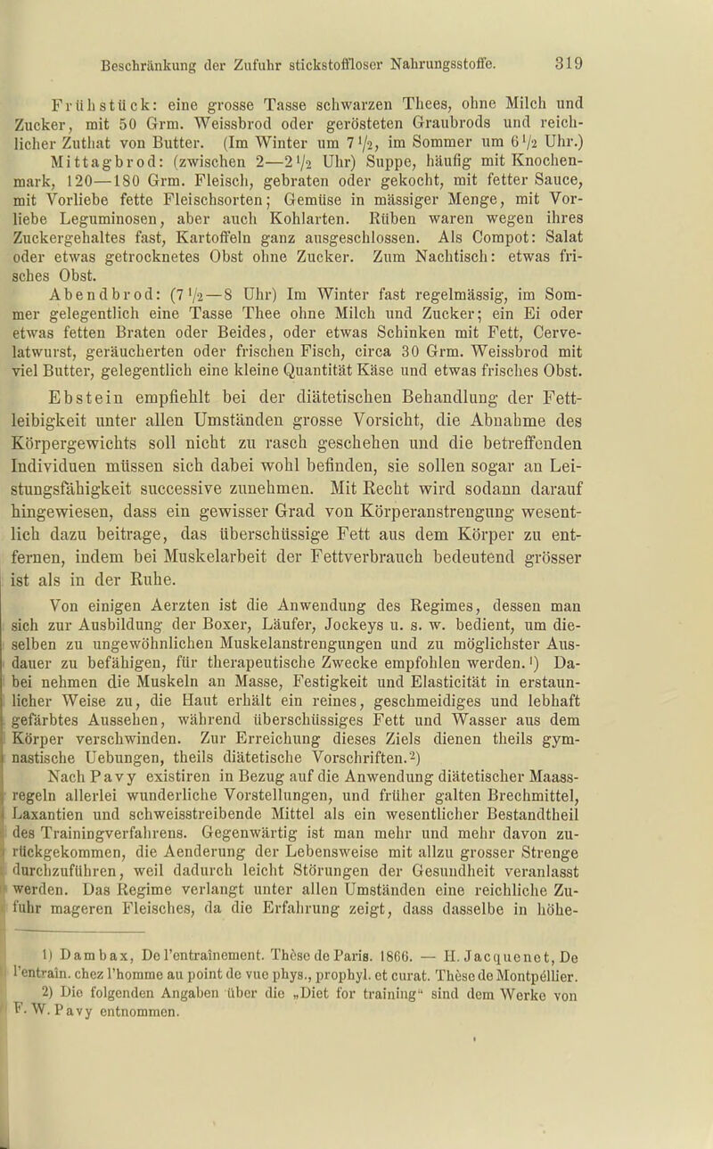 Frühstück: eine grosse Tasse schwarzen Thees, ohne Milch und Zucker, mit 50 Grm. Weissbrod oder gerösteten Graubrods und reich- licher Zutliat von Butter. (Im Winter um 71/2, im Sommer um 6V2 Uhr.) Mittagbrod: (zwischen 2—2^/2 Uhr) Suppe, häufig mit Knochen- mark, 120—180 Grm, Fleisch, gebraten oder gekocht, mit fetter Sauce, mit Vorliebe fette Fleischsorten; Gemüse in massiger Menge, mit Vor- liebe Leguminosen, aber auch Kohlarten. Rüben waren wegen ihres Zuckergehaltes fast, Kartoffeln ganz ausgeschlossen. Als Compot: Salat oder etwas getrocknetes Obst ohne Zucker. Zum Nachtisch: etwas fri- sches Obst. Abendbrod: (7 V2 — 8 Uhr) Im Winter fast regelmässig, im Som- mer gelegentlich eine Tasse Thee ohne Milch und Zucker; ein Ei oder etwas fetten Braten oder Beides, oder etwas Schinken mit Fett, Cerve- latwurst, geräucherten oder frischen Fisch, circa 30 Grm. Weissbrod mit viel Butter, gelegentlich eine kleine Quantität Käse und etwas frisches Obst. Ebstein empfiehlt bei der diätetisehen Behandlung der Fett- leibigkeit unter allen Umständen grosse Vorsicht, die Abnahme des Körpergewichts soll nicht zu rasch geschehen und die betreffenden Individuen müssen sich dabei wohl befinden, sie sollen sogar an Lei- stungsfähigkeit successive zunehmen. Mit Recht wird sodann darauf hingewiesen, dass ein gewisser Grad von Körperanstrengung wesent- lich dazu beitrage, das überschüssige Fett aus dem Körper zu ent- fernen, indem bei Muskelarbeit der Fettverbrauch bedeutend grösser ist als in der Ruhe. Von einigen Aerzten ist die Anwendung des Regimes, dessen man sich zur Ausbildung der Boxer, Läufer, Jockeys u. s. w. bedient, um die- selben zu ungewöhnlichen Muskelanstrengungen und zu möglichster Aus- dauer zu befähigen, für therapeutische Zwecke empfohlen werden.') Da- bei nehmen die Muskeln an Masse, Festigkeit und Elasticität in erstaun- licher Weise zu, die Haut erhält ein reines, geschmeidiges und lebhaft gefärbtes Aussehen, während überschüssiges Fett und Wasser aus dem Körper verschwinden. Zur Erreichung dieses Ziels dienen theils gym- nastische Uebungen, theils diätetische Vorschriften. 2) Nach Pa vy existiren in Bezug auf die Anwendung diätetischer Maass- regeln allerlei wunderliche Vorstellungen, und früher galten Brechmittel, Laxantien und schweisstreibende Mittel als ein wesentlicher Bestandtheil des Trainingverfahrens. Gegenwärtig ist man mehr und mehr davon zu- rückgekommen, die Aenderung der Lebensweise mit allzu grosser Strenge 'lurclizuführen, weil dadurch leicht Störungen der Gesundheit veranlasst werden. Das Regime verlangt unter allen Umständen eine reichliche Zu- fuhr mageren Fleisches, da die Erfahrung zeigt, dass dasselbe in höhe- 1) Dambax, De rentrainement. Thöse de Paris. 1866. — H. Jacquenet, De l'entrain. chcz rhomme au point de vue phys., prophyl. et curat. These de Montpellier. 2) Die folgenden Angaben über die „Diet for training sind dem Werke von W. Pavy entnommen.