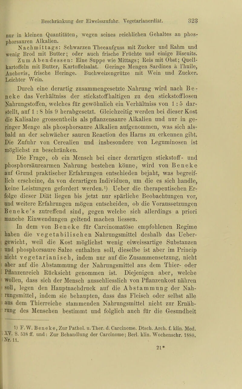 nur in kleinen Quantitäten, wegen seines reichlichen Gehaltes an phos- phorsauren Alkalien. Nachmittags: Schwarzen Theeaufguss mit Zucker und Rahm und wenig Brod mit Butter 5 oder auch frische Früchte und einige Biscuits. Zum Abendessen: Eine Suppe wie Mittags; Reis mit Obst; Quell- kartoffeln mit Butter, Kartoffelsalat. Geringe Mengen Sardines k l'huile, Anchovis, frische Heringe. Buchweizengrütze mit Wein und Zucker. Leichter Wein. Durch eine derartig zusammengesetzte Nahrung wird nach Be- neke das Verhältniss der stickstoffhaltigen zu den Stickstoff losen Nahrungstoffen, welches für gewöhnlich ein Verhältniss von 1 : 5 dar- stellt, auf 1 : 8 bis 9 herabgesetzt. Gleichzeitig werden bei dieser Kost die Kalisalze grossentheils als pflanzensaure Alkalien und nur in ge- ringer Menge als phosphorsaure Alkalien aufgenommen, was sich als- bald an der schwächer sauren Reaction des Harns zu erkennen gibt. Die Zufuhr von Cerealien und insbesondere von Leguminosen ist möglichst zu beschränken. Die Frage, ob ein Mensch bei einer derartigen Stickstoff- und phosphorsäurearmen Nahrung bestehen könne, wird von Beneke auf Grund praktischer Erfahrungen entschieden bejaht, was begreif- lich erscheine, da von derartigen Individuen, um die es sich handle, keine Leistungen gefordert werden, i) lieber die therapeutischen Er- folge dieser Diät liegen bis jetzt nur spärliche Beobachtungen vor, und weitere Erfahrungen mögen entscheiden, ob die Voraussetzungen Beneke's zutreffend sind, gegen welche sich allerdings a priori manche Einwendungen geltend machen Hessen. In dem von Beneke für Carcinomatöse empfohlenen Regime haben die vegetabilischen Nahrungsmittel deshalb das Ueber- gewicht, weil die Kost möglichst wenig eiweissartige Substanzen und phosphorsaure Salze enthalten soll, dieselbe ist aber im Princip 2 nicht vegetarianisch, indem nur auf die Zusammensetzung, nicht aber auf die Abstammung der Nahrungsmittel aus dem Thier- oder I Pflanzenreich Rücksicht genommen ist. Diejenigen aber, welche i wollen, dass sich der Mensch ausschliesslich von Pflanzenkost nähren - soll, legen den Hauptnachdruck auf die Abstammung der Nah- ! rungsmittel, indem sie behaupten, dass das Fleisch oder selbst alle h aus dem Thierreiche stammenden Nahrungsmittel nicht zur Ernäh- I rang des Menschen bestimmt und folglich auch für die Gesundheit 1) F.W. Beneke, Zur Pathol. u.Tlier. d. Carcinome. Dtsch. Arch. f. klin. Med. XV. S. 538 ff. und: Zur Behandlung der Carcinome; Berl. klin. Wochonschr. 1880. •Nr. 11. 21* I
