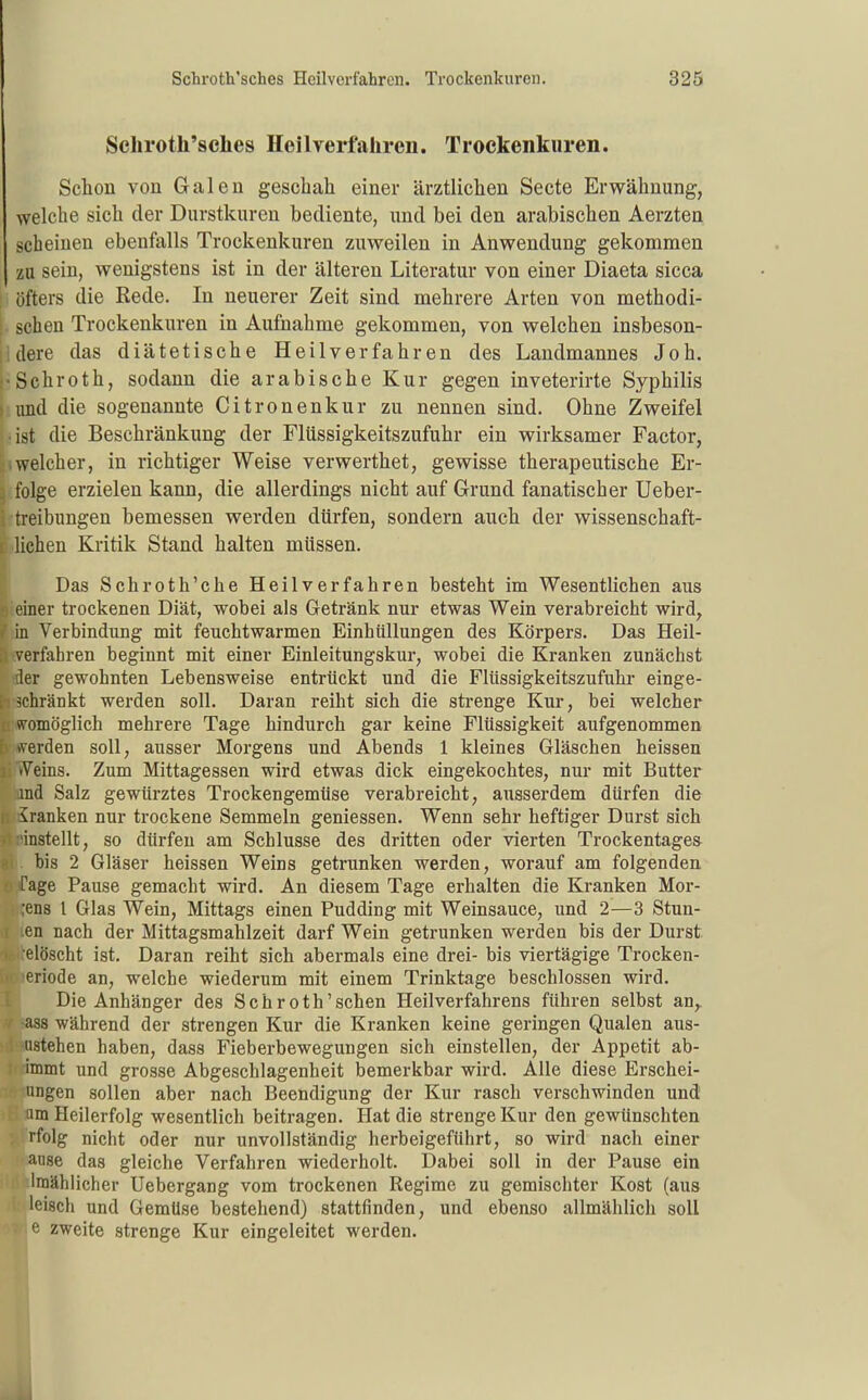 Schroth'sclies Heilverfahren. Trockenkuren. Schon von Galen geschah einer ärztlichen Secte Erwähnung, welche sich der Durstkuren bediente, und bei den arabischen Aerzten scheinen ebenfalls Trockenkuren zuweilen in Anwendung gekommen zu sein, wenigstens ist in der älteren Literatur von einer Diaeta sicca öfters die Rede. In neuerer Zeit sind mehrere Arten von methodi- , sehen Trockenkuren in Aufnahme gekommen, von welchen insbeson- jldere das diätetische Heilverfahren des Landmannes Joh. j'Schroth, sodann die arabische Kur gegen inveterirte Syphilis « imd die sogenannte Citronenkur zu nennen sind. Ohne Zweifel • ist die Beschränkung der Flüssigkeitszufuhr ein wirksamer Factor, .welcher, in richtiger Weise verwerthet, gewisse therapeutische Er- 3 folge erzielen kann, die allerdings nicht auf Grund fanatischer Ueber- i treibungen bemessen werden dürfen, sondern auch der wissenschaft- ii liehen Kritik Stand halten müssen. Das Schroth'che Heilverfahren besteht im Wesentlichen aus einer trockenen Diät, wobei als Getränk nur etwas Wein verabreicht wird, in Verbindung mit feuchtwarmen Einhüllungen des Körpers. Das Heil- verfahren beginnt mit einer Einleitungskur, wobei die Kranken zunächst der gewohnten Lebensweise entrückt und die Flüssigkeitszufuhr einge- i schränkt werden soll. Daran reiht sich die strenge Kur, bei welcher u womöglich mehrere Tage hindurch gar keine Flüssigkeit aufgenommen h werden soll, ausser Morgens und Abends 1 kleines Gläschen heissen i; vVeins. Zum Mittagessen wird etwas dick eingekochtes, nur mit Butter and Salz gewürztes Trockengemüse verabreicht, ausserdem dürfen die Iranken nur trockene Semmeln geniessen. Wenn sehr heftiger Durst sich 'instellt, so dürfen am Schlüsse des dritten oder vierten Trockentages bis 2 Gläser heissen Weins getrunken werden, worauf am folgenden Tage Pause gemacht wird. An diesem Tage erhalten die Kranken Mör- lens l Glas Wein, Mittags einen Pudding mit Weinsauce, und 2—3 Stun- en nach der Mittagsmahlzeit darf Wein getrunken werden bis der Durst elöscht ist. Daran reiht sich abermals eine drei- bis viertägige Trocken- eriode an, welche wiederum mit einem Trinktage beschlossen wird. Die Anhänger des Schroth'sehen Heilverfahrens führen selbst an,, ass während der strengen Kur die Kranken keine geringen Qualen aus- ustehen haben, dass Fieberbewegungen sich einstellen, der Appetit ab- immt und grosse Abgeschlagenheit bemerkbar wird. Alle diese Erschei- iingen sollen aber nach Beendigung der Kur rasch verschwinden und um Heilerfolg wesentlich beitragen. Hat die strenge Kur den gewünschten rfolg nicht oder nur unvollständig herbeigeführt, so wird nach einer anse das gleiche Verfahren wiederholt. Dabei soll in der Pause ein Iraählicher Uebergang vom trockenen Regime zu gemischter Kost (aus leisch und Gemüse bestehend) stattfinden, und ebenso allmählich soll e zweite strenge Kur eingeleitet werden.