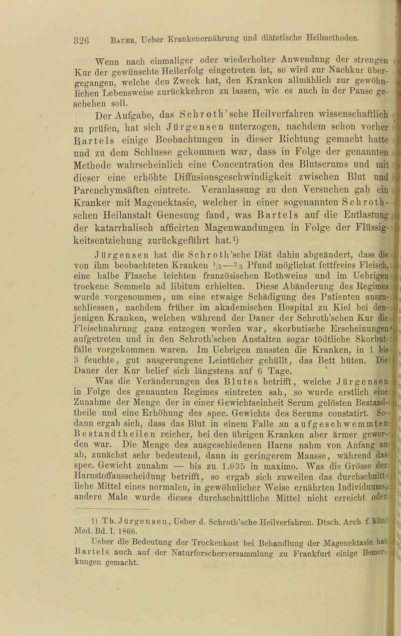 Wenn nach einmaliger oder wiederholter Anwendnng der strengen i Kur der gewünschte Heilerfolg eingetreten ist, so wird zur Nachkur über- gegangen, welche den Zweck hat, den Kranken allmählich zur gewöhn- lichen Lebensweise zurückkehren zu lassen, wie es auch in der Pause ge- • schehen soll. Der Aufgabe, das Schroth'sehe Heilverfahren wissenschaftlich r zu prüfen, hat sich Jürgensen unterzogen, nachdem schon vorher r Bartels einige Beobachtungen in dieser Richtung gemacht hatte und zu dem Schlüsse gekommen war, dass in Folge der genannten i Methode wahrscheinlich eine Concentration des Blutserums und mit t dieser eine erhöhte Diffusionsgeschwindigkeit zwischen Blut und i Parenchymsäften eintrete. Veranlassung zu den Versuchen gab ein % Kranker mit Magenektasie, welcher in einer sogenannten Sehroth- schen Heilanstalt Genesung fand, was Bartels auf die Entlastung« der katarrhalisch afficirten Magenwandungen in Folge der Flüssig- keitsentziehung zurückgeführt hat.^) Jürgensen hat die Sehroth'sche Diät dahin abgeändert, dass die von ihm beobachteten Kranken ','3—^la Pfund möglichst fettfreies Fleisch, eine halbe Flasche leichten französischen Rothweins und im Uebrigen trockene Semmeln ad libitum erhielten. Diese Abänderung des Regimes wurde vorgenommen, um eine etwaige Schädigung des Patienten auszu- schliessen, nachdem früher im akademischen Hospital zu Kiel bei den- jenigen Kranken, welchen während der Dauer der Schroth'schen Kur die Fleischnahrung ganz entzogen worden war, skorbutische Erscheinungen aufgetreten und in den Schroth'schen Anstalten sogar tödtliche Skorbut- fälle vorgekommen waren. Im Uebrigen mussten die Kranken, in 1 bis 3 feuchte, gut ausgerungene Leintücher gehüllt, das Bett hüten. Die Dauer der Kur belief sich längstens auf 6 Tage. Was die Veränderungen des Blutes betrifft, welche Jürgensen in Folge des genannten Regimes eintreten sah, so wurde erstlich eine Zunahme der Menge der in einer Gewichtseinheit Serum gelösten Bestand- theile und eine Erhöhung des spec. Gewichts des Serums constatirt. So- dann ergab sich, dass das Blut in einem Falle an aufgeschwemmten Bestandtheiien reicher, bei den übrigen Kranken aber ärmer gewor- den war. Die Menge des ausgeschiedenen Harns nahm von Anfang an ab, zunächst sehr bedeutend, dann in geringerem Maasse, während das.^, spec. Gewicht zunahm — bis zu 1.035 in maximo. Was die Grösse der^* Harnstoffausscheidung betrifft, so ergab sich zuweilen das durchschnitt- liche Mittel eines normalen, in gewöhnlicher Weise ernährten Individuums,, andere Male wurde dieses durchschnittliche Mittel nicht erreicht oderk I 1) Th. Jürgensen, lieber d. Schroth'sche Heilverfahren. Dtsch. Arch. f.Mini Med. Bd. I. 1866. Ueber die Bedeutung der Trockenkost bei Behandlung der Magenektasie hall Bartels auch auf der Naturforscherversammlung zu Frankfurt einige BemetH kungen gemacht.