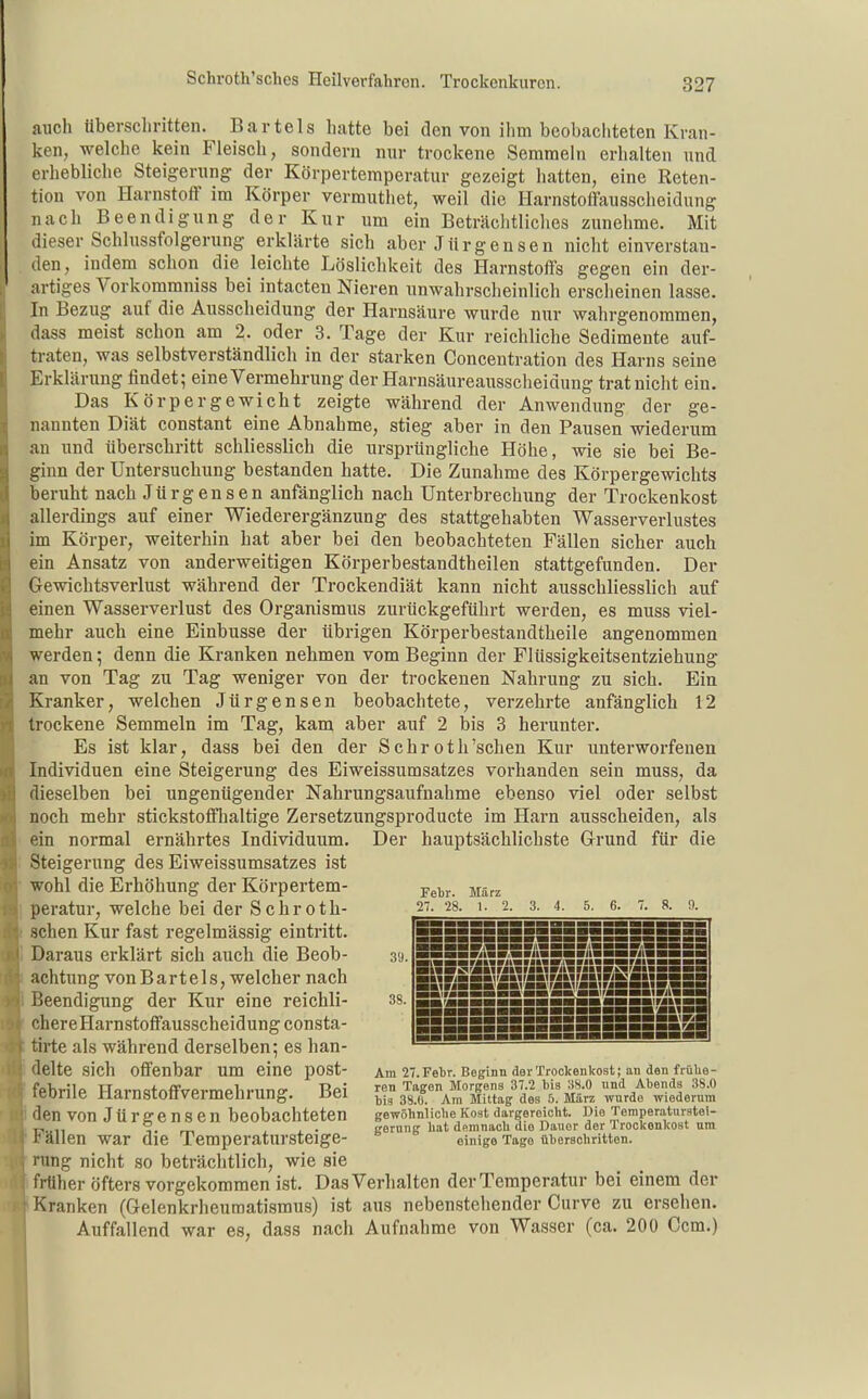 auch überschritten. Bartels hatte bei den von ihm beobachteten Kran- ken, welche kein Fleisch, sondern nur trockene Semmeln erhalten und erhebliche Steigerung der Körpertemperatur gezeigt hatten, eine Reten- tion von Harnstoff im Körper vermuthet, weil die Harnstoffausscheidung nach Beendigung der Kur um ein Beträchtliches zunehme. Mit dieser Schlussfolgerung erklärte sich aber Jürgensen nicht einverstan- den, indem schon die leichte Löslichkeit des Harnstoffs gegen ein der- artiges Vorkommniss bei intacten Nieren unwahrscheinlich ersciieinen lasse. In Bezug auf die Ausscheidung der Harnsäure wurde nur wahrgenommen, dass meist schon am 2. oder 3. Tage der Kur reichliche Sedimente auf- traten, was selbstverständlich in der starken Concentration des Harns seine Erklärung findet; eine Vermehrung der Harnsäureausscheidung trat nicht ein. Das Körpergewicht zeigte während der Anwendung der ge- nannten Diät constant eine Abnahme, stieg aber in den Pausen wiederum au und überschritt schliesslich die ursprüngliche Höhe, wie sie bei Be- ginn der Untersuchung bestanden hatte. Die Zunahme des Körpergewichts beruht nach Jürgensen anfänglich nach Unterbrechung der Trockenkost allerdings auf einer Wiederergänzung des stattgehabten Wasserverlustes im Körper, weiterhin hat aber bei den beobachteten Fällen sicher auch ein Ansatz von anderweitigen Körperbestandtheilen stattgefunden. Der Gewichtsverlust während der Trockendiät kann nicht ausschliesslich auf einen Wasserverlust des Organismus zurückgeführt werden, es muss viel- mehr auch eine Einbusse der übrigen Körperbestandtheile angenommen werden; denn die Kranken nehmen vom Beginn der Flüssigkeitsentziehung an von Tag zu Tag weniger von der trockenen Nahrung zu sich. Ein Kranker, welchen Jürgensen beobachtete, verzehrte anfänglich 12 trockene Semmeln im Tag, kanj aber auf 2 bis 3 herunter. Es ist klar, dass bei den der Sehroth'scheu Kur unterworfenen Individuen eine Steigerung des Eiweissumsatzes vorhanden sein muss, da dieselben bei ungenügender Nahrungsaufnahme ebenso viel oder selbst noch mehr stickstoffhaltige Zersetzungsproducte im Harn ausscheiden, als ein normal ernährtes Individuum. Steigerung des Eiweissumsatzes ist wohl die Erhöhung der Körpertem- peratur, welche bei der Schroth- schen Kur fast regelmässig eintritt. Daraus erklärt sich auch die Beob- achtung vonBartels, welcher nach Beendigung der Kur eine reichli- chereHarnstoffausscheidungconsta- tirte als während derselben; es han- delte sich offenbar um eine post- febrile Harnstoffvermehrung. Bei den von Jürgensen beobachteten Fällen war die Temperatursteige- rung nicht so beträchtlich, wie sie früher öfters vorgekommen ist. Das Verhalten derTemperatur bei einem der Kranken (Gelenkriieuraatismus) ist aus nebenstehender Curve zu ersehen. Auffallend war es, dass nach Aufnahrae von Wasser (ca. 200 Ccm.) Der hauptsächlichste Grund für die Febr. März 27. 28. 1. 2. 3. 4. 5. 6. 7. 8. !1. Am 27.Fel)r. Beginn der Trockenkost; an den frühe- ren Tagen Morgens 37.2 bis 38.0 und Abends 38.0 bis 38.(1. Am Mittag des 5. März wurde wiederum gewöhnliche Kost dargereicht. Dio Temperaturstei- gernng hat demnach die Dauer der Trockonkost um einige Tage überschritten.