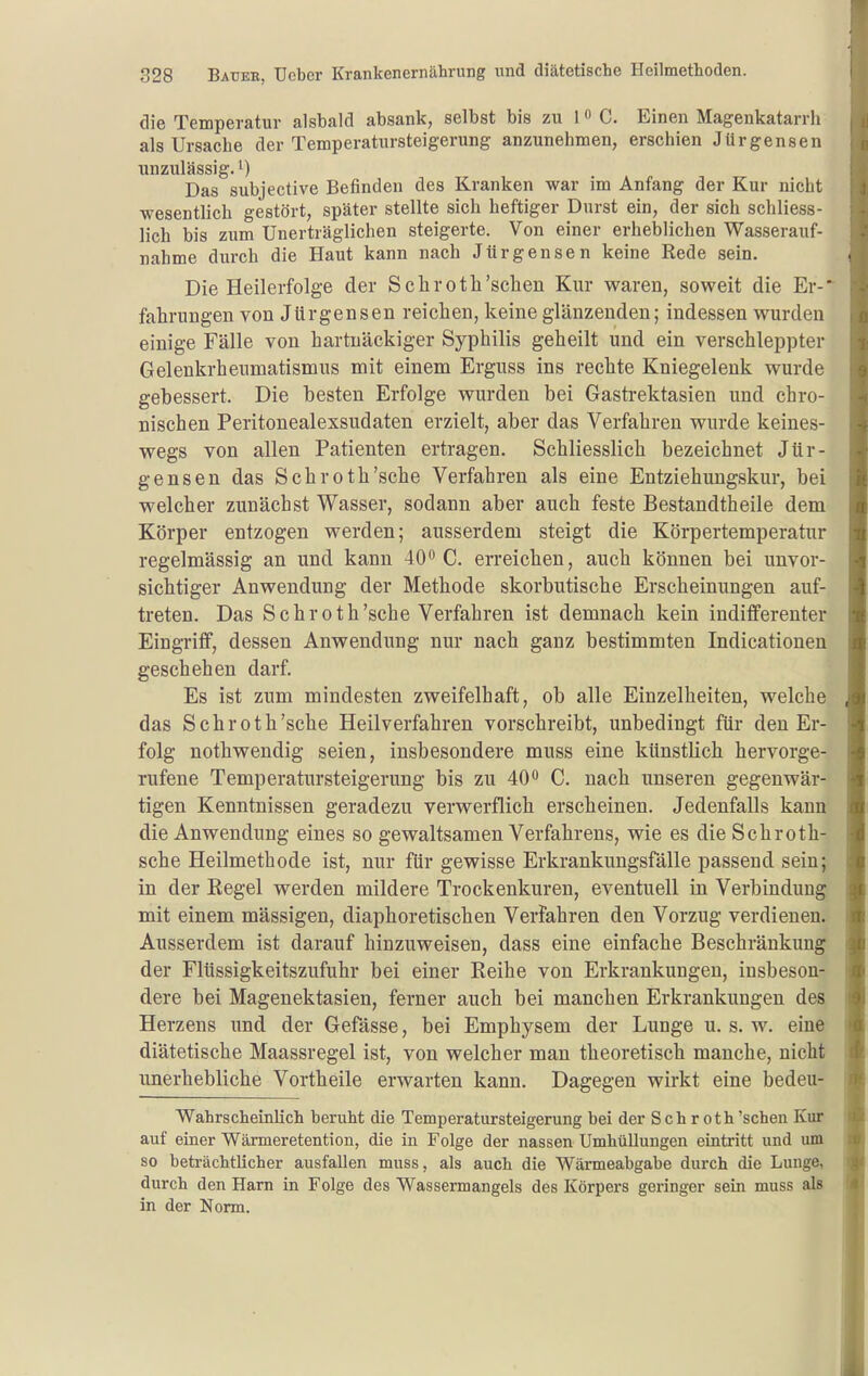 die Temperatur alsbald absank, selbst bis zu 1 C. Einen Magenkatarrh als Ursache der Temperatursteigerung anzunehmen, erschien Jürgensen unzulässig.') Das subjective Befinden des Kranken war im Anfang der Kur nicht wesentlich gestört, später stellte sich heftiger Durst ein, der sich schliess- lich bis zum Unerträglichen steigerte. Von einer erheblichen Wasserauf- nahme durch die Haut kann nach Jürgensen keine Rede sein. Die Heilerfolge der Schroth'sehen Kur waren, soweit die Er-* fahrungen von Jürgensen reichen, keine glänzenden; indessen wurden einige Fälle von hartnäckiger Syphilis geheilt und ein verschleppter Gelenkrheumatismus mit einem Erguss ins rechte Kniegelenk wurde gebessert. Die besten Erfolge wurden bei Gasti-ektasien und chro- nischen Peritonealexsudaten erzielt, aber das Verfahren wurde keines- wegs von allen Patienten ertragen. Schliesslich bezeichnet Jür- gensen das Schroth'sche Verfahren als eine Entziehungskur, bei welcher zunächst Wasser, sodann aber auch feste Bestandtheile dem Körper entzogen werden; ausserdem steigt die Körpertemperatur regelmässig an und kann 40*^ C. erreichen, auch können bei unvor- sichtiger Anwendung der Methode skorbutische Erscheinungen auf- treten. Das Schroth'sche Verfahren ist demnach kein indifferenter Eingriff, dessen Anwendung nur nach ganz bestimmten Indicationen geschehen darf. Es ist zum mindesten zweifelhaft, ob alle Einzelheiten, welche das Schroth'sche Heilverfahren vorschreibt, unbedingt für den Er- folg nothwendig seien, insbesondere muss eine künstlich hervorge- rufene Temperatursteigerung bis zu 40*^ C. nach unseren gegenwär- tigen Kenntnissen geradezu verwerflich erscheinen. Jedenfalls kann die Anwendung eines so gewaltsamen Verfahrens, wie es die Schroth- sche Heilmethode ist, nur für gewisse Erkrankungsfälle passend sein; in der Regel werden mildere Trockenkuren, eventuell in Verbindung mit einem mässigen, diaphoretischen Verfahren den Vorzug verdienen. Ausserdem ist darauf hinzuweisen, dass eine einfache Beschränkung der Flüssigkeitszufuhr bei einer Reihe von Erkrankungen, insbeson- dere bei Magenektasien, ferner auch bei manchen Erkrankungen des Herzens und der Gefässe, bei Emphysem der Lunge u. s. w. eine diätetische Maassregel ist, von welcher man theoretisch manche, nicht unerhebliche Vortheile erwarten kann. Dagegen wirkt eine bedeu- Wahrscheinlich beruht die Temperatursteigerung bei der S c h r o t h 'sehen Kur auf einer Wärmeretention, die in Folge der nassen Umhüllungen eintritt und um so beträchtlicher ausfallen muss, als auch die Wärmeabgabe durch die Lunge, durch den Harn in Folge des Wassermangels des Körpers geringer sein muss als in der Norm.