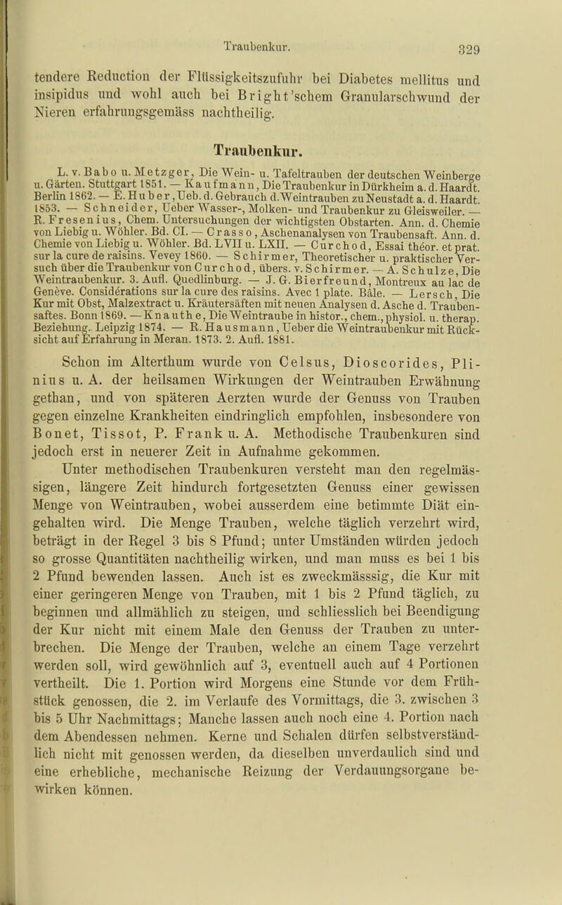 tendere Rediiction der Flüssigkeitszufuhr bei Diabetes mellitus und insipidus und wohl auch bei Bright'schem Granularschwund der Nieren erfahrungsgemäss nachtheilig. Traubenkur. L. v.Babo U.Metzger, Die Wein- u. Tafeltrauben der deutschen Weinberge II. Gärten. Stuttgart 1851. — Kaufmann, DieTraubenkur in Dürkheim a. d. Haardt Berlin 1862. — E. H u b e r, Ueb. d. Gebrauch d. Weintrauben zu Neustadt a. d. Haardt 1853. — Schneider, Ueber Wasser-, Molken- und Traubenkur zu Gleisweiler.— R. Fresenius, Chem. Untersuchungen der wichtigsten Obstarten. Ann. d. Chemie von Liebig u. Wöhler. Bd. Gl. — C r as s o, Aschenanalysen von Traubensaft Ann d Chemie von Liebig u. Wöhler. Bd. LVIIu. LXH. — Curchod, Essai theor. etprat sur la eure de raisins. Vevey 1860. — S chirmer. Theoretischer u. praktischer Ver- such über dieTraubenkiu- von Cur chod, übers, v. Schirmer. — A. Schulze Die Weintraubenkur. 3. Aufl. Quedlinburg. — J. G. Bierfreund, Montreux au la'c de Geneve. Considörations sur la eure des raisins. Avec 1 plate. Bäle. — Lersch Die Kur mit Obst, Malzextract u. Kräutersäften mit neuen Analysen d. Asche d. Trauben- saftes. Bonn 1869. —Knauth e. Die Weintraube inhistor., chem.,physiol. u. therap. Beziehung. Leipzig 1874. — R. Hausmann, Ueber die Weintraubenkur mit Rück- sicht auf Erfahrung in Meran. 1873. 2. Aufl. 1881. Schon im Alterthum wurde von Celsus, Dioscorides, Pli- nius u. A. der heilsamen Wirkungen der Weintrauben Erwähnung gethan, und von späteren Aerzten wurde der Genuss von Trauben gegen einzelne Krankheiten eindringlich empfohlen, insbesondere von Bonet, Tissot, P. Frank u.A. Methodische Traubenkuren sind jedoch erst in neuerer Zeit in Aufnahme gekommen. Unter methodischen Traubenkuren versteht man den regelmäs- sigen, längere Zeit hindurch fortgesetzten Genuss einer gewissen Menge von Weintrauben, wobei ausserdem eine betimmte Diät ein- gehalten wird. Die Menge Trauben, welche täglich verzehrt wird, beträgt in der Regel 3 bis 8 Pfund; unter Umständen würden jedoch so grosse Quantitäten nachtheilig wirken, und man muss es bei 1 bis 2 Pfund bewenden lassen. Auch ist es zweckmässsig, die Kur mit einer geringeren Menge von Trauben, mit 1 bis 2 Pfund täglich, zu beginnen und allmählich zu steigen, und schliesslich bei Beendigung der Kur nicht mit einem Male den Genuss der Trauben zu unter- brechen. Die Menge der Trauben, welche an einem Tage verzehrt werden soll, wird gewöhnlich auf 3, eventuell auch auf 4 Portionen vertheilt. Die 1. Portion wird Morgens eine Stunde vor dem Früh- stück genossen, die 2. im Verlaufe des Vormittags, die 3. zwischen 3 bis 5 Uhr Nachmittags; Manche lassen auch noch eine 4. Portion nach dem Abendessen nehmen. Kerne und Schalen dürfen selbstverständ- lich nicht mit genossen werden, da dieselben unverdaulich sind und eine erhebliche, mechanische Reizung der Verdauungsorgane be- wirken können.