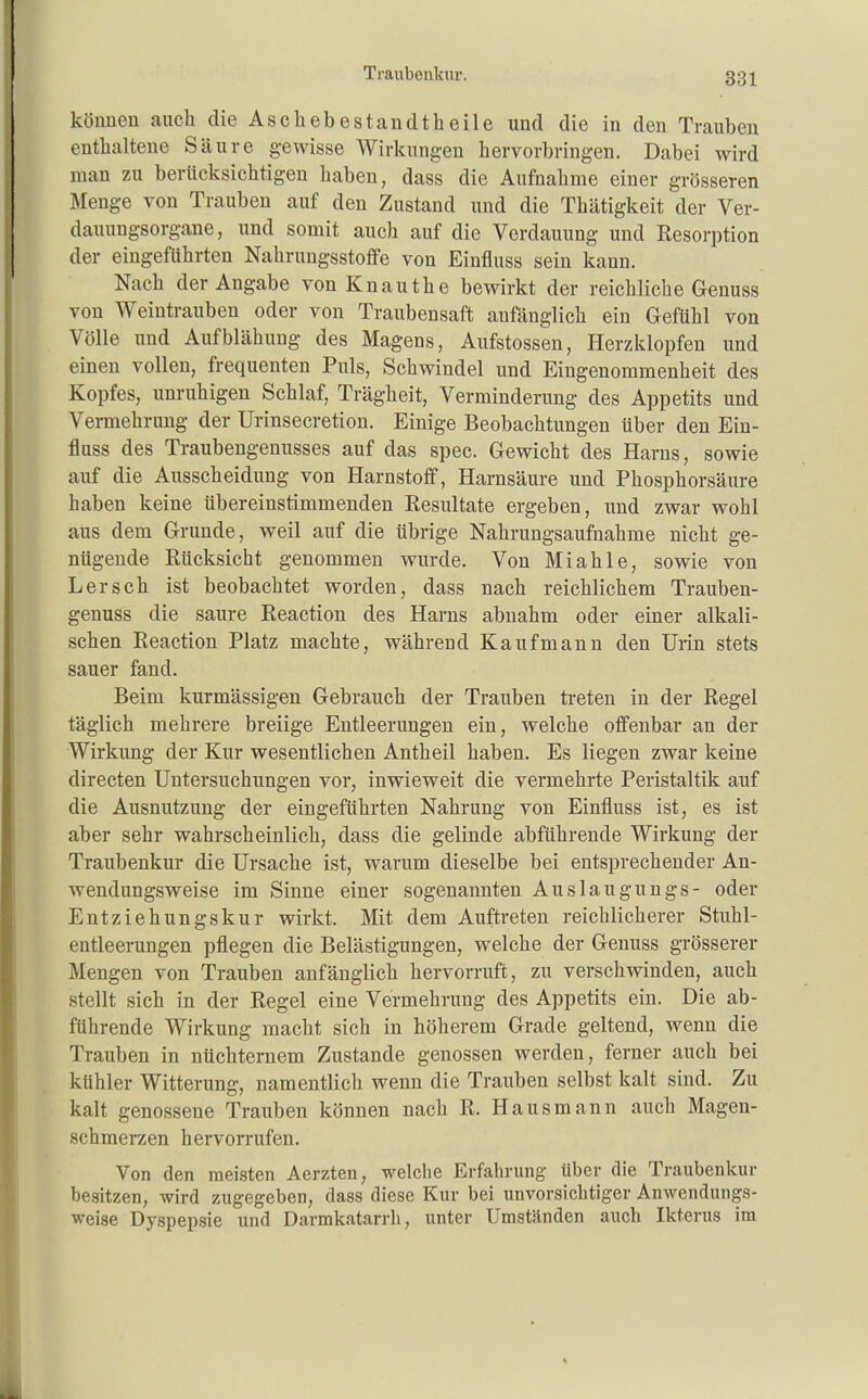 können auch die Aschebestandtheile und die in den Trauben enthaltene Säure gewisse Wirkungen hervorbringen. Dabei wird man zu berücksichtigen haben, dass die Aufnahme einer grösseren Menge von Trauben auf den Zustand und die Thätigkeit der Ver- dauungsorgane, und somit auch auf die Verdauung und Resorption der eingeführten Nahrungsstoffe von Einfluss sein kann. Nach der Angabe von Knauthe bewirkt der reichliche Genuss von Weintrauben oder von Traubensaft anfänglich ein Gefühl von Völle imd Aufblähung des Magens, Aufstossen, Herzklopfen und einen vollen, frequenten Puls, Schwindel und Eingenommenheit des Kopfes, unruhigen Schlaf, Trägheit, Verminderung des Appetits und Vermehrung der Urinsecretion. Einige Beobachtungen über den Ein- fluss des Traubengenusses auf das spec. Gewicht des Harns, sowie auf die Ausscheidung von Harnstoff, Harnsäure und Phosphorsäure haben keine übereinstimmenden Eesultate ergeben, und zwar wohl aus dem Grunde, weil auf die übrige Nahrungsaufnahme nicht ge- nügende Rücksicht genommen wurde. Von Miahle, sowie von Lersch ist beobachtet worden, dass nach reichlichem Trauben- genuss die saure Reaction des Harns abnahm oder einer alkali- schen Reaction Platz machte, während Kaufmann den Urin stets sauer fand. Beim kurmässigen Gebrauch der Trauben treten in der Regel täglich mehrere breiige Entleerungen ein, welche offenbar an der Wirkung der Kur wesentlichen Antheil haben. Es liegen zwar keine directen Untersuchungen vor, inwieweit die vermehrte Peristaltik auf die Ausnutzung der eingeführten Nahrung von Einfluss ist, es ist aber sehr wahrscheinlich, dass die gelinde abführende Wirkung der Traubenkur die Ursache ist, warum dieselbe bei entsprechender An- wendungsweise im Sinne einer sogenannten Auslaugungs- oder Entziehungskur wirkt. Mit dem Auftreten reichlicherer Stuhl- entleerungen pflegen die Belästigungen, welche der Genuss grösserer Mengen von Trauben anfänglich hervorruft, zu verschwinden, auch stellt sich in der Regel eine Vermehrung des Appetits ein. Die ab- führende Wirkung macht sich in höherem Grade geltend, wenn die Trauben in nüchternem Zustande genossen werden, ferner auch bei kühler Witterung, namentlich wenn die Trauben selbst kalt sind. Zu kalt genossene Traiiben können nach R. Hausmann auch Magen- schmerzen hervorrufen. Von den meisten Aerzten, welche Erfahrung über die Traubenkur besitzen, wird zugegeben, dass diese Kur bei unvorsichtiger Anwendungs- weise Dyspepsie und Darmkatarrh, unter Umstjlnden auch Ikterus im