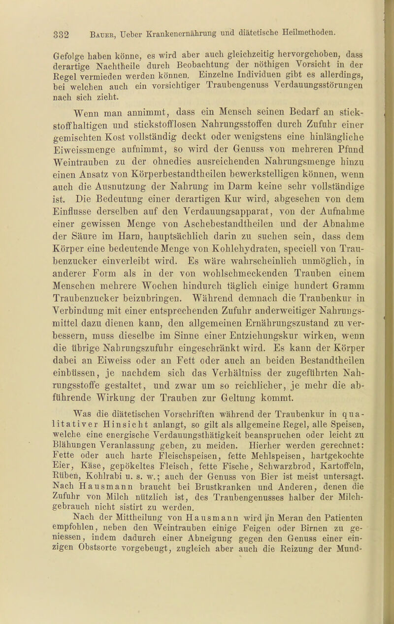 Gefolge haben könne, es wird aber auch gleichzeitig hervorgehoben, dass derartige Nachtheile durch Beobachtung der nöthigen Vorsicht in der Regel vermieden werden können. Einzelne Individuen gibt es allerdings, bei welchen auch ein vorsichtiger Traubengenuss Verdauungsstörungen nach sich zieht. Wenn man annimmt, dass ein Mensch seinen Bedarf an stick- stoffhaltigen und stickstofflosen Nahrungsstoffen durch Zufuhr einer gemischten Kost vollständig deckt oder vv^enigstens eine hinlängliche Eiweissmenge aufnimmt, so M^ird der Genuss von mehreren Pfund Weintrauben zu der ohnedies ausreichenden Nahrungsmenge hinzu einen Ansatz von Körperbestandtbeilen bewerkstelligen können, wenn auch die Ausnutzung der Nahrung im Darm keine sehr vollständige ist. Die Bedeutung einer derartigen Kur wird, abgesehen von dem Einflüsse derselben auf den Verdauungsapparat, von der AufDahme einer gewissen Menge von Aschebestandtheilen und der Abnahme der Säure im Harn, hauptsächlich darin zu suchen sein, dass dem Körper eine bedeutende Menge von Kohlehydraten, speciell von Trau- benzucker einverleibt wird. Es wäre wahrscheinlich unmöglich, in anderer Form als in der von wohlschmeckenden Trauben einem Menschen mehrere Wochen hindurch täglich einige hundert Gramm Traubenzucker beizubringen. Während demnach die Traubenkur in Verbindung mit einer entsprechenden Zufuhr anderweitiger Nahrungs- mittel dazu dienen kann, den allgemeinen Ernährungszustand zu ver- bessern, muss dieselbe im Sinne einer Entziehungskur wirken, wenn die übrige Nabrungszufuhr eingeschränkt wird. Es kann der Körper dabei an Eiweiss oder an Fett oder auch an beiden Bestandtheilen einbüssen, je nachdem sich das Verhältniss der zugeftihrten Nah- rungsstoffe gestaltet, und zwar um so reichlicher, je mehr die ab- führende Wirkung der Trauben zur Geltung kommt. Was die diätetischen Vorschriften während der Traubenkur in qua- litativer Hinsicht anlangt, so gilt als allgemeine Regel, alle Speisen, welche eine energische Verdauungsthätigkeit beanspruchen oder leicht zu Blähungen Veranlassung geben, zu meiden. Hierher werden gerechnet: Fette oder auch harte Fleischspeisen, fette Mehlspeisen, hartgekochte Eier, Käse, gepökeltes Fleisch, fette Fische, Schwarzbrod, Kartoffeln, Rüben, Kohlrabi u. s. w.; auch der Genuss von Bier ist meist untersagt. Nach Hausmann braucht bei Brustkranken und Anderen, denen die Zufuhr von Milch nützlich ist, des Traubengenusses halber der Milch- gebrauch nicht sistirt zu werden. Nach der Mittheilung von Hausmann wird [in Meran den Patienten empfohlen, neben den Weintrauben einige Feigen oder Birnen zu ge- messen, indem dadurch einer Abneigung gegen den Genuss einer ein- zigen Obstsorte vorgebeugt, zugleich aber auch die Reizung der Mund-