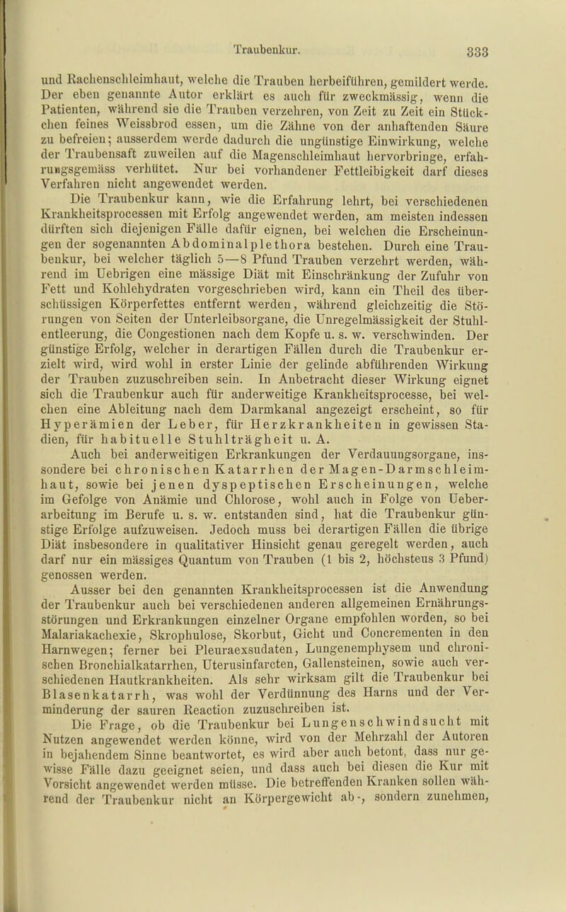 und Rachensclileimhaut, welche die Trauben herbeiführen, gemildert werde. Der eben genannte Autor erklärt es auch für zweckmässig, wenn die Patienten, während sie die Trauben verzehren, von Zeit zu Zeit ein Stück- chen feines Weissbrod essen, um die Zähne von der anhaftenden Säure zu befreien; ausserdem werde dadurch die ungünstige Einwirkung, welche der Traubensaft zuweilen auf die Magenschleimhaut hervorbringe, erfah- ruiigsgemäss verhütet. Nur bei vorhandener Fettleibigkeit darf dieses Verfahren nicht angewendet werden. Die Traubenkur kann, wie die Erfahrung lehrt, bei verschiedenen Krankheitsprocessen mit Erfolg angewendet werden, am meisten indessen dürften sich diejenigen Fälle dafür eignen, bei welchen die Erscheinun- gen der sogenannten Abdominalplethora bestehen. Durch eine Trau- benkur, bei welcher täglich 5—8 Pfund Trauben verzehrt werden, wäh- rend im Uebrigen eine mässige Diät mit Einschränkung der Zufuhr von Fett und Kohlehydraten vorgeschrieben wird, kann ein Theil des über- schüssigen Körperfettes entfernt werden, während gleichzeitig die Stö- rungen von Seiten der ünterleibsorgane, die Unregelmässigkeit der Stuhl- entleerung, die Congestionen nach dem Kopfe u. s. w. verschwinden. Der günstige Erfolg, welcher in derartigen Fällen durch die Traubenkur er- zielt wird, wird wohl in erster Linie der gelinde abführenden Wirkung der Trauben zuzuschreiben sein. In Anbetracht dieser Wirkung eignet sich die Traubenkur auch für anderweitige Krankheitsprocesse, bei wel- chen eine Ableitung nach dem Darmkanal angezeigt erscheint, so für Hyperämien der Leber, für Herzkrankheiten in gewissen Sta- dien, für habituelle Stuhlträgheit u. A. Auch bei anderweitigen Erkrankungen der Verdauungsorgane, ins- sondere bei chronischen Katarrhen der Magen-Darmschleim- haut, sowie bei jenen dyspeptischen Erscheinungen, welche im Gefolge von Anämie und Chlorose, wohl auch in Folge von üeber- arbeitung im Berufe u. s. w. entstanden sind, hat die Traubenkur gün- stige Erfolge aufzuweisen. Jedoch muss bei derartigen Fällen die übrige Diät insbesondere in qualitativer Hinsicht genau geregelt werden, auch darf nur ein mässiges Quantum von Trauben (1 bis 2, höchstens 3 Pfund) genossen werden. Ausser bei den genannten Krankheitsprocessen ist die Anwendung der Traubenkur auch bei verschiedenen anderen allgemeinen Ernährungs- störungen und Erkrankungen einzelner Organe empfohlen worden, so bei Malariakachexie, Skrophulose, Skorbut, Gicht und Concrementen in den Harnwegen; ferner bei Pleuraexsudaten, Lungenemphysem und chroni- schen Bronchialkatarrhen, Uterusinfarcten, Gallensteinen, sowie auch ver- schiedenen Hautkrankheiten. Als sehr wirksam gilt die Traubenkur bei Blasenkatarrh, was wohl der Verdünnung des Harns und der Ver- minderung der sauren Keaction zuzuschreiben ist. Die Frage, ob die Traubenkur bei Lungenschwindsucht mit Nutzen angewendet werden könne, wird von der Mehrzahl der Autoren in bejahendem Sinne beantwortet, es wird aber auch betont, dass nur ge- wisse Fälle dazu geeignet seien, und dass auch bei diesen die Kur mit Vorsicht angewendet werden müsse. Die betreffenden Kranken sollen wäh- rend der Traubenkur nicht an Körpergewicht ab-, sondern zunehmen,