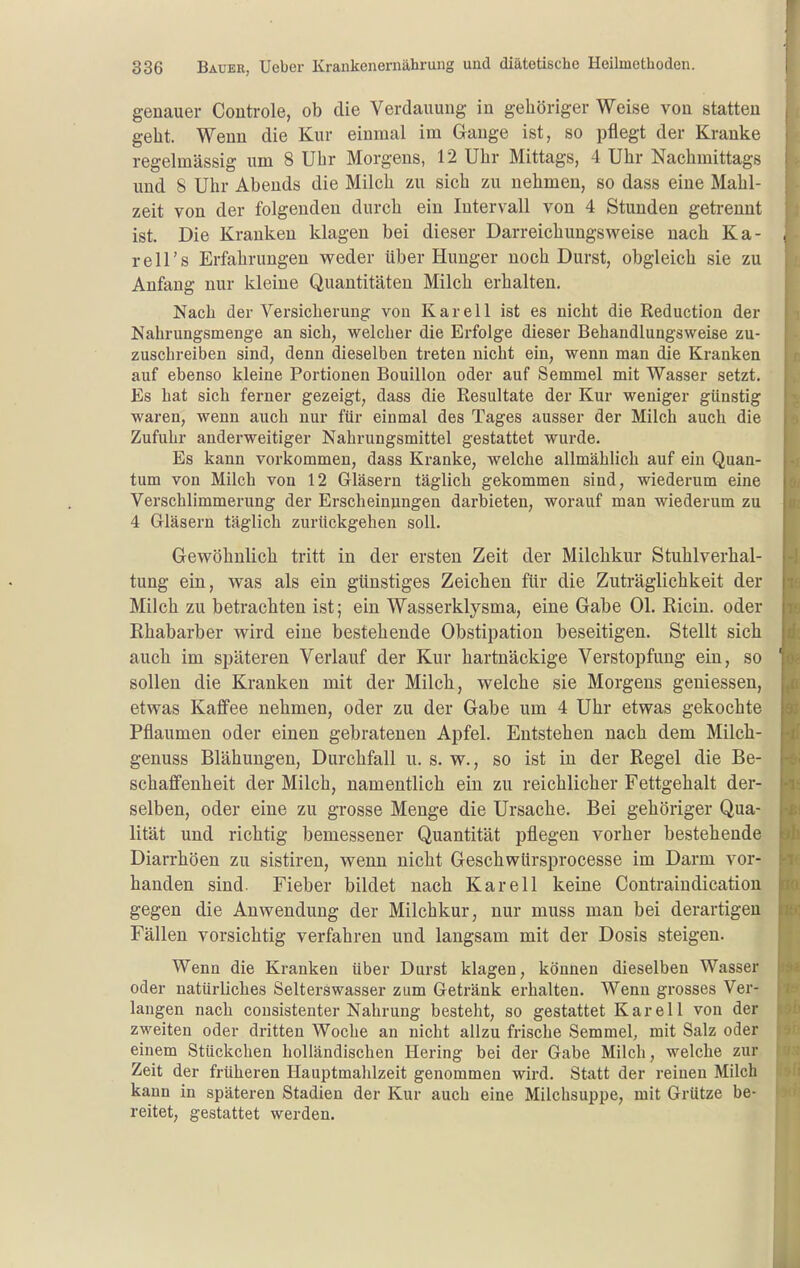 genauer Controle, ob die Verdauung in gehöriger Weise von statten gebt. Wenn die Kur einmal im Gange ist, so pflegt der Kranke regelmässig um 8 Ubr Morgens, 12 Ubr Mittags, 4 Ubr Nachmittags und 8 Ubr Abends die Milch zu sich zu nehmen, so dass eine Mahl- zeit von der folgenden durch ein Intervall von 4 Stunden getrennt ist. Die Kranken klagen bei dieser Darreichungsweise nach Ka- rell's Erfahrungen weder über Hunger noch Durst, obgleich sie zu Anfang nur kleine Quantitäten Milch erhalten. Nach der Versicherung von K a r e 11 ist es nicht die Reduction der Nahrungsmenge an sich, welcher die Erfolge dieser Behandlungsweise zu- zuschreiben sind, denn dieselben treten nicht ein, wenn man die Kranken auf ebenso kleine Portionen Bouillon oder auf Semmel mit Wasser setzt. Es hat sich ferner gezeigt, dass die Resultate der Kur weniger günstig waren, wenn auch nur für einmal des Tages ausser der Milch auch die Zufuhr anderweitiger Nahrungsmittel gestattet wurde. Es kann vorkommen, dass Kranke, welche allmählich auf ein Quan- tum von Milch von 12 Gläsern täglich gekommen sind, wiederum eine Verschlimmerung der Erscheinungen darbieten, worauf man wiederum zu 4 Gläsern täglich zurückgehen soll. Gewöhnlich tritt in der ersten Zeit der Milchkur Stuhlverhal- tung ein, was als ein günstiges Zeichen für die Zuträglichkeit der Milch zu betrachten ist; ein Wasserklysma, eine Gabe Ol. Ricin. oder Rhabarber wird eine bestehende Obstipation beseitigen. Stellt sich auch im späteren Verlauf der Kur hartnäckige Verstopfung ein, so sollen die Kranken mit der Milch, welche sie Morgens gemessen, etwas Kaffee nehmen, oder zu der Gabe um 4 Uhr etwas gekochte Pflaumen oder einen gebratenen Apfel. Entstehen nach dem Milch- genuss Blähungen, Durchfall u. s. w., so ist in der Regel die Be- schaffenheit der Milch, namentlich ein zu reichlicher Fettgehalt der- selben, oder eine zu grosse Menge die Ursache. Bei gehöriger Qua- lität und richtig bemessener Quantität pflegen vorher bestehende Diarrhöen zu sistiren, wenn nicht Geschwürsprocesse im Darm vor- banden sind. Fieber bildet nach Kar eil keine Contraindication gegen die Anwendung der Milchkur, nur muss man bei derartigen Fällen vorsichtig verfahren und langsam mit der Dosis steigen. Wenn die Kranken über Durst klagen, können dieselben Wasser oder natürliches Selterswasser zum Getränk erhalten. Wenn grosses Ver- langen nach cousistenter Nahrung besteht, so gestattet Kar eil von der zweiten oder dritten Woche an nicht allzu frische Semmel, mit Salz oder einem Stückchen holländischen Hering bei der Gabe Milch, welche zur Zeit der früheren Hauptmahlzeit genommen wird. Statt der reinen Milch kann in späteren Stadien der Kur auch eine Milchsuppe, mit Grütze be- reitet, gestattet werden.