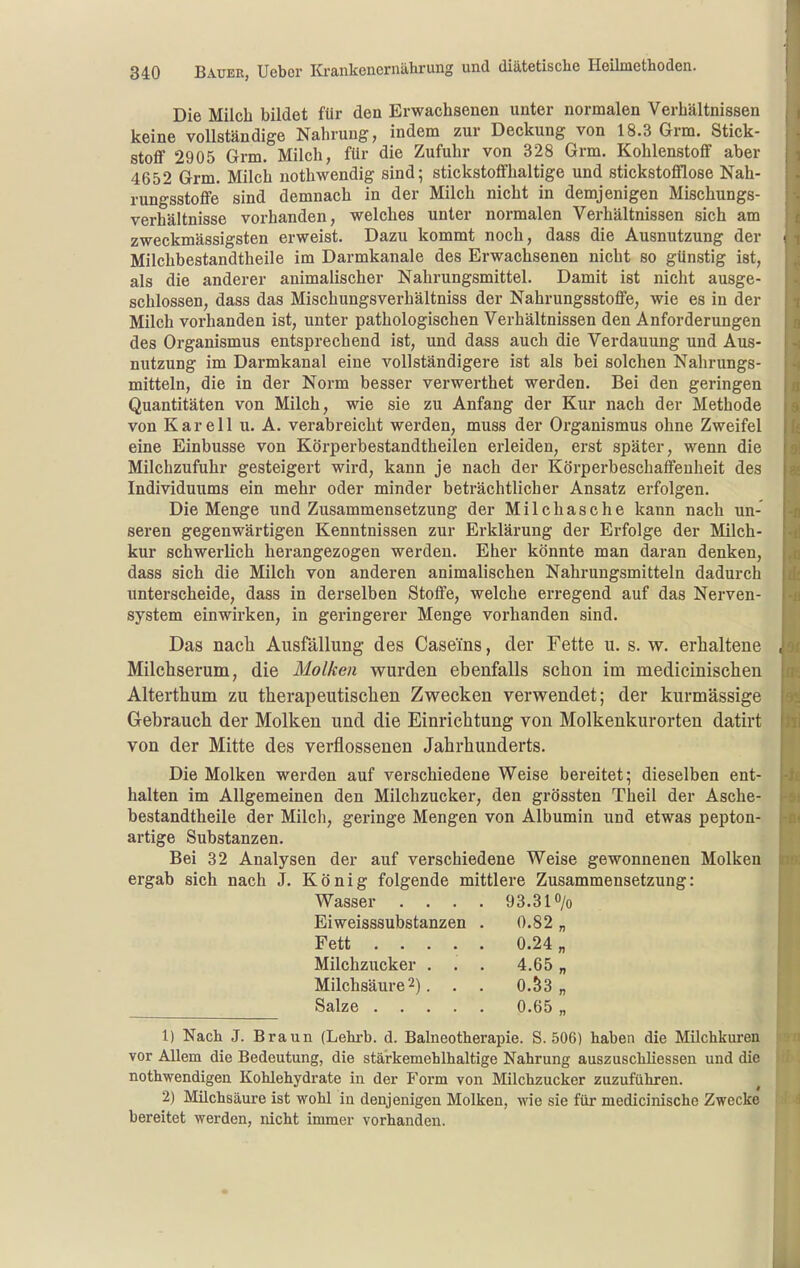 Die Milch bildet für den Erwachsenen unter normalen Verhältnissen keine vollständige Nahrung, indem zur Deckung von 18.3 Grm. Stick- stoff 2905 Grm. Milch, für die Zufuhr von 328 Grm. Kohlenstoff aber 4652 Grm. Milch nothwendig sind; stickstoffhaltige und stickstofflose Nah- rungsstoffe sind demnach in der Milch nicht in demjenigen Mischungs- verhältnisse vorhanden, welches unter normalen Verhältnissen sich am zweckmässigsten erweist. Dazu kommt noch, dass die Ausnutzung der • Milchbestandtheile im Darmkanale des Erwachsenen nicht so günstig ist, als die anderer animalischer Nahrungsmittel. Damit ist nicht ausge- schlossen, dass das Mischungsverhältniss der Nahrungsstoffe, wie es in der Milch vorhanden ist, unter pathologischen Verhältnissen den Anforderungen des Organismus entsprechend ist, und dass auch die Verdauung und Aus- nutzung im Darmkanal eine vollständigere ist als bei solchen Nahrungs- mitteln, die in der Norm besser verwerthet werden. Bei den geringen Quantitäten von Milch, wie sie zu Anfang der Kur nach der Methode von Kar eil u. A. verabreicht werden, muss der Organismus ohne Zweifel eine Einbusse von Körperbestandtheilen erleiden, erst später, wenn die Milchzufuhr gesteigert wird, kann je nach der Körperbeschaffeuheit des Individuums ein mehr oder minder beträchtlicher Ansatz erfolgen. Die Menge und Zusammensetzung der Milchasche kann nach un- seren gegenwärtigen Kenntnissen zur Erklärung der Erfolge der Milch- kur schwerlich herangezogen werden. Eher könnte man daran denken, dass sich die Milch von anderen animalischen Nahrungsmitteln dadurch unterscheide, dass in derselben Stoffe, welche erregend auf das Nerven- system einwirken, in geringerer Menge vorhanden sind. Das nacli Ausfällung des Caseins, der Fette u. s. w. erhaltene , Milchserum, die Molken wurden ebenfalls schon im medicinischen Alterthum zu therapeutischen Zwecken verwendet; der kurmässige Gebrauch der Molken und die Einrichtung von Molkenkurorten datirt von der Mitte des verflossenen Jahrhunderts. Die Molken werden auf verschiedene Weise bereitet; dieselben ent- halten im Allgemeinen den Milchzucker, den grössten Theil der Asche- bestandtheile der Milch, geringe Mengen von Albumin und etwas pepton- artige Substanzen. Bei 32 Analysen der auf verschiedene Weise gewonnenen Molken ergab sich nach J. König folgende mittlere Zusammensetzung: Wasser .... 93.3 l^/o Eiweisssubstanzen . 0.82 „ Fett 0.24 „ Milchzucker . . . 4.65 „ Milchsäure2). . . 0.S3 „ Salze 0.65 „ 1) Nach J. Braun (Lehrb. d. Balneotherapie. S. 506) haben die Milchkuren vor Allem die Bedeutung, die stärkemehlhaltige Nahrung auszuschliessen und die nothwendigen Kohlehydrate in der Form von Milchzucker zuzuführen. 2) Milchsäure ist wohl in denjenigen Molken, wie sie für medicinische Zwecke bereitet werden, nicht immer vorhanden.