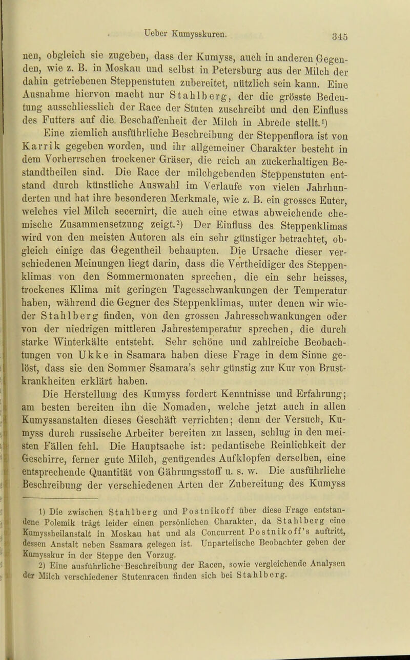 nen, obgleich sie zugeben, class der Kumyss, auch in anderen Gegen- den, wie z. B. in Moskau und selbst in Petersburg aus der Milch der dahin getriebeneu Steppenstuten zubereitet, nützlich sein kann. Eine Ausnahme hiervon macht nur Stahlberg, der die grösste Bedeu- tung ausschliesslich der Race der Stuten zuschreibt und den Einfluss des Futters auf die. Beschaffenheit der Milch in Abrede stellt.') Eine ziemlich ausführliche Beschreibung der Steppenflora ist von Karrik gegeben worden, und ihr allgemeiner Charakter besteht in dem Vorherrschen trockener Gräser, die reich an zuckerhaltigen Be- standtheilen sind. Die Race der milcbgebenden Steppenstuten ent- stand durch künstliche Auswahl im Verlaufe von vielen Jahrhun- derten und hat ihre besonderen Merkmale, wie z. B. ein grosses Euter, welches viel Milch secernirt, die auch eine etwas abweichende che- mische Zusammensetzung zeigt. 2) Der Einfluss des Steppenklimas wird von den meisten Autoren als ein sehr günstiger betrachtet, ob- gleich einige das Gegentheil behaupten. Die Ursache dieser ver- schiedenen Meinungen liegt darin, dass die Vertheidiger des Steppen- klimas von den Sommermonaten sprechen, die ein sehr heisses, trockenes Klima mit geringen Tagesschwankungen der Temperatur haben, während die Gegner des Steppenklimas, unter denen wir wie- der Stahlberg finden, von den grossen Jahresschwankungen oder von der niedrigen mittleren Jahrestemperatur sprechen, die durch starke Winterkälte entsteht. Sehr schöne und zahlreiche Beobach- tungen von Ukke in Ssamara haben diese Frage in dem Sinne ge- löst, dass sie den Sommer Ssamara's sehr günstig zur Kur von Brust- krankheiten erklärt haben. Die Herstellung des Kumyss fordert Kenntnisse und Erfahrung; am besten bereiten ihn die Nomaden, welche jetzt auch in allen Kumyssanstalten dieses Geschäft verrichten; denn der Versuch, Ku- myss durch russische Arbeiter bereiten zu lassen, schlug in den mei- sten Fällen fehl. Die Hauptsache ist: pedantische Reinlichkeit der Geschirre, ferner gute Milch, genügendes Aufklopfen derselben, eine entsprechende Quantität von Gährungsstoff u. s. w. Die ausführliche Beschreibung der verschiedenen Arten der Zubereitung des Kumyss 1) Die zwischen Stahlberg und Postnikoff über diese Frage entstan- dene Polemik trägt leider einen persönlichen Charakter, da Stahlberg eine Kumyssheilanstalt in Moskau hat und als Concurrent Postnikoff's auftritt, dessen Anstalt neben Ssamara gelegen ist. Unparteiische Beobachter geben der Kumysskur in der Steppe den Vorzug. 2) Eine ausführliche Beschreibung der Eacen, sowie vergleichende Analysen der Milch verschiedener Stutenracen finden sich bei Stahlberg.