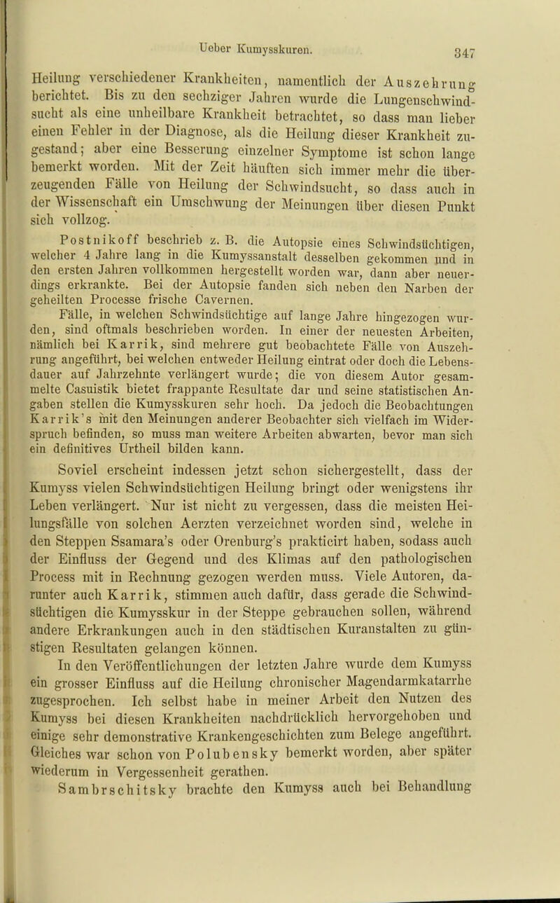 Heihmg verschiedener Krankheiten, namentlich der Auszehrung berichtet. Bis zu den sechziger Jahren wurde die Lungenschwind''- sucht als eine unheilbare Krankheit betrachtet, so dass man lieber einen Fehler in der Diagnose, als die Heilung dieser Krankheit zu- gestand; aber eine Besserung einzelner Symptome ist schon lange bemerkt worden. Mit der Zeit häuften sich immer mehr die über- zeugenden Fälle von Heilung der Schwindsucht, so dass auch in der Wissenschaft ein Umschwung der Meinungen über diesen Punkt sich vollzog. Postnikoff beschrieb z.B. die Autopsie eines Schwindsüchtigen, welcher 4 Jahre lang in die Kumyssanstalt desselben gekommen und in den ersten Jahren vollkommen hergestellt worden war, dann aber neuer- dings erkrankte. Bei der Autopsie fanden sich neben den Narben der geheilten Processe frische Cavernen. Fälle, in welchen Schwindsüchtige auf lange Jahre hingezogen wur- den, sind oftmals beschrieben worden. In einer der neuesten Arbeiten, nämlich bei Karrik, sind mehrere gut beobachtete Fälle von Auszeh- rung angeführt, bei welchen entweder Heilung eintrat oder doch die Lebens- dauer auf Jahrzehnte verlängert wurde; die von diesem Autor gesam- melte Casuistik bietet frappante Resultate dar und seine statistischen An- gaben stellen die Kumysskuren sehr hoch. Da jedoch die Beobachtungen Karrik's mit den Meinungen anderer Beobachter sich vielfach im Wider- spruch befinden, so muss man weitere Arbeiten abwarten, bevor man sich ein definitives Urtheil bilden kann. Soviel erscheint indessen jetzt schon sichergestellt, dass der Kumyss vielen Schwindsüchtigen Heilung bringt oder wenigstens ihr Leben verlängert. Nur ist nicht zu vergessen, dass die meisten Hei- lungsfalle von solchen Aerzten verzeichnet worden sind, welche in den Steppen Ssamara's oder Orenburg's prakticirt haben, sodass auch der Einfluss der Gegend und des Klimas auf den pathologischen Process mit in Rechnung gezogen werden muss. Viele Autoren, da- runter auch Karrik, stimmen auch dafür, dass gerade die Schwind- süchtigen die Kumysskur in der Steppe gebrauchen sollen, während andere Erkrankungen auch in den städtischen Kuranstalten zu gün- stigen Resultaten gelangen können. In den Veröffentlichungen der letzten Jahre wurde dem Kumyss ein grosser Einfluss auf die Heilung chronischer Magendarmkatarrhe zugesprochen. Ich selbst habe in meiner Arbeit den Nutzen des Kumyss bei diesen Krankheiten nachdrücklich hervorgehoben und einige sehr demonstrative Krankengeschichten zum Belege angeführt. Gleiches war schon vonPolubensky bemerkt worden, aber später wiederum in Vergessenheit gerathen. Sambrschitsky brachte den Kumyss auch bei Behandlung