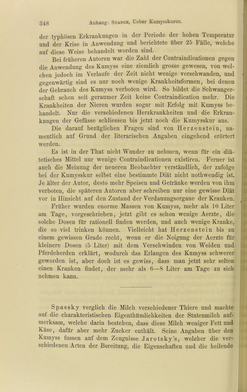 der typhösen Erkrankungen in der Periode der hohen Temperatur und der Krise in Anwendung und berichtete über 25 Fälle, welche auf diese Weise behandelt worden sind. Bei früheren Autoren war die Zahl der Contraindioationen gegen die Anwendung des Kumyss eine ziemlich grosse gewesen, von wel- chen jedoch im Verlaufe der Zeit nicht wenige verschwanden, und gegenwärtig sind es nur noch wenige Krankheitsformen, bei denen der Gebrauch des Kumyss verboten wird. So bildet die Schwanger- schaft schon seit geraumer Zeit keine Contraindication mehr. Die Krankheiten der Nieren wurden sogar mit Erfolg mit Kumyss be- handelt. Nur die verschiedenen Herzkrankheiten und die Erkran- kungen der Gefässe schliessen bis jetzt noch die Kumysskur aus. Die darauf bezüglichen Fragen sind von Herzenstein, na- mentlich auf Grund der literarischen Angaben eingehend erörtert werden. Es ist in der That nicht Wunder zu nehmen, wenn für ein diä- tetisches Mittel nur wenige Contraindioationen existiren. Ferner ist auch die Meinung der neueren Beobachter verständlich, der zufolge bei der Kumysskur selbst eine bestimmte Diät nicht nothwendig ist. Je älter der Autor, desto mehr Speisen und Getränke werden von ihm verboten, die späteren Autoren aber schreiben nur eine gewisse Diät vor in Hinsicht auf den Zustand der Verdauungsorgane der Kranken. Früher wurden enorme Massen von Kumyss, mehr als 10 Liter am Tage, vorgeschrieben, jetzt gibt es schon wenige Aerzte, die solche Dosen für rationell finden werden, und auch wenige Kranke, die so viel trinken können. Vielleicht hat Herzen stein bis zu einem gewissen Grade recht, wenn er die Neigung der Aerzte für kleinere Dosen (5 Liter) mit dem Verschwinden von Weiden und Pferdeherden erklärt, wodurch das Erlangen des Kumyss schwerer geworden ist, aber doch ist es gewiss, dass man jetzt sehr selten einen Kranken findet, der mehr als 6—8 Liter am Tage zu sich nehmen kann. Spassky verglich die Milch verschiedener Thiere und machte auf die charakteristischen Eigenthümlichkeiten der Stutenmilch auf- merksam, welche darin bestehen, dass diese Milch weniger Fett und Käse, dafür aber mehr Zucker enthält. Seine Angaben über den Kumyss fussen auf dem Zeugnisse Jarotsky's, welcher die ver- schiedenen Arten der Bereitung, die Eigenschaften und die heilende