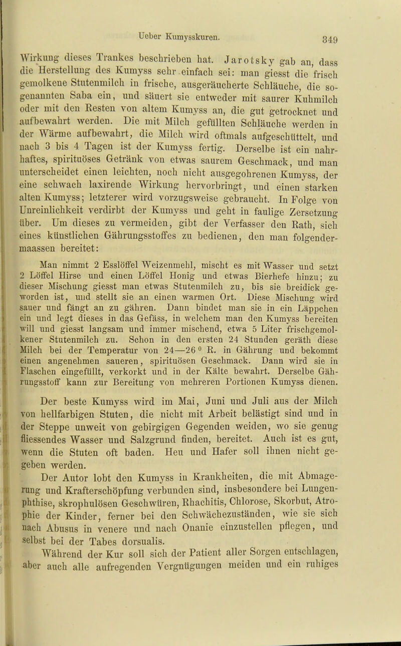 849 Wirkung dieses Trankes beschrieben hat. Jarotsky gab an, dass die Herstellung des Kumyss sehr.einfach sei: man giesst die frisch gemolkene Stutenmilch in frische, ausgeräucherte Schläuche, die so- genannten Saba ein, und säuert sie entweder mit saurer Kuhmilch oder mit den Kesten von altem Kumyss an, die gut getrocknet und aufbewahrt werden. Die mit Milch gefüllten Schläuche werden in der Wärme aufbewahrt, die Milch wird oftmals aufgeschüttelt, und nach 3 bis 4 Tagen ist der Kumyss fertig. Derselbe ist ein nahr- haftes, spirituöses Getränk von etwas saurem Geschmack, und man unterscheidet einen leichten, noch nicht ausgegohrenen Kumyss der eine schwach laxirende Wirkung hervorbringt, und einen starken alten Kumyss; letzterer wird vorzugsweise gebraucht. In Folge von Unreinlichkeit verdirbt der Kumyss und geht in faulige Zersetzung über. Um dieses zu vermeiden, gibt der Verfasser den Rath, sich eines künstlichen Gährungsstofifes zu bedienen, den man folgender- maassen bereitet: Man nimmt 2 Esslötfel Weizenmehl, mischt es mit Wasser und setzt 2 Löffel Hirse und einen Lölfel Honig und etwas Bierhefe hinzu; zu dieser Mischung giesst man etwas Stutenmilch zu, bis sie breidick ge- worden ist, und stellt sie an einen warmen Ort. Diese Mischung wird sauer und fängt an zu gähren. Dann bindet man sie in ein Läppchen ein und legt dieses in das Gefäss, in welchem man den Kumyss bereiten will und giesst langsam und immer mischend, etwa 5 Liter frischgemol- kener Stutenmilch zu. Schon in den ersten 24 Stunden geräth diese Milch bei der Temperatur von 24—26 o R. in Gährung und bekommt einen angenehmen saueren, Spirituosen Geschmack. Dann wird sie in Flaschen eingefüllt, verkorkt und in der Kälte bewahrt. Derselbe Gäh- rungsstoflf kann zur Bereitung von mehreren Portionen Kumyss dienen. Der beste Kumyss wird im Mai, Juni und Juli aus der Milch von hellfarbigen Stuten, die nicht mit Arbeit belästigt sind und in der Steppe unweit von gebirgigen Gegenden weiden, wo sie genug fliessendes Wasser und Salzgrund finden, bereitet. Auch ist es gut, wenn die Stuten oft baden. Heu und Hafer soll ihnen nicht ge- geben werden. Der Autor lobt den Kumyss in Krankheiten, die mit Abmage- rung und Krafterschöpfung verbunden sind, insbesondere bei Lungen- phthise, skrophulösen Geschwüren, Rhachitis, Chlorose, Skorbut, Atro- phie der Kinder, ferner bei den Schwächezuständen, wie sie sich nach Abusus in venere und nach Onanie einzustellen pflegen, und selbst bei der Tabes dorsualis. Während der Kur soll sich der Patient aller Sorgen eutschlagen, ■aber auch alle aufregenden Vergnügungen meiden und ein ruhiges