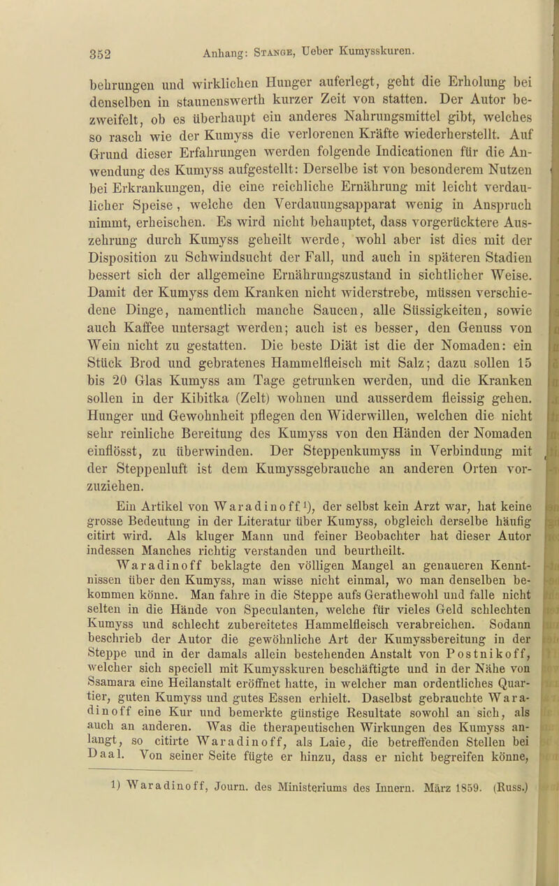 behrungeu uud wirklichen Hunger auferlegt, geht die Erholung bei denselben in staunenswerth kurzer Zeit von statten. Der Autor be- zweifelt, ob es überhaupt ein anderes Nahrungsmittel gibt, weiches so rasch wie der Kumyss die verlorenen Kräfte wiederherstellt. Auf Grund dieser Erfahrungen werden folgende Indicationen für die An- wendung des Kumyss aufgestellt: Derselbe ist von besonderem Nutzen bei Erkrankungen, die eine reichliche Ernährung mit leicht verdau- licher Speise, welche den Verdauungsapparat wenig in Anspruch nimmt, erheischen. Es wird nicht behauptet, dass vorgerücktere Aus- zehrung durch Kumyss geheilt werde, wohl aber ist dies mit der Disposition zu Schwindsucht der Fall, und auch in späteren Stadien bessert sich der allgemeine Ernährungszustand in sichtlicher Weise. Damit der Kumyss dem Kranken nicht widerstrebe, müssen verschie- dene Dinge, namentlich manche Saucen, alle Süssigkeiten, sowie auch Kaffee untersagt werden; auch ist es besser, den Genuss von Wein nicht zu gestatten. Die beste Diät ist die der Nomaden: ein Stück Brod und gebratenes Hammelfleisch mit Salz; dazu sollen 15 bis 20 Glas Kumyss am Tage getrunken werden, und die Kranken sollen in der Kibitka (Zelt) wohnen und ausserdem fleissig gehen. Hunger und Gewohnheit pflegen den Widerwillen, welchen die nicht sehr reinliche Bereitung des Kumyss von den Händen der Nomaden einflösst, zu überwinden. Der Steppenkumyss in Verbindung mit der Steppenluft ist dem Kumyssgebrauche an anderen Orten vor- zuziehen. Ein Artikel von Waradinoff i), der selbst kein Arzt war, hat keine grosse Bedeutung in der Literatur über Kumyss, obgleich derselbe häufig citirt wird. Als kluger Mann und feiner Beobachter hat dieser Autor indessen Manches richtig verstanden und beurtlieilt. Waradinoff beklagte den völligen Mangel an genaueren Kennt- nissen über den Kumyss, man wisse nicht einmal, wo man denselben be- kommen könne. Man fahre in die Steppe aufs Gerathewohl uud falle nicht selten in die Hände von Speculanten, welche für vieles Geld schlechten Kumyss und schlecht zubereitetes Hammelfleisch verabreichen. Sodann beschrieb der Autor die gewöhnliche Art der Kumyssbereitung in der Stejjpe und in der damals allein bestehenden Anstalt von Postnikoff, welcher sich speciell mit Kumysskuren beschäftigte und in der Nähe von Ssamara eine Heilanstalt eröffnet hatte, in welcher man ordentliches Quar- tier, guten Kumyss und gutes Essen erhielt. Daselbst gebrauchte Wara- dinoff eine Kur und bemerkte günstige Resultate sowohl an sich, als auch an anderen. Was die therapeutischen Wirkungen des Kumyss an- langt, so citirte Waradinoff, als Laie, die betrefl'enden Stellen bei Daal. Von seiner Seite fügte er hinzu, dass er nicht begreifen könne, 1) Waradinoff, Journ. des Ministeriums des Innern. März 1859. (Russ.)
