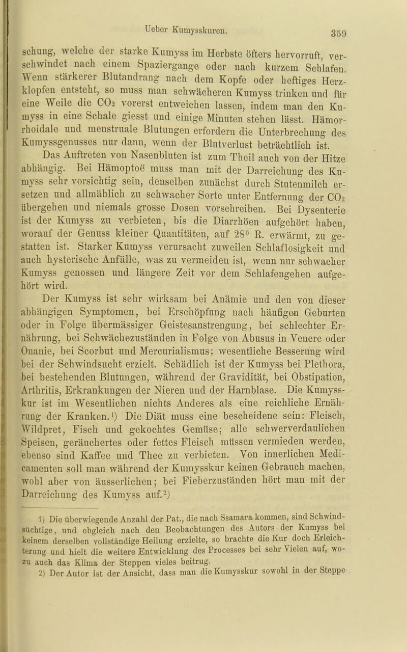 schling, welche der starke Kumyss im Herbste öfters hervorruft, ver- schwindet nach einem Spaziergange oder nach kurzem Schlafen Wenn stärkerer Blutandrang nach dem Kopfe oder heftiges Herz- klopfen entsteht, so muss man schwächeren Kumyss trinken und für eine Weile die CO2 vorerst entweichen lassen, indem man den Ku- myss in eine Schale giesst und einige Minuten stehen lässt. Hämor- rhoidale und menstruale Blutungen erfordern die Unterbrechung des Kumyssgenusses nur dann, wenn der Blutverlust beträchtlich ist. Das Auftreten von Nasenbluten ist zum Theil auch von der Hitze abhängig. Bei Hämoptoe muss man mit der Darreichung des Ku- myss sehr vorsichtig sein, denselben zunächst durch Stutenmilch er- setzen und allmählich zu schwacher Sorte unter Entfernung der CO2 übergehen und niemals grosse Dosen vorschreiben. Bei Dysenterie ist der Kumyss zu verbieten, bis die Diarrhöen aufgehört haben, worauf der Genuss kleiner Quantitäten, auf 28 R. erwärmt, zu ge- statten ist. Starker Kumyss verursacht zuweilen Schlaflosigkeit und auch hysterische Anfälle, was zu vermeiden ist, wenn nur schwacher Kumyss genossen und längere Zeit vor dem Schlafengehen aufge- hört wird. Der Kumyss ist sehr wirksam bei Anämie und den von dieser abhängigen Symptomen, bei Erschöpfung nach häufigen Geburten oder in Folge übermässiger Geistesanstrengung, bei schlechter Er- nährung, bei Schwächezuständen in Folge von Abusus in Venere oder Onanie, bei Scorbut und Mercurialismus; wesentliche Besserung wird bei der Schwindsucht erzielt. Schädlich ist der Kumyss bei Plethora, bei bestehenden Blutungen, während der Gravidität, bei Obstipation, Arthritis, Erkrankungen der Nieren und der Harnblase. Die Kumyss- kur ist im Wesentlichen nichts Anderes als eine reichliche Ernäh- rung der Kranken.') Die Diät muss eine bescheidene sein: Fleisch, Wildpret, Fisch und gekochtes Gemüse; alle schwerverdaulichen Speisen, geräuchertes oder fettes Fleisch müssen vermieden werden, ebenso sind Kaffee und Thee zu verbieten. Von innerlichen Medi- camenten soll man während der Kumysskur keinen Gebrauch machen, wohl aber von äusserlichen; bei Fieberzuständen hört man mit der Darreichung des Kumyss auf.-) 1) Die überwiegende Anzahl der Fat., die nach Ssamara Iiommen, sind Schwind- süchtige, und obgleich nach den Beobachtungen des Autors der Kumyss bei keinem derselben voUständige Heilung erzielte, so brachte die Kur doch Erleich- terung und hielt die weitere Entwicklung des Processes bei sehr Vielen auf, wo- zu auch das Klima der Steppen vieles beitrug. 2) Der Autor ist der Ansicht, dass man die Kumysskur sowohl in der Steppe