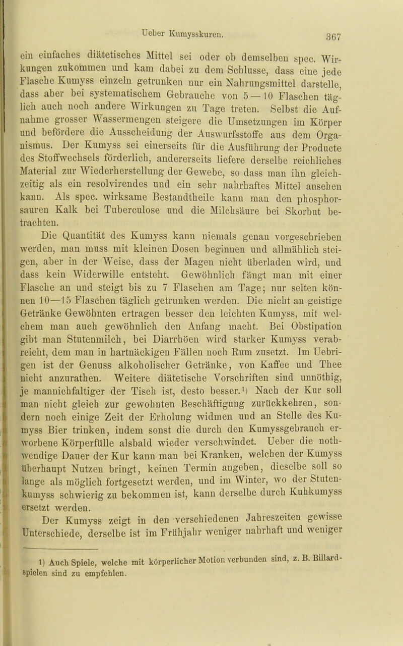 ein einfacLes diätetisches Mittel sei oder ob demselben spec. Wir- kungen zukommen und kam dabei zu dem Schlüsse, dass eine jede Flasche Kumyss einzeln getrunken nur ein Nahrungsmittel darstelle, dass aber bei systematischem Gebrauche von 5—10 Flaschen täg- lich auch noch andere Wirkungen zu Tage treten. Selbst die Auf- nahme grosser Wassermengen steigere die Umsetzungen im Körper und befördere die Ausscheidung der Auswurfsstoffe aus dem Orga- nismus. Der Kumyss sei einerseits für die Ausführung der Producte des Stoffwechsels förderlich, andererseits liefere derselbe reichliches Material zur Wiederherstellung der Gewebe, so dass man ihn gleich- zeitig als ein resolvirendes und ein sehr nahrhaftes Mittel ansehen kann. Als spec. wirksame Bestandtheile kann man den phosphor- sauren Kalk bei Tuberculose und die Milchsäure bei Skorbut be- trachten. Die Quantität des Kumyss kann niemals genau vorgeschrieben werden, man muss mit kleinen Dosen beginnen und allmählich stei- gen, aber in der Weise, dass der Magen nicht überladen wird, und dass kein Widerwille entsteht. Gewöhnlich fängt man mit einer Flasche an und steigt bis zu 7 Flaschen am Tage; nur selten kön- nen 10—15 Flaschen täglich getrunken werden. Die nicht an geistige Getränke Gewöhnten ertragen besser den leichten Kumyss, mit wel- chem man auch gewöhnlich den Anfang macht. Bei Obstipation gibt man Stutenmilch, bei Diarrhöen wird starker Kumyss verab- reicht, dem man in hartnäckigen Fällen noch Kum zusetzt. Im Uebri- gen ist der Genuss alkoholischer Getränke, von Kaffee und Thee nicht anzurathen. Weitere diätetische Vorschriften sind unnöthig, je mannichfaltiger der Tisch ist, desto besser.Nach der Kur soll man nicht gleich zur gewohnten Beschäftigung zurückkehren, son- dern noch einige Zeit der Erholung widmen und an Stelle des Ku- myss Bier trinken, indem sonst die durch den Kumyssgebrauch er- worbene Körperfülle alsbald wieder verschwindet, lieber die noth- wendige Dauer der Kur kann man bei Kranken, welchen der Kumyss überhaupt Nutzen bringt, keinen Termin augeben, dieselbe soll so lange als möglich fortgesetzt werden, und im Winter, wo der Stuten- kumyss schwierig zu bekommen ist, kann derselbe durch Kuhkumyss ersetzt werden. Der Kumyss zeigt in den verschiedenen Jahreszeiten gewisse Unterschiede, derselbe ist im Frühjahr weniger nahrhaft und weniger 1) Auch Spiele, welche mit körperlicher Motion verbunden sind, z. spielen sind zu empfehlen.