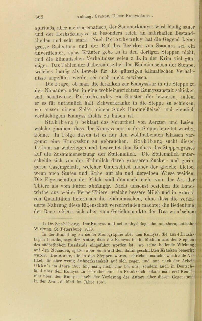 spüituös, aber mehr aromatisch, der Sommerkumyss wird häufig sauer und der Herbstkumyss ist besonders reich an nahrhaften Bestand- theilen imd sehr stark. Nach Poloubeusky hat die Gegend keine grosse Bedeutung und der Ruf des Bezirkes von Ssamara sei ein unverdienter, spec. Kräuter gebe es in den dortigen Steppen nicht, und die klimatischen Verhältnisse seien z, B. in der Krim viel gün- stiger. Das Fehlen der Tuberculose bei den Einheimischen der Steppe, welches häufig als Beweis für die günstigen klimatischen Verhält- nisse angeführt werde, sei noch nicht erwiesen. Die Frage, ob man die Kranken zur Kumysskur in die Steppe zu den Nomaden oder in eine wohleingerichtete Kumyssanstalt schicken soll, beantwortet Poloubensky zu Gunsten der letzteren, indem er es für unthunlich hält, Schwerkranke in die Steppe zu schicken, wo ausser einem Zelte, einem Stück Hammelfleisch und ziemlich verdächtigem Kumyss nichts zu haben ist. Stahlberg') beklagt das Vorurtheil von Aerzten und Laien, welche glauben, dass der Kumyss nur in der Steppe bereitet werden könne. In Folge davon ist es nur den wohlhabenden Klassen ver- gönnt eine Kumysskur zu gebrauchen. Stahlberg sucht diesen Irrthum zu widerlegen und bestreitet den Einfluss des Steppengrases auf die Zusammensetzung der Stutenmilch. Die Stutenmilch unter- scheide sich von der Kuhmilch durch grösseren Zucker- und gerin- geren Casemgehalt, welcher Unterschied immer der gleiche bleibe, ' wenn auch Stuten und Kühe auf ein und derselben Wiese weiden. Die Eigenschaften der Milch sind demnach mehr von der Art der Thiere als vom Futter abhängig. Nicht umsonst beziehen die Land- wirthe aus weiter Ferne Thiere, welche bessere Milch und in grösse- ren Quantitäten liefern als die einheimischen, ohne dass die verän- derte Nahrung diese Eigenschaft verschwinden machte; die Bedeutung der Race erklärt sich aber vom Gesichtspunkte der Darwin'sehen 1) Dr. Stahlberg, Der Kumyss und seine physiologische und therapeutische Wirkung. St. Petersburg. 1869. In der Einleitung zu seiner Monographie über den Kumyss, die aus 4 Druck- bogen besteht, sagt der Autor, dass der Kumyss in die Medicin aus den Steppen des südöstlichen Russlands eingeführt worden ist, wo seine heilende Wirkung, auf den Nomaden, später aber auch auf den dahin geschickten Kranken bemerkt wurde. Die Aerzte, die in den Steppen waren, schrieben manche werthvolle Ar- tikel, die aber wenig Aufmerksamkeit auf sich zogen und nur nach der Arbeit Ukke' s im Jahre 1863 fing man, nicht nur bei uns, sondern auch in Deutsch- land über den Kumyss zu schreiben an. In Frankreich bekam man erst Kennt- niss über den Kumyss nach der Vorlesung des Autors über diesen Gegenstand in der Acad. de M6d. im Jahre 1867.