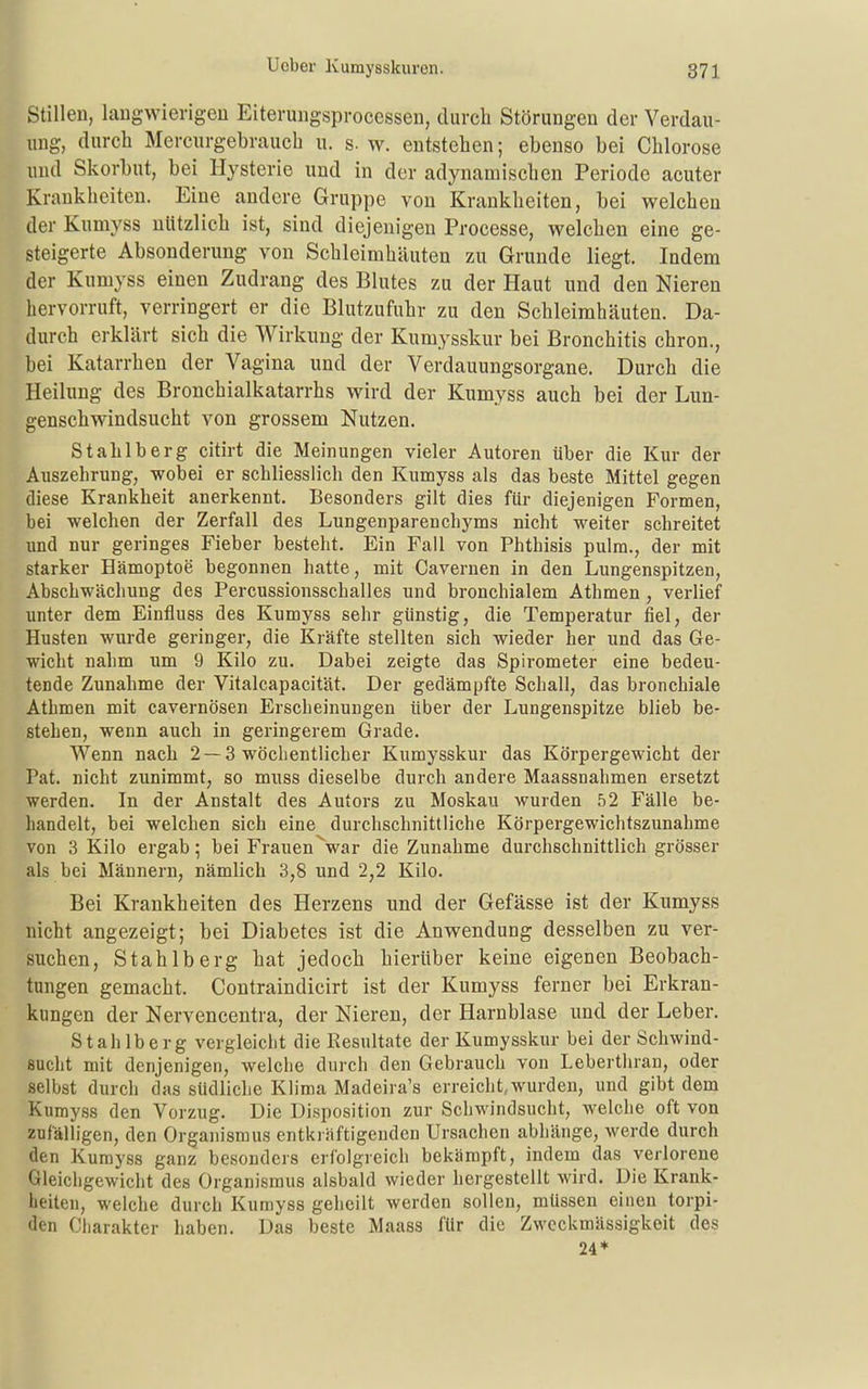 Stillen, laugwierigeu Eiteruiigspi-ocessen, durch Störungen der Verdau- ung, durch Mercurgebrauch u. s. w. entstehen; ebenso bei Chlorose und Skorbut, bei Hysterie und in der adynamischen Periode acuter Krankheiten. Eine andere Gruppe von Krankheiten, bei welchen der Kumyss nützlich ist, sind diejenigen Processe, welchen eine ge- steigerte Absonderung von Schleimhäuten zu Grunde liegt. Indem der Kumyss einen Zudrang des Blutes zu der Haut und den Nieren hervorruft, verringert er die Blutzufuhr zu den Schleimhäuten. Da- durch erklärt sich die Wirkung der Kumysskur bei Bronchitis chron., bei Katarrhen der Vagina und der Verdauungsorgane. Durch die Heilung des Bronchialkatarrhs wird der Kumyss auch bei der Lun- genschwindsucht von grossem Nutzen. Stahlberg citirt die Meinungen vieler Autoren über die Kur der Auszehrung, wobei er schliesslich den Kumyss als das beste Mittel gegen diese Krankheit anerkennt. Besonders gilt dies für diejenigen Formen, bei welchen der Zerfall des Lungenparenchyms nicht weiter schreitet und nur geringes Fieber besteht. Ein Fall von Phtbisis pulra., der mit starker Hämoptoe begonnen hatte, mit Cavernen in den Lungenspitzen, Abschwäcliung des Percussionsschalles und bronchialem Athmen , verlief unter dem Einfluss des Kumyss sehr günstig, die Temperatur fiel, der Husten wurde geringer, die Kräfte stellten sich wieder her und das Ge- wicht nahm um 9 Kilo zu. Dabei zeigte das Spirometer eine bedeu- tende Zunahme der Vitalcapacität. Der gedämpfte Schall, das bronchiale Atbmen mit cavernösen Erscheinungen über der Lungenspitze blieb be- steben, wenn auch in geringerem Grade. Wenn nach 2 —3 wöchentlicher Kumysskur das Körpergewicht der Pat. nicht zunimmt, so muss dieselbe durch andere Maassnahmen ersetzt werden. In der Anstalt des Autors zu Moskau wurden 52 Fälle be- handelt, bei welchen sich eine durchschnittliche Körpergewichtszunahme von 3 Kilo ergab; bei Frauen^war die Zunahme durchschnittlich grösser als bei Männern, nämlich 3,8 und 2,2 Kilo. Bei Krankheiten des Herzens und der Gefässe ist der Kumyss nicht angezeigt; bei Diabetes ist die Anwendung desselben zu ver- suchen, Stahlberg hat jedoch hierüber keine eigenen Beobach- tungen gemacht. Contraindicirt ist der Kumyss ferner bei Erkran- kungen der Nervencentra, der Nieren, der Harnblase und der Leber. Stahlberg vergleicht die Resultate der Kumysskur bei der Schwind- sucht mit denjenigen, welche durch den Gebrauch von Lebertiiran, oder selbst durch das südliche Klima Madeira's erreicht,wurden, und gibt dem Kumyss den Vorzug. Die Disposition zur Schwindsucht, welche oft von zufälligen, den Organismus entkräftigenden Ursachen abhänge, werde durch den Kumyss ganz besonders erfolgreich bekämpft, indem das verlorene Gleichgewicht des Organismus alsbald wieder hergestellt wird. Die Krank- heiten, welche durch Kumyss geheilt werden sollen, müssen einen torpi- den (Jliarakter haben. Das beste Maass für die Zweckmässigkeit des 24*