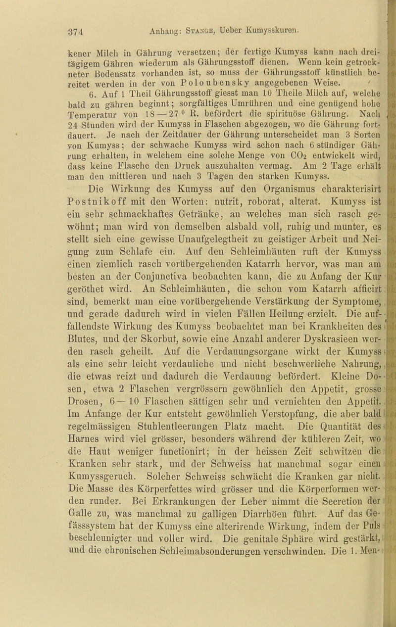 kener Milch in Gäbrung versetzen; der fertige Kiimyss kann nach drei- tägigem Gähren wiederum als Gährungsstoflf dienen. Wenn kein getrock- neter Bodensatz vorhanden ist, so muss der Gährungsstoff künstlich be- reitet werden in der von Poloubensky angegebenen Weise. 6. Auf l Theil Gährungsstoff giesst mau 10 Theile Milch auf, welche bald zu gähren beginnt; sorgfältiges Umrühren und eine genügend hohe Temperatur von 18 — 27 R. befördert die spirituöse Gährung. Nach , 24 Stunden wird der Kumyss in Flaschen abgezogen, wo die Gährung fort- dauert. Je nach der Zeitdauer der Gährung unterscheidet man 3 Sorten von Kumyss; der schwache Kumyss wird schon nach 6 stündiger Gäh- rung erhalten, in welchem eine solche Menge von CO2 entwickelt wird, dass keine Flasche den Druck auszuhalten vermag. Am 2 Tage erhält man den mittleren und nach 3 Tagen den starken Kumyss. Die Wirkung des Kumyss auf den Organismus cliarakterisirt Postnikoff mit den Worten: nutrit, roborat, alterat. Kumyss ist ein sehr schmackhaftes Getränke, an welches man sich rasch ge- wöhnt ; man wird von demselben alsbald voll, ruhig und munter, es stellt sich eine gewisse Unaufgelegtheit zu geistiger Arbeit und Nei- gung zum Schlafe ein. Auf den Schleimhäuten ruft der Kumyss einen ziemlich rasch vorübergehenden Katarrh hervor, was man am besten an der Coujunctiva beobachten kann, die zu Anfang der Kur geröthet wird. An Schleimhäuten, die schon vom Katarrh afficirt sind, bemerkt man eine vorübergehende Verstärkung der Symptome, und gerade dadurch wird in vielen Fällen Heilung erzielt. Die auf- fallendste Wirkung des Kumyss beobachtet man bei Krankheiten des Blutes, und der Skorbut, sowie eine Anzahl anderer Dyskrasieen wer- den rasch geheilt. Auf die Verdauungsorgaue wirkt der Kumyss als eine sehr leicht verdauliche und nicht beschwerliche Nahrung, die etwas reizt und dadurch die Verdauung befördert. Kleine Do- sen, etwa 2 Flaschen vergrössern gewöhnlich den Ajjpetit, grosse Drosen, 6— 10 Flaschen sättigen sehr und vernichten den Appetit. Im Anfange der Kur entsteht gewöhnlich Verstopfung, die aber bald regelmässigen Stuhlentleerungen Platz macht. Die Quantität des Harnes wird viel grösser, besonders während der kühleren Zeit, wo die Haut weniger functionirt; in der heissen Zeit schwitzen die Kranken sehr stark, und der Schweiss hat manchmal sogar einen Kumyssgeruch. Solcher Schweiss schwächt die Kranken gar nicht. Die Masse des Körperfettes wird grösser und die Körperformen wer- den runder. Bei Erkrankungen der Leber nimmt die Secretion der Galle zu, was manchmal zu galligen Diarrhöen führt. Auf das Ge- fässsystem hat der Kumyss eine alterirende Wirkung, indem der Puls beschleunigter und voller wird. Die genitale Sphäre wird gestärkt, und die chronischen Schleimabsonderungen verschwinden. Die 1. Meu-