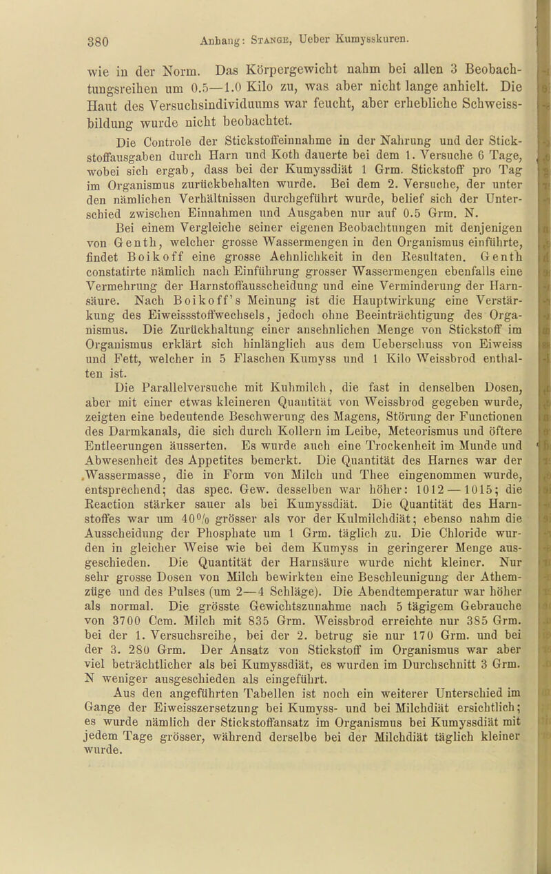 wie in der Norm. Das Körpergewicht nalim bei allen 3 Beobach- tungsreihen um 0,5—1.0 Kilo zu, was aber nicht lange anhielt. Die Haut des Versuchsindividuums war feucht, aber erhebliche Schweiss- bildung wurde nicht beobachtet. Die Controle der Stickstofieinnabme in der Nahrung und der Stick- stofifausgaben durch Harn und Roth dauerte bei dem 1. Versuche 6 Tage, wobei sich ergab, dass bei der Kumyssdiät 1 Grm. Stickstoff pro Tag im Organismus zurückbehalten wurde. Bei dem 2. Versuche, der unter den nämlichen Verhältnissen durchgeführt wurde, belief sich der Unter- schied zwischen Einnahmen imd Ausgaben nur auf 0.5 Grm. N. Bei einem Vergleiche seiner eigenen Beobaclitungen mit denjenigen von Genth, welcher grosse Wassermengen in den Organismus einführte, findet Boikoff eine grosse Aehnlichkeit in den Resultaten. Genth constatirte nämlich nach Einführung grosser Wassermengen ebenfalls eine Vermehrung der Harnstoffausscheidung und eine Verminderung der Harn- säure. Nach Boikoff's Meinung ist die Hauptwirkung eine Verstär- kung des Eiweissstoffwechsels, jedoch ohne Beeinträchtigung des Orga- nismus. Die Zurückhaltung einer ansehnlichen Menge von Stickstoff im Organismus erklärt sich hinlänglich aus dem Ueberschuss von Eiweiss und Fett, welcher in 5 Flaschen Kumyss und 1 Kilo Weissbrod enthal- ten ist. Die Parallelversuche mit Kulimilch, die fast in denselben Dosen, aber mit einer etwas kleineren Quantität von Weissbrod gegeben wurde, zeigten eine bedeutende Beschwerung des Magens, Störung der Functionen des Darmkanals, die sich durch Kollern im Leibe, Meteorismus und öftere Entleerungen äusserten. Es wurde auch eine Trockenheit im Munde und Abwesenheit des Appetites bemerkt. Die Quantität des Harnes war der .Wassermasse, die in Form von Milch und Thee eingenommen wurde, entsprechend; das spec. Gew. desselben war höher: 1012 —1015; die Reaction stärker sauer als bei Kumyssdiät. Die Quantität des Harn- stoffes war um 400/0 grösser als vor der Kulmilchdiät; ebenso nahm die Ausscheidung der Phosphate um 1 Grm. täglich zu. Die Chloride wur- den in gleicher Weise wie bei dem Kumyss in geringerer Menge aus- geschieden. Die Quantität der Harnsäure wurde nicht kleiner. Nur sehr grosse Dosen von Milch bewirkten eine Beschleunigung der Athem- züge und des Pulses (um 2—4 Schläge). Die Abendtemperatur war höher als normal. Die grösste Gewichtszunahme nach 5 tägigem Gebrauche von 3700 Ccm. Milch mit 835 Grm. Weissbrod erreichte nur 385 Grm. bei der 1. Versuchsreihe, bei der 2. betrug sie nur 170 Grm. und bei der 3. 28ü Grm. Der Ansatz von Stickstoff im Organismus war aber viel beträchtlicher als bei Kumyssdiät, es wurden im Durchschnitt 3 Grm. N weniger ausgeschieden als eingeführt. Aus den angeführten Tabellen ist noch ein weiterer Unterschied im Gange der Eiweisszersetzung bei Kumyss- und bei Milchdiät ersichtlich; es wurde nämbch der Stickstoffansatz im Organismus bei Kumyssdiät mit jedem Tage grösser, während derselbe bei der Milchdiät täglich kleiner wurde.