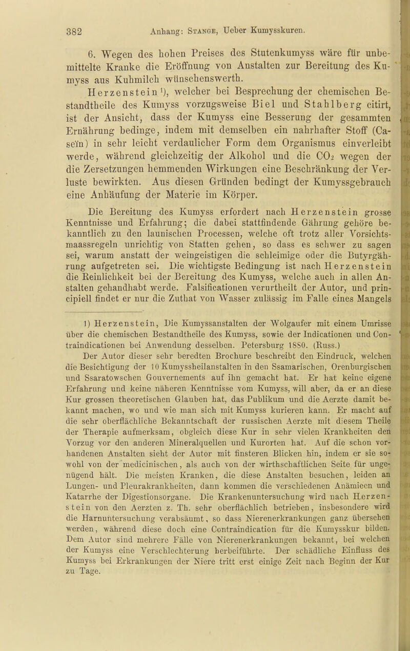 6. Wegen des hohen Preises des Stutenkumyss wäre für unbe- mittelte Kranke die Eröffnung von Anstalten zur Bereitung des Ku- myss aus Kuhmilch wünschenswerth. Herzenstein'), welcher bei Besprechung der chemischen Be- standtheile des Kumyss vorzugsweise Biel und Stahlberg citirt, ist der Ansicht, dass der Kumyss eine Besserung der gesammten Ernährung bedinge, indem mit demselben ein nahrhafter Stoff (Ca- sein) in sehr leicht verdaulicher Form dem Organismus einverleibt werde, während gleichzeitig der Alkohol und die CO2 wegen der die Zersetzungen hemmenden Wirkungen eine Beschränkung der Ver- luste bewirkten. Aus diesen Gründen bedingt der Kumyssgebrauch eine Anhäufung der Materie im Körper. Die Bereitung des Kumyss erfordert nach Herzenstein grosse Kenntnisse und Erfahrung 5 die dabei stattfindende Gährung gehöre be- kanntlich zu den launischen Processen, welche oft trotz aller Vorsichts- maassregeln unrichtig von Statten gehen, so dass es schwer zu sagen sei, warum anstatt der weingeistigen die schleimige oder die Butyrgäh- rung aufgetreten sei. Die wichtigste Bedingung ist nach Herz enstein die Reinlichkeit bei der Bereitung des Kumyss, welche auch in allen An- stalten gehandhabt werde. Falsificationen verurtheilt der Autor, und prin- cipiell findet er nur die Zutbat von Wasser zulässig im Falle eines Mangels 1) Her^;enstein, Die Kumyssanstalten der Wolgaufer mit einem Umrisse über die chemischen Bestandtheile des Kumyss, sowie der Indicationen und Con- traindicationen bei Anwendung desselben. Petersburg 18S0. (Russ.) Der Autor dieser sehr beredten Brochure beschreibt den Eindruck, welchen die Besichtigung der 10 Kumyssheilanstalten in den Ssamarischen, Orenburgischen und Ssaratowschen Gouvernements auf ihn gemacht hat. Er hat keine eigene Erfahrung und keine näheren Kenntnisse vom Kumyss, will aber, da er an diese Kur grossen theoretischen Glauben hat, das Publikum und die Aerzte damit be- kannt machen, wo und wie man sich mit Kumyss kurieren kann. Er macht auf die sehr oberflächliche Bekanntschaft der russischen Aerzte mit diesem Theile der Therapie aufmerksam, obgleich diese Kur in sehr vielen Krankheiten den Vorzug vor den anderen Mineralquellen und Kurorten hat. Auf die schon vor- handenen Anstalten sieht der Autor mit finsteren Blicken hin, indem er sie so- wohl von der medicinischen, als auch von der wirthschaftlichen Seite für unge- nügend hält. Die meisten Kranken, die diese Anstalten besuchen, leiden an Lungen- und Pleurakrankheiten, dann kommen die verschiedenen Anämieen und Katarrhe der Digestionsorgane. Die Krankenuntersuchung wird nach H.erzen- stein von den Aerzten z. Th. sehr oberflächlich betrieben, insbesondere wird die Harnuntersuchung verabsäumt, so dass Nierenerkrankungen ganz übersehen werden, während diese doch eine Contraindication für die Kumysskur bilden. Dem Autor sind mehrere Fälle von Nierenerkrankungen bekannt, bei welchen der Kumyss eine Verschlechterung herbeiführte. Der schädliche Einfluss des Kumyss bei Erkrankungen der Niere tritt erst einige Zeit nach Beginn der Kur zu Tage.