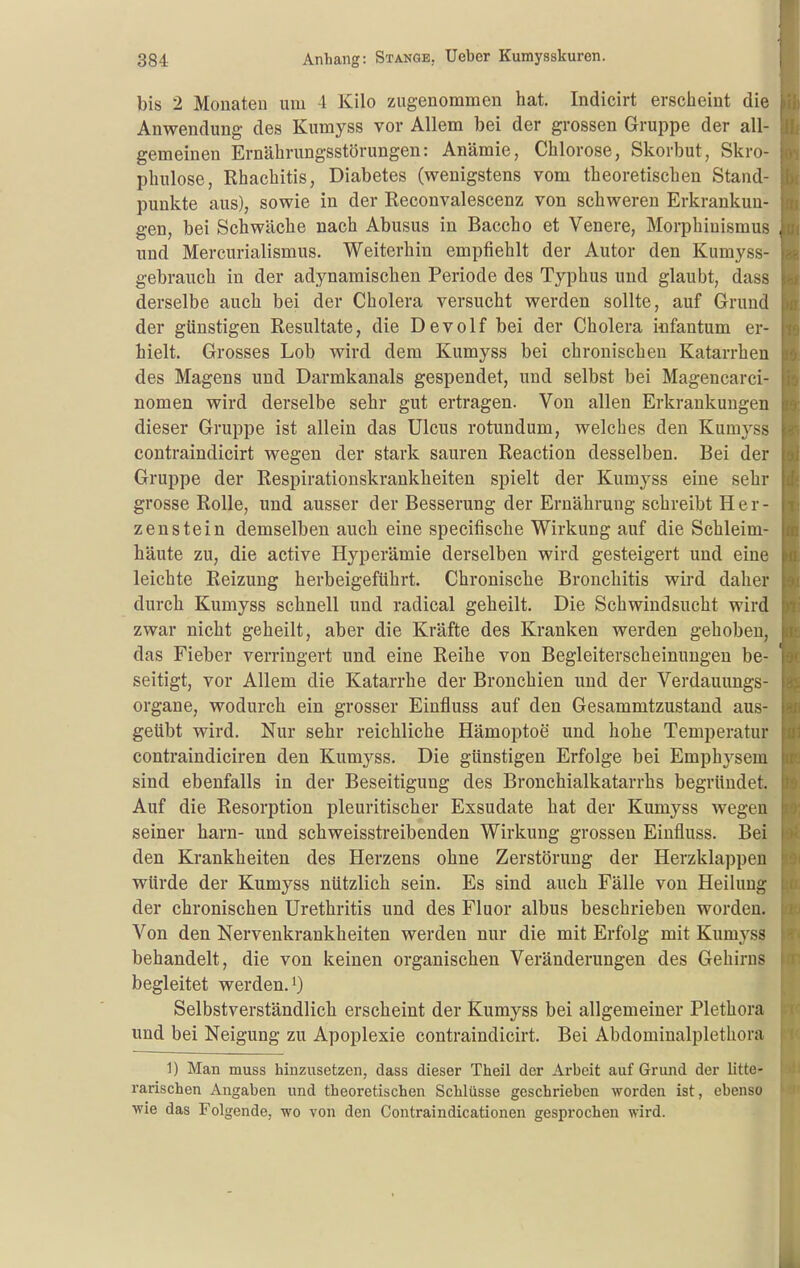 bis 2 Monaten um 4 Kilo zugenommen hat. Indicirt erscheint die Anwendung des Kumyss vor Allem bei der grossen Gruppe der all- gemeinen Ernährungsstörungen: Anämie, Chlorose, Skorbut, Skro- phulose, Rhachitis, Diabetes (wenigstens vom theoretischen Stand- punkte aus), sowie in der Reconvalescenz von schweren Erkrankun- gen, bei Schwäche nach Abusus in Baccho et Venere, Morphinismus und Mercurialismus. Weiterhin empfiehlt der Autor den Kumyss- gebrauch in der adynamischen Periode des Typhus und glaubt, dass derselbe auch bei der Cholera versucht werden sollte, auf Grund der günstigen Resultate, die Devolf bei der Cholera infantum er- hielt. Grosses Lob wird dem Kumyss bei chronischen Katarrhen des Magens und Darmkanals gespendet, und selbst bei Magencarci- nomen wird derselbe sehr gut ertragen. Von allen Erkrankungen dieser Gruppe ist allein das Ulcus rotundum, welches den Kumyss contraindicirt wegen der stark sauren Reaction desselben. Bei der Gruppe der Respirationskrankheiten spielt der Kumyss eine sehr grosse Rolle, und ausser der Besserung der Ernährung schreibt Her- zenstein demselben auch eine specifische Wirkung auf die Schleim- häute zu, die active Hyperämie derselben wird gesteigert und eine leichte Reizung herbeigeführt. Chronische Bronchitis wird daher durch Kumyss schnell und radical geheilt. Die Schwindsucht wird zwar nicht geheilt, aber die Kräfte des Kranken werden gehoben, das Fieber verringert und eine Reihe von Begleiterscheinungen be- seitigt, vor Allem die Katarrhe der Bronchien und der Verdauungs- organe, wodurch ein grosser Einfluss auf den Gesammtzustand aus- geübt wird. Nur sehr reichliche Hämoptoe und hohe Temperatur contraindiciren den Kumyss. Die günstigen Erfolge bei Emph^^sem sind ebenfalls in der Beseitigung des Bronchialkatarrhs begründet. Auf die Resorption pleuritischer Exsudate hat der Kumyss wegen seiner harn- und schweisstreibenden Wirkung grossen Einfluss. Bei den Krankheiten des Herzens ohne Zerstörung der Herzklappen würde der Kumyss nützlich sein. Es sind auch Fälle von Heilung der chronischen Urethritis und des Fluor albus beschrieben worden. Von den Nervenkrankheiten werden nur die mit Erfolg mit Kumyss behandelt, die von keinen organischen Veränderungen des Gehirns begleitet werden, i Selbstverständlich erscheint der Kumyss bei allgemeiner Plethora und bei Neigung zu Apoplexie contraindicirt. Bei Abdominalplethora 1) Man muss hinzusetzen, dass dieser Theil der Arbeit auf Grund der litte- rarischen Angaben und theoretischen Schlüsse geschrieben worden ist, ebenso ■wie das Folgende, wo von den Contraindicationen gesprochen wird. I