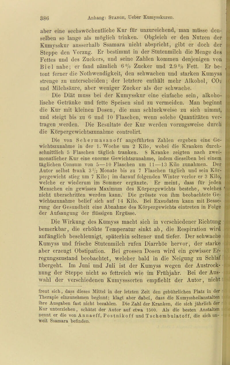 aber eine sechswöchentliche Kur für unzureichend, man müsse den- selben so lange als möglich trinken. Obgleich er den Nutzen der Kumysskur ausserhalb Ssamara nicht abspricht, gibt er doch der Steppe den Vorzug. Er bestimmt in der Stutenmilch die Menge des Fettes und des Zuckers, und seine Zahlen kommen denjenigen von Biel nahe; er fand nämlich 6o/o Zucker und 2.9/o Fett. Er be- tont ferner die Nothwendigkeit, den schwachen und starken Kumyss strenge zu unterscheiden; der letztere enthält mehr Alkohol, C0> und Milchsäure, aber weniger Zucker als der schwache. Die Diät muss bei der Kumysskur eine einfache sein, alkoho- lische Getränke und fette Speisen sind zu vermeiden. Man beginnt die Kur mit kleinen Dosen, die man schluckweise zu sich nimmt, und steigt bis zu 6 und 10 Flaschen, wenn solche Quantitäten ver- tragen ,werden. Die Resultate der Kur werden vorzugsweise durch die Körpergewichtszunahme controlirt. Die von Schermasanoff angeführten Zahlen ergeben eine Ge- wichtszunahme in der 1. Woche um 2 Kilo, wobei die Kranken durcli- schnittlich 5 Flaschen täglich tranken. 8 Kranke zeigten nach zwei- monatlicher Kur eine enorme Grewichtszunahme, indem dieselben bei einem täglichen Consum von 5—10 Flaschen um 11—13 Kilo zunahmen. Der Autor selbst ti-ank 3 '/a Monate bis zu 7 Flaschen täglich und sein Kör- pergewicht stieg um 7 Kilo; im darauf folgenden Winter verlor er 3 Kilo, welche er wiederum im Sommer ergänzte. Er meint, dass für jeden Menschen ein gewisses Maximum des Körpergewichts bestehe, welches ' nicht überschritten werden kann.' Die grösste von ihm beobachtete Ge- wichtszunahme belief sich auf 14 Kilo. Bei Exsudaten kann mit Besse- rung der Gesundheit eine Abnahme des Körpergewichts eintreten in Folge der Aufsaugung der flüssigen Ergüsse. Die Wirkung des Kumyss macht sich in verschiedener Richtung bemerkbar, die erhöhte Temperatur sinkt ab, die Respiration wird anfänglich beschleunigt, späterhin seltener und tiefer. Der schwache Kumyss und frische Stutenmilch rufen Diarrhöe hervor, der starke aber erzeugt Obstipation. Bei grossen Dosen wird ein gewisser Er- regungszustand beobachtet, welcher bald in die Neigung zu Schlaf übergeht. Im Juni und Juli ist der Kumyss wegen der Austrock- nung der Steppe nicht so fettreich wie im Frühjahr. Bei der Aus- wahl der verschiedenen Kumysssorten empfiehlt der Autor, nicht freut sich, dass dieses Mittel in der letzten Zeit den gebührlichen Platz in der Therapie einzunehmen beginnt; klagt aber dabei, dass die Kumyssheilanstalten ihre Ausgaben fast nicht bezahlen. Die Zahl der Kranken, die sich jährlich der Kur unterziehen, schätzt der Autor auf etwa 1500. Als die besten Anstalten nennt er die von Annaeff, Postnikoff und Tschembulatoff, die sich un- weit Ssamara befinden.