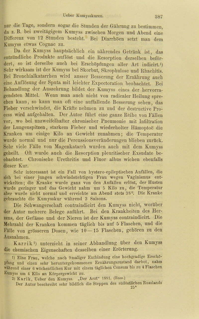 mir die Tage, sondern sogar die Stunden der Gährung zu bestimmen, (]a z. B. bei zweitägigem Kumyss zwischen Morgen und Abend eine Differenz von 12 Stunden besteht. Bei Diarrhöen setzt man dem Kumyss etwas Cognac zu. Da der Kumyss hauptsächlich ein nährendes Getränk ist, das entzündliche Produkte auflöst und die Resorption derselben beför- dert, so ist derselbe auch bei Erschöpfungen aller Art indicirt.i) Sehr wirksam ist der Kumyss bei Skorbut, Skrophulose und Ehachitis. Bei Bronchialkatarrhen wird ausser Besserung der Ernährung auch eine Auflösung der Sputa mit leichter Expectoration beobachtet. Bei Behandlung der Auszehrung bildet der Kumyss eines der hervorra- gendsten Mittel. Wenn man auch nicht von radicaler Heilung spre- chen kann, so kann man oft eine auffallende Besserung sehen, das Fieber verschwindet, die Kräfte nehmen zu und der destructive Pro- cess wird aufgehalten. Der Autor führt eine ganze Röihe von Fällen vor, wo bei unzweifelhafter chronischer Pneumonie mit Infiltration der Lungenspitzen, starkem Fieber und wiederholter Hämoptoe die Kranken um einige Kilo an Gewicht zunahmen; die Temperatur wurde normal und nur die Percussionsveränderungen blieben zurück. Sehr viele Fälle von Magenkatarrh wurden auch mit dem Kumyss geheilt. Oft wurde auch die Resorption pleuritischer Exsudate be- obachtet. Chronische Urethritis und Fluor albus wichen ebenfalls dieser Kur. Sehr interessant ist ein Fall von hystero-epileptischen Anfällen, äie sich bei einer jungen schwindsüchtigen Frau wegen Vaginismus ent- wickelten ; die Kranke wurde ganz von den Anfällen erlöst, der Husten wurde geringer und das Gewicht nahm um 5 Kilo zu, die Temperatur aber wurde nicht normal und erreichte am Abend stets SS^. Die Kranke gebrauchte die Kumysskur während 3 Saisons. Die Schwangerschaft contraindicirt den Kumyss nicht, worüber der Autor mehrere Belege anführt. Bei den Krankheiten des Her- zens, der Gefässe und der Nieren ist der Kumyss contraindicirt. Die Mehrzahl der Kranken kommen täglich bis auf 5 Flaschen, und die Fälle von grösseren Dosen, wie 10 — 15 Flaschen, gehören zu den Ausnahmen. Karrik2) unterzieht in seiner Abhandlung über den Kumyss die chemischen Eigenschaften desselben einer Erörterung. 1) Eine Frau, welche nach 9maliger Entbindung eine hochgradige Erschö- pfung und einen sehr heruntergekommenen Ernährungszustand darbot, nahm während einer 6 wöchentlichen Kur mit einem täglichen Consum bis zu 4 Flaschen Kumyss um 4 Kilo an Körpergewicht zu. 2) Karik, Ueber den Kumyss. „Der Arzt 1881. (Russ.) Der Autor beschreibt sehr bildlich die Steppen des südöstüchen Russlands *) F» ^'