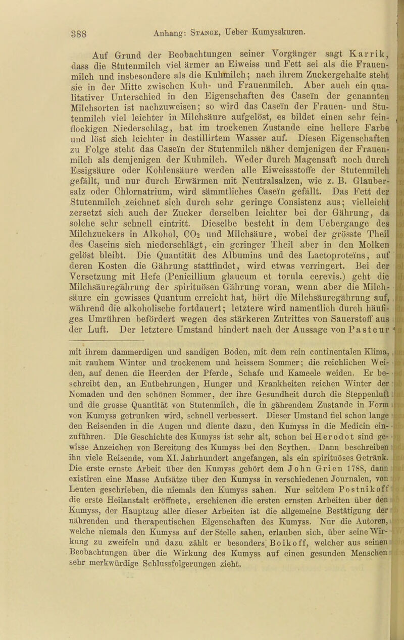 Auf Grund der Beobachtungen seiner Vorgänger sagt Karrik, dass die Stutenmilch viel ärmer an Eiweiss und Fett sei als die Frauen- milch und insbesondere als die Kuhmilch; nach ihrem Zuckergehalte steht sie in der Mitte zwischen Kuh- und Frauenmilch. Aber auch ein qua- litativer Unterschied in den Eigenschaften des Casein der genannten Milchsorten ist nachzuweisen; so wird das Casein der Frauen- und Stu- tenmilch viel leichter in Milchsäure aufgelöst, es bildet einen sehr fein- flockigen Niederschlag, hat im trockenen Zustande eine hellere Farbe und löst sich leichter in destillirtem Wasser auf. Diesen Eigenschaften zu Folge steht das Casein der Stutenmilch näher demjenigen der Frauen- milch als demjenigen der Kuhmilch. Weder durch Magensaft noch durch Essigsäure oder Kohlensäure werden alle Eiweissstolfe der Stutenmilch gefällt, und nur durch Erwärmen mit Neutralsalzen, wie z. B. Glauber- salz oder Chlornatrium, wird sämmtliches Casein gefällt. Das Fett der Stutenmilch zeichnet sich durch sehr geringe Consistenz aus; vielleicht zersetzt sich auch der Zucker derselben leichter bei der Gährung, da solche sehr schnell eintritt. Dieselbe besteht in dem Uebergange des Milchzuckers in Alkohol, CO2 und Milchsäure, wobei der grösste Theil des Caseins sich niederschlägt, ein geringer Theil aber in den Molken gelöst bleibt. Die Quantität des Albumins und des Lactoproteins, auf deren Kosten die Gährung stattfindet, wird etwas verringert. Bei der Versetzung mit Hefe (Penicillium glaucum et torula cerevis.) geht die Milchsäuregährung der Spirituosen Gährung voran, wenn aber die Milch- säure ein gewisses Quantum erreicht hat, hört die Milchsäuregährung auf, während die alkoholische fortdauert; letztere wird namentlich durch häufi- ges Umrühren befördert wegen des stärkeren Zutrittes von Sauerstofi aus der Luft. Der letztere Umstand hindert nach der Aussage von Pasteur mit ihrem dammerdigen und sandigen Boden, mit dem rein continentalen Klima, mit rauhem Winter und trockenem und heissem Sommer; die reichlichen Wei- den, auf denen die Heerden der Pferde, Schafe und Kameele weiden. Er be- schreibt den, an Entbehrungen, Hunger und Krankheiten reichen Winter der Nomaden und den schönen Sommer, der ihre Gesundheit durch die Steppenluft und die grosse Quantität von Stutenmilch, die in gährendem Zustande in Form von Kumyss getrunken wird, schnell verbessert. Dieser Umstand fiel schon lange den Reisenden in die Augen und diente dazu, den Kumyss in die Medicin ein- zuführen. Die Geschichte des Kumyss ist sehr alt, schon beiHerodot sind ge- wisse Anzeichen von Bereitung des Kumyss bei den Scythen. Dann beschreiben ihn viele Eeisende, vom XI. Jahrhundert angefangen, als ein spirituöses Getränk. Die erste ernste Arbeit über den Kumyss gehört dem John Grien 178S, dann existiren eine Masse Aufsätze über den Kumyss in verschiedenen Journalen, von Leuten geschrieben, die niemals den Kumyss sahen. Nur seitdem Postnikoff die erste Heilanstalt eröffnete, erschienen die ersten ernsten Arbeiten über den Kumyss, der Hauptzug aller dieser Arbeiten ist die allgemeine Bestätigung der nährenden und therapeutischen Eigenschaften des Kumyss. Nur die Autoren, welche niemals den Kumyss auf der Stelle sahen, erlauben sich, über seine Wu'- kung zu zweifeln und dazu zählt er besonders^ Boikoff, welcher aus seinen Beobachtungen über die Wirkung des Kumyss auf einen gesunden Menschen sehr merkwürdige Schlussfolgerungen zieht.