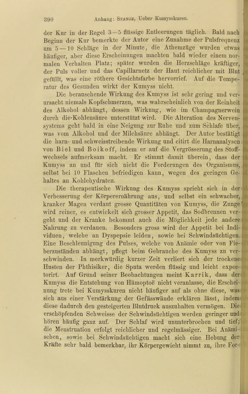 der Kur in der Regel 3—5 flüssige Entleerungen täglich. Bald nach Beginn der Kur bemerkte der Autor eine Zunahme der Pulsfrequenz um 5 —10 Schläge in der Minute, die AthemzUge wurden etwas häufiger, aber diese Erscheinungen machten bald wieder einem nor- malen Verhalten Platz; später wurden die Herzschläge kräftiger, der Puls voller und das Capillarnetz der Haut reichlicher mit Blut gefüllt, was eine röthere Gesichtsfarbe hervorrief. Auf die Tempe- ratur des Gesunden wirkt der Kumyss nicht. Die berauschende Wirkung des Kumyss ist sehr gering und ver- ursacht niemals Kopfschmerzen, was wahrscheinlich von der Reinheit des Alkohol abhängt, dessen Wirkung, wie im Champagnerwein durch die*Kohlensäure unterstützt wird. Die Alteration des Nerven- systems geht bald in eine Neigung zur Ruhe und zum Schlafe über, was vom Alkohol und der Milchsäure abhängt. Der Autor bestätigt die harn- und schweisstreibende Wirkung und citirt die Harnanalysen von Biel und B o i k o f f, indem er auf die Vergrösserung des Stoff- wechsels aufmerksam macht. Er stimmt damit überein, dass der Kumyss an und für sich nicht die Forderungen des Organismus, selbst bei 10 Flaschen befriedigen kann, wegen des geringen Ge- haltes an Kohlehydraten. Die therapeutische Wirkung des Kumyss spricht sich in der Verbesserung der Körperernährung aus, und selbst ein schwacher, kranker Magen verdaut grosse Quantitäten von Kumyss, die Zunge' wird reiner, es entwickelt sich grosser Appetit, das Sodbrennen ver- geht und der Kranke bekommt auch die Möglichkeit jede andere Nahrung zu verdauen. Besonders gross wird der Appetit bei Indi- viduen, welche an Dyspepsie leiden, sowie bei Schwindsüchtigen. Eine Beschleunigung des Pulses, welche von Anämie oder von Fie- berzuständen abhängt, pflegt beim Gebrauche des Kumyss zu ver- schwinden. In merkwürdig kurzer Zeit verliert sich der trockene Husten der Phthisiker, die Sputa werden flüssig und leicht expec- torirt. Auf Grund seiner Beobachtungen meint Karrik, dass der Kumyss die Entstehung von Hämoptoe nicht veranlasse, die Erschei- nung trete bei Kumysskuren nicht häufiger auf als ohne diese, was sich aus einer Verstärkung der Gefässwände erklären lässt, indem diese dadurch den gesteigerten Blutdruck auszuhalten vermögen. Die erschöpfenden Schweisse der Schwindsüchtigen werden geringer und hören häufig ganz auf. Der Schlaf wird ununterbrochen und tief; die Menstruation erfolgt reichlicher und regelmässiger. Bei Anämi- schen, sowie bei Schwindsüchtigen macht sich eine Hebung der Kräfte sehr bald bemerkbar, ihr Körpergewicht nimmt zu, ihre For-