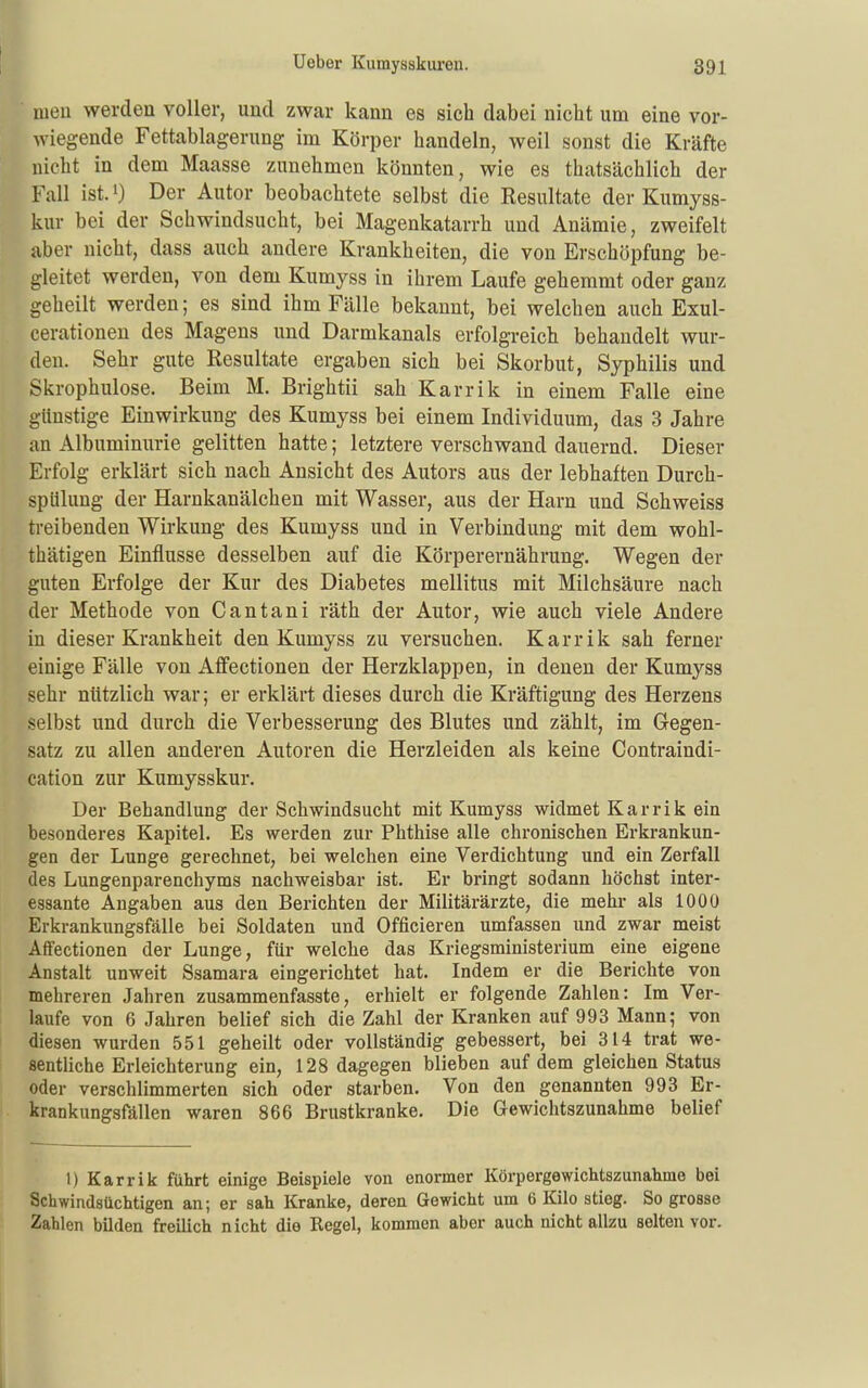 meu werden voller, und zwar kann es sich dabei nicht um eine vor- wiegende Fettablagerung im Körper handeln, weil sonst die Kräfte nicht in dem Maasse zunehmen könnten, wie es thatsächlich der Fall ist. 1) Der Autor beobachtete selbst die Resultate der Kumyss- kur bei der Schwindsucht, bei Magenkatarrh und Anämie, zweifelt aber nicht, dass auch andere Krankheiten, die von Erschöpfung be- gleitet werden, von dem Kumyss in ihrem Laufe gehemmt oder ganz geheilt werden; es sind ihm Fälle bekannt, bei welchen auch Exul- cerationen des Magens und Darmkanals erfolgreich behandelt wur- den. Sehr gute Resultate ergaben sich bei Skorbut, Syphilis und Skrophulose. Beim M. Brightii sah Karrik in einem Falle eine günstige Einwirkung des Kumyss bei einem Individuum, das 3 Jahre an Albuminurie gelitten hatte; letztere verschwand dauernd. Dieser Erfolg erklärt sich nach Ansicht des Autors aus der lebhaften Durch- spUlung der Harnkanälchen mit Wasser, aus der Harn und Schweiss treibenden Wirkung des Kumyss und in Verbindung mit dem wohl- thätigen Einflüsse desselben auf die Körperernährung. Wegen der guten Erfolge der Kur des Diabetes mellitus mit Milchsäure nach der Methode von Cantani räth der Autor, wie auch viele Andere in dieser Krankheit den Kumyss zu versuchen. Karrik sah ferner einige Fälle von Affectionen der Herzklappen, in denen der Kumyss sehr nützlich war; er erklärt dieses durch die Kräftigung des Herzens selbst und durch die Verbesserung des Blutes und zählt, im Gegen- satz zu allen anderen Autoren die Herzleiden als keine Contraindi- cation zur Kumysskur. Der Behandlung der Schwindsucht mit Kumyss widmet Karrik ein besonderes Kapitel. Es werden zur Phthise alle chronischen Erkrankun- gen der Lunge gerechnet, bei welchen eine Verdichtung und ein Zerfall des Lungenparenchyms nachweisbar ist. Er bringt sodann höchst inter- essante Angaben aus den Berichten der Militärärzte, die mehr als 1000 Erkrankungsfälle bei Soldaten und Officieren umfassen und zwar meist Affectionen der Lunge, für welche das Kriegsministerium eine eigene Anstalt unweit Ssamara eingerichtet hat. Indem er die Berichte von mehreren Jahren zusammenfasste, erhielt er folgende Zahlen: Im Ver- laufe von 6 Jahren belief sich die Zahl der Kranken auf 993 Mann; von diesen wurden 551 geheilt oder vollständig gebessert, bei 314 trat we- sentliche Erleichterung ein, 128 dagegen blieben auf dem gleichen Status oder verschlimmerten sich oder starben. Von den genannten 993 Er- krankungsfällen waren 866 Brustkranke. Die Gewichtszunahme belief 1) Karrik führt einige Beispiele von enormer Körpergewichtszunahme bei Schwindsüchtigen an; er sah Kranke, deren Gewicht um 6 Kilo stieg. So grosse Zahlen bilden freilich nicht die Regel, kommen aber auch nicht allzu selten vor.