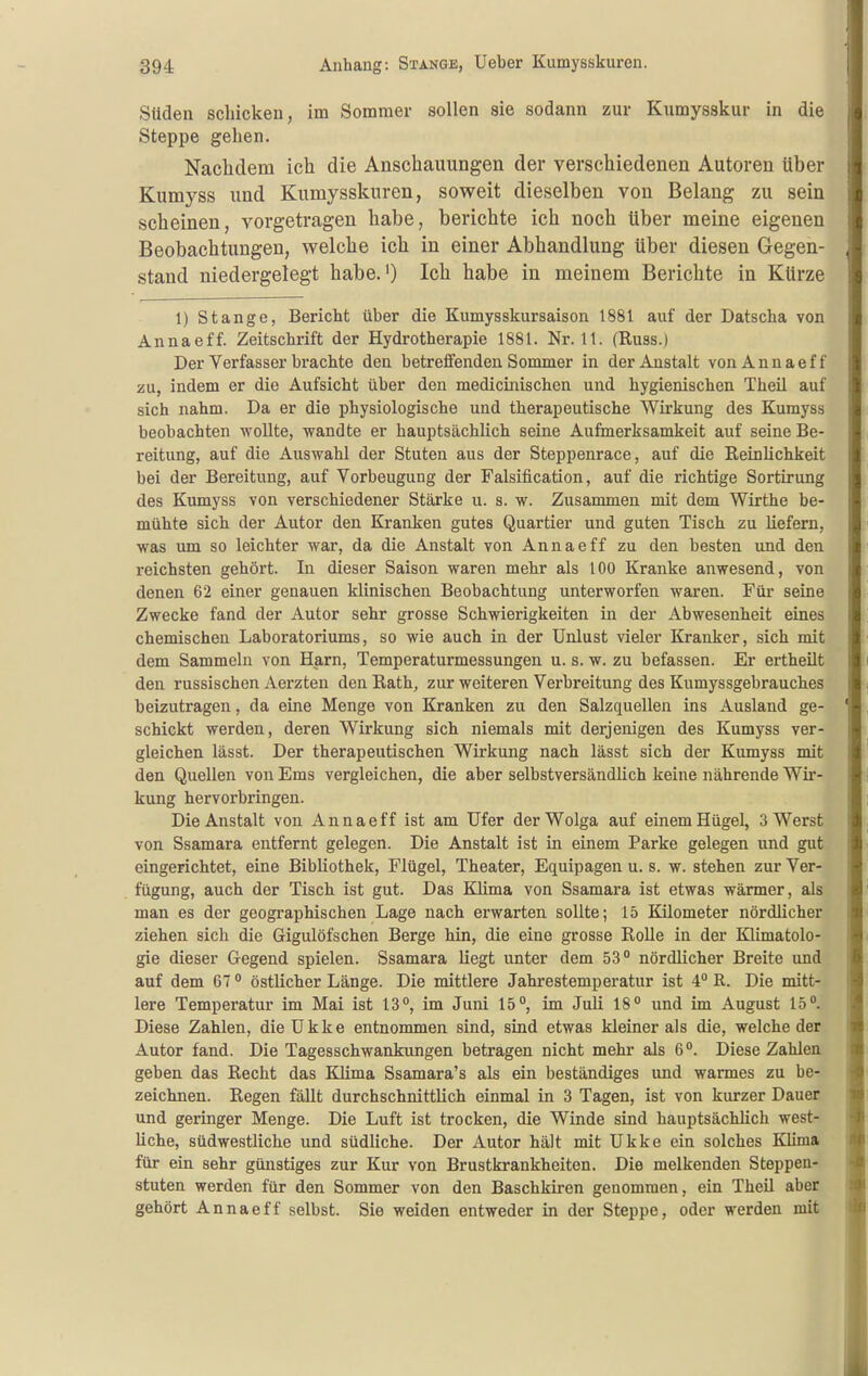 Süden schicken, im Sommer aollen sie sodann zur Knmysskur in die Steppe gehen. Naclidem ich die Anschauungen der verschiedenen Autoren über Kumyss und Kumysskuren, soweit dieselben von Belang zu sein scheinen, vorgetragen habe, berichte ich noch über meine eigenen Beobachtungen, welche ich in einer Abhandlung über diesen Gegen- stand niedergelegt habe.') Ich habe in meinem Berichte in Kürze 1) Stange, Bericht über die Kumysskursaison 1881 auf der Datscha von Annaeff. Zeitschrift der Hydrotherapie 1881. Nr. 11. (Russ.) Der Verfasser brachte den betreffenden Sommer in der Anstalt vonAnnaeff zu, indem er die Aufsicht über den medicinischen und hygienischen Theil auf sich nahm. Da er die physiologische und therapeutische Wirkung des Kumyss beobachten Avollte, wandte er hauptsächlich seine Aufmerksamkeit auf seine Be- reitung, auf die Auswahl der Stuten aus der Steppenrace, auf die Reinlichkeit bei der Bereitung, auf Vorbeugung der Falsification, auf die richtige Sortirung des Kumyss von verschiedener Stärke u. s. w. Zusanunen mit dem Wirthe be- mühte sich der Autor den Kranken gutes Quartier und guten Tisch zu liefern, was um so leichter war, da die Anstalt von Annaeff zu den besten und den reichsten gehört. In dieser Saison waren mehr als 100 Kranke anwesend, von denen 62 einer genauen klinischen Beobachtung unterworfen waren. Für seine Zwecke fand der Autor sehr grosse Schwierigkeiten in der Abwesenheit eines chemischen Laboratoriums, so wie auch in der Unlust vieler Kranker, sich mit dem Sammeln von Harn, Temperaturmessungen u. s. w. zu befassen. Er ertheilt den russischen Aerzten den Rath, zur weiteren Verbreitung des Kumyssgebrauches beizutragen, da eine Menge von Kranken zu den Salzquellen ins Ausland ge- schickt werden, deren Wirkung sich niemals mit derjenigen des Kumyss ver- gleichen lässt. Der therapeutischen Wirkung nach lässt sich der Kumyss mit den Quellen von Ems vergleichen, die aber selbstversändlich keine nährende Wir- kung hervorbringen. Die Anstalt von Annaeff ist am Ufer der Wolga auf einem Hügel, 3 Werst von Ssamara entfernt gelegen. Die Anstalt ist in einem Parke gelegen und gut eingerichtet, eine Bibliothek, Flügel, Theater, Equipagen u. s. w. stehen zur Ver- fügung, auch der Tisch ist gut. Das Klima von Ssamara ist etwas wärmer, als man es der geographischen Lage nach erwarten sollte; 15 Kilometer nördlicher ziehen sich die Gigulöfschen Berge hin, die eine grosse Rolle in der Klimatolo- gie dieser Gegend spielen. Ssamara liegt unter dem 53° nördlicher Breite und auf dem 67  östlicher Länge. Die mittlere Jahrestemperatur ist 4 ß. Die mitt- lere Temperatur im Mai ist 13°, im Juni 15°, im Juli 18° und im August 15°. Diese Zahlen, die Ukke entnommen sind, sind etwas kleiner als die, welche der Autor fand. Die Tagesschwankungen betragen nicht mehr als 6°. Diese Zahlen geben das Recht das Klima Ssamara's als ein beständiges und warmes zu be- zeichnen. Regen fällt durchschnittlich einmal in 3 Tagen, ist von kurzer Dauer und geringer Menge. Die Luft ist trocken, die Winde sind hauptsächlich west- liche, südwestliche und südliche. Der Autor hält mit Ukke ein solches Klima für ein sehr günstiges zur Kur von Brustkrankheiten. Die melkenden Steppen- stuten werden für den Sommer von den Baschkiren genommen, ein Theil aber gehört Annaeff selbst. Sie weiden entweder in der Steppe, oder werden mit