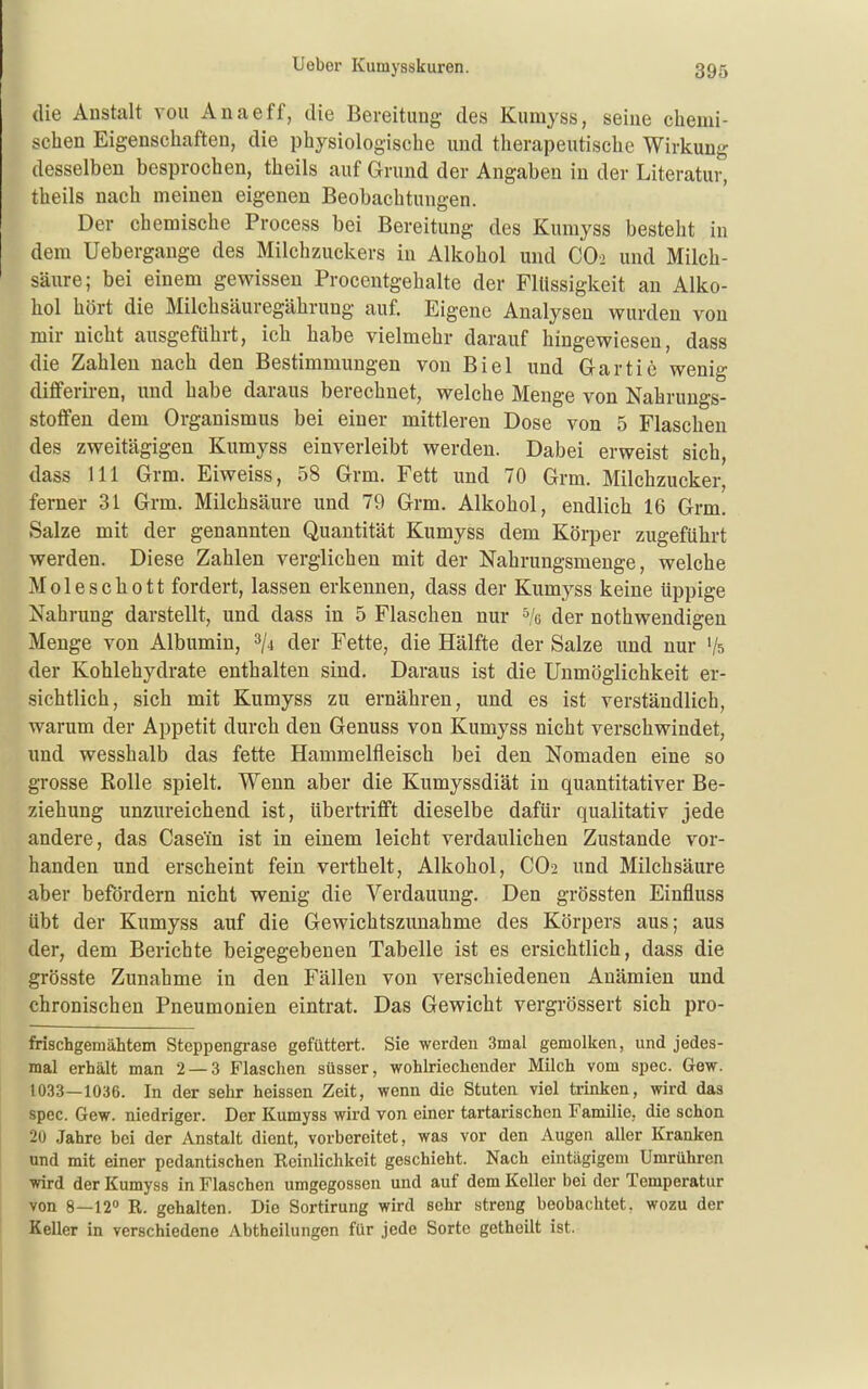 die Anstalt vou Anaeff, die Bereitung- des Kumyss, seine chemi- schen Eigenschaften, die physiologische und therapeutische Wirkung desselben besprochen, theils auf Grund der Angaben in der Literatur, theils nach meinen eigenen Beobachtungen. Der chemische Process bei Bereitung des Kumyss besteht in dem Uebergange des Milchzuckers in Alkohol und CO-2 und Milch- säure; bei einem gewissen Proceutgehalte der Flüssigkeit an Alko- hol hört die Milchsäuregährung auf. Eigene Analysen wurden von mir nicht ausgeführt, ich habe vielmehr darauf hingewiesen, dass die Zahlen nach den Bestimmungen von Biel und G-artic wenig differiren, und habe daraus berechnet, welche Menge von Nahrungs- stoffen dem Organismus bei einer mittleren Dose von 5 Flaschen des zweitägigen Kumyss einverleibt werden. Dabei erweist sich, dass III Grm. Eiweiss, 58 Grm. Fett und 70 Grm. Milchzucker, ferner 31 Grm. Milchsäure und 79 Grm. Alkohol, endlich 16 Grm. Salze mit der genannten Quantität Kumyss dem KöiiDcr zugeführt werden. Diese Zahlen verglichen mit der Nahrungsmenge, welche Moleschott fordert, lassen erkennen, dass der Kumyss keine üppige Nahrung darstellt, und dass in 5 Flaschen nur ^/e der nothwendigen Menge von Albumin, ^ji der Fette, die Hälfte der Salze und nur Vs der Kohlehydrate enthalten sind. Daraus ist die Unmöglichkeit er- sichtlich, sich mit Kumyss zu ernähren, und es ist verständlich, warum der Appetit durch den Genuss von Kumyss nicht verschwindet, und wesshalb das fette Hammelfleisch bei den Nomaden eine so grosse Rolle spielt. Wenn aber die Kumyssdiät in quantitativer Be- ziehung unzureichend ist, übertrifft dieselbe dafür qualitativ jede andere, das Casein ist in einem leicht verdaulichen Zustande vor- handen und erscheint fein verthelt, Alkohol, CO2 und Milchsäure aber befördern nicht wenig die Verdauung. Den grössten Einfluss übt der Kumyss auf die Gewichtszunahme des Körpers aus; aus der, dem Berichte beigegebenen Tabelle ist es ersichtlich, dass die grösste Zunahme in den Fällen von verschiedenen Anämien und chronischen Pneumonien eintrat. Das Gewicht vergrössert sich pro- frischgemähtem Steppengrase gefüttert. Sie werden 3mal gemolken, und jedes- mal erhält man 2 — 3 Flaschen süsser, wohlriechender Müch vom spec. Gew. 1033—1036. In der sehr heissen Zeit, wenn die Stuten viel trinken, wird das spec. Gew. niedriger. Der Kumyss wird von einer tartarischen Familie, die schon 20 Jahre bei der Anstalt dient, vorbereitet, was vor den Augen aller Kranken und mit einer pedantischen Reinlichkeit geschieht. Nach eintägigem Umrühren wird der Kumyss in Flaschen umgegossen und auf dem Keller bei der Temperatur von 8—12 R. gehalten. Die Sortirung wird sehr streng beobachtet, wozu der Keller in verschiedene Abtheilungen für jede Sorte getheUt ist.